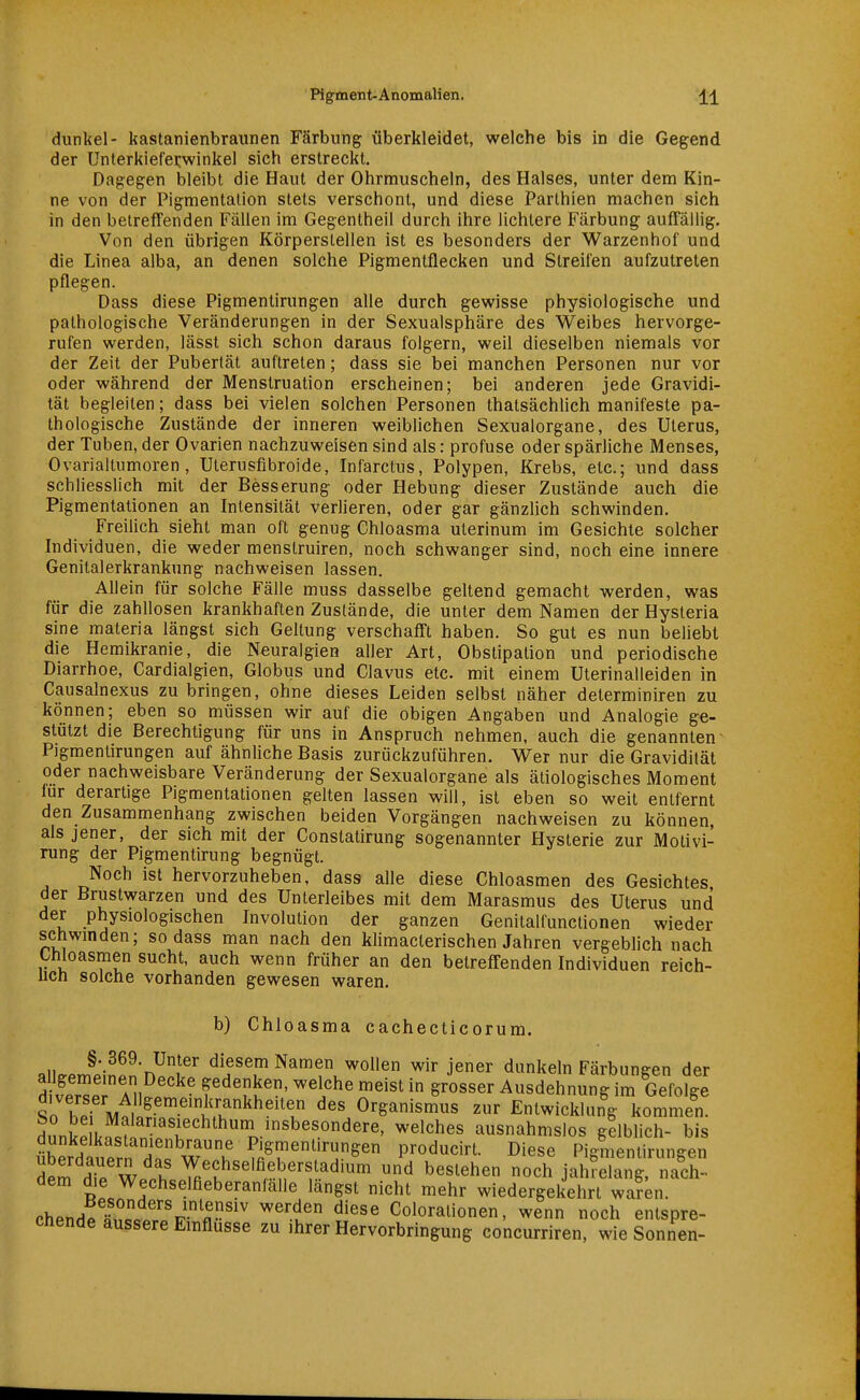 dunkel- kastanienbraunen Färbung überkleidet, welche bis in die Gegend der Unlerkiefei:winkel sich erstreckt. Dagegen bleibt die Haut der Ohrmuscheln, des Halses, unter dem Kin- ne von der Pigmentalion stets verschont, und diese Parthien machen sich in den betreffenden Fällen im Gegentheil durch ihre lichtere Färbung auffällig. Von den übrigen Körperstellen ist es besonders der Warzenhof und die Linea alba, an denen solche Pigmentflecken und Streifen aufzutreten pflegen. Dass diese Pigmentirungen alle durch gewisse physiologische und pathologische Veränderungen in der Sexualsphäre des Weibes hervorge- rufen werden, lässt sich schon daraus folgern, weil dieselben niemals vor der Zeit der Pubertät auftreten; dass sie bei manchen Personen nur vor oder während der Menstruation erscheinen; bei anderen jede Gravidi- tät begleiten; dass bei vielen solchen Personen thatsächlich manifeste pa- thologische Zustände der inneren weiblichen Sexualorgane, des Uterus, der Tuben, der Ovarien nachzuweisen sind als: profuse oder spärliche Menses, Ovarialtumoren, Ulerusfibroide, Infarctus, Polypen, Krebs, etc.; und dass schliesslich mit der Besserung oder Hebung dieser Zustände auch die Pigmentationen an Intensität verlieren, oder gar gänzlich schwinden. Freilich sieht man oft genug Chloasma uterinum im Gesichte solcher Individuen, die weder menstruiren, noch schwanger sind, noch eine innere Genitalerkrankung nachweisen lassen. Allein für solche Fälle muss dasselbe geltend gemacht werden, was für die zahllosen krankhaften Zustände, die unter dem Namen der Hysteria sine materia längst sich Geltung verschafft haben. So gut es nun beliebt die Hemikranie, die Neuralgien aller Art, Obstipation und periodische Diarrhoe, Cardialgien, Globus und Clavus etc. mit einem Uterinalleiden in Causalnexus zu bringen, ohne dieses Leiden selbst näher determiniren zu können; eben so müssen wir auf die obigen Angaben und Analogie ge- stützt die Berechtigung für uns in Anspruch nehmen, auch die genannten Pigmentirungen auf ähnliche Basis zurückzuführen. Wer nur die Gravidität oder nachweisbare Veränderung der Sexualorgane als ätiologisches Moment für derartige Pigmentationen gelten lassen will, ist eben so weit entfernt den Zusammenhang zwischen beiden Vorgängen nachweisen zu können, als jener, der sich mit der Constatirung sogenannter Hysterie zur Motivi- rung der Pigmentirung begnügt. Noch ist hervorzuheben, dass alle diese Chloasmen des Gesichtes der Brustwarzen und des Unterleibes mit dem Marasmus des Uterus und der physiologischen Involution der ganzen Genitalfunctionen wieder schwinden; sodass man nach den klimacterischen Jahren vergeblich nach thloasmen sucht, auch wenn früher an den betreffenden Individuen reich- uch solche vorhanden gewesen waren. b) Chloasma cachecticorum. §. 369. Unter diesem Namen wollen wir jener dunkeln Färbungen der Äp? a1. r^'fu'^' ^'i'^^ Ausdehnung im Gefolge So hpf M^!^ ''f Organismus zur Entwicklung kommen. d,mkl!lMn T ^^^^he^ ausnahmslos gelblich- bis überdi^rrl Hn w^ ^«^^ producirt. Diese Pigmentirungen dem dTp wi f'^^'^^•^ »d bestehen noch jahrelang, nach- dem die Wechselfieberanfälle längst nicht mehr wiedergekehrt waren. chendptrll^-«'''' ^'f Coloralionen, wenn noch entspre- cnende äussere Einflüsse zu ihrer Hervorbringung concurriren, wie Sonnen-