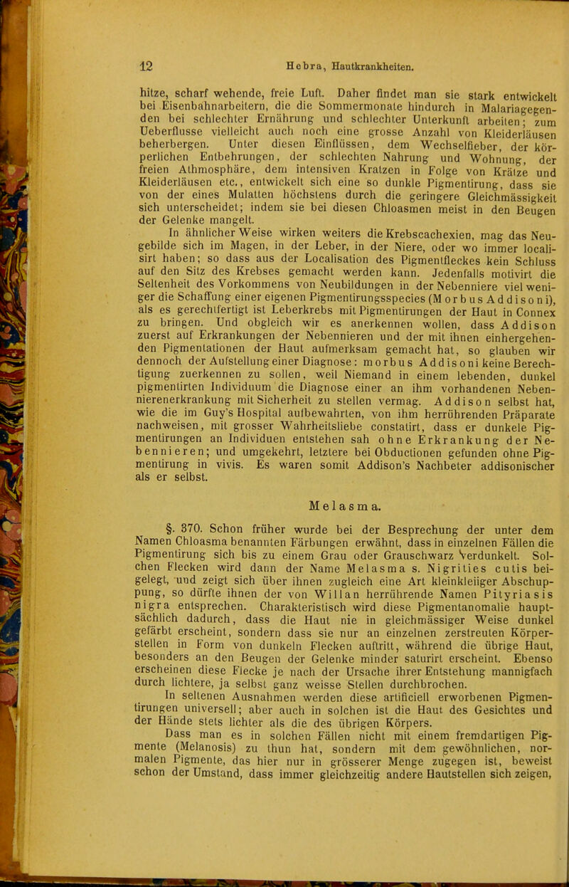 hitze, scharf wehende, freie Luft. Daher findet man sie stark entwickelt bei Eisenbahnarbeitern, die die Sommermonate hindurch in Malariagegen- den bei schlechter Ernährung und schlechter Unterkunft arbeilen- zum Ueberflusse vielleicht auch noch eine grosse Anzahl von Kleiderläusen beherbergen. Unter diesen Einflüssen, dem Wechselfieber, der kör- perlichen Entbehrungen, der schlechten Nahrung und Wohnung, der freien Alhmosphäre, dem intensiven Kratzen in Folge von Kräize und Kleiderläusen etc., entwickelt sich eine so dunkle Pigmentirung, dass sie von der eines Mulatten höchstens durch die geringere Gleich'mässigkeit sich unterscheidet; indem sie bei diesen Chloasmen meist in den Beugen der Gelenke mangelt. In ähnlicherweise wirken weiters dieKrebseachexien, mag das Neu- gebilde sich im Magen, in der Leber, in der Niere, oder wo immer locali- sirt haben; so dass aus der Localisation des Pigmenlfleckes kein Schluss auf den Sitz des Krebses gemacht werden kann. Jedenfalls molivirl die Seltenheit des Vorkommens von Neubildungen in der Nebenniere viel weni- ger die Schafiung einer eigenen Pigmentirungsspecies (MorbusAddisoni), als es gerechtfertigt ist Leberkrebs mit Pigmentirungen der Haut in Connex zu bringen. Und obgleich wir es anerkennen wollen, dass Addison zuerst auf Erkrankungen der Nebennieren und der mit ihnen einhergehen- den Pigmentationen der Haut aufmerksam gemacht hat, so glauben wir dennoch der Aufstellung einer Diagnose: morbus Addisoni keine Berech- tigung zuerkennen zu sollen, weil Niemand in einem lebenden, dunkel pigmentirlen Individuum die Diagnose einer an ihm vorhandenen Neben- nierenerkrankung mit Sicherheit zu stellen vermag. Addison selbst hat, wie die im Guy's Hospital aulbewahrten, von ihm herröhrenden Präparate nachweisen, mit grosser Wahrheitsliebe constatirt, dass er dunkele Pig- mentirungen an Individuen entstehen sah ohne Erkrankung der Ne- bennieren; und umgekehrt, letztere bei Obductionen gefunden ohne Pig- mentirung in vivis. Es waren somit Addison's Nachbeter addisonischer als er selbst. M e 1 a s m a. §. 370. Schon früher wurde bei der Besprechung der unter dem Namen Chloasma benannten Färbungen erwähnt, dass in einzelnen Fällen die Pigmentirung sich bis zu einem Grau oder Grauschwarz Verdunkelt. Sol- chen Flecken wird dann der Name Melasma s. Nigrities cutis bei- gelegt, und zeigt sich über ihnen zugleich eine Art kleinkleiiger Abschup- pung, so dürfte ihnen der von Will an herrührende Namen Pityriasis nigra entsprechen. Charakteristisch wird diese Pigmentanomalie haupt- sächlich dadurch, dass die Haut nie in gleichmässiger Weise dunkel gefärbt erscheint, sondern dass sie nur an einzelnen zerstreuten Körper- stellen in Form von dunkeln Flecken auftritt, während die übrige Haut, besonders an den Beugen der Gelenke minder saturirt erscheint. Ebenso erscheinen diese Flecke je nach der Ursache ihrer Entstehung mannigfach durch lichtere, ja selbst ganz weisse Stellen durchbrochen. In seltenen Ausnahmen werden diese arliflciell erworbenen Pigmen- tirungen universell; aber auch in solchen ist die Haut des Gesichtes und der Hände stets lichter als die des übrigen Körpers. Dass man es in solchen Fällen nicht mit einem fremdartigen Pig- mente (Melanosis) zu thun hat, sondern mit dem gewöhnlichen, nor- malen Pigmente, das hier nur in grösserer Menge zugegen ist, beweist schon der Umstand, dass immer gleichzeitig andere Hautstellen sich zeigen,