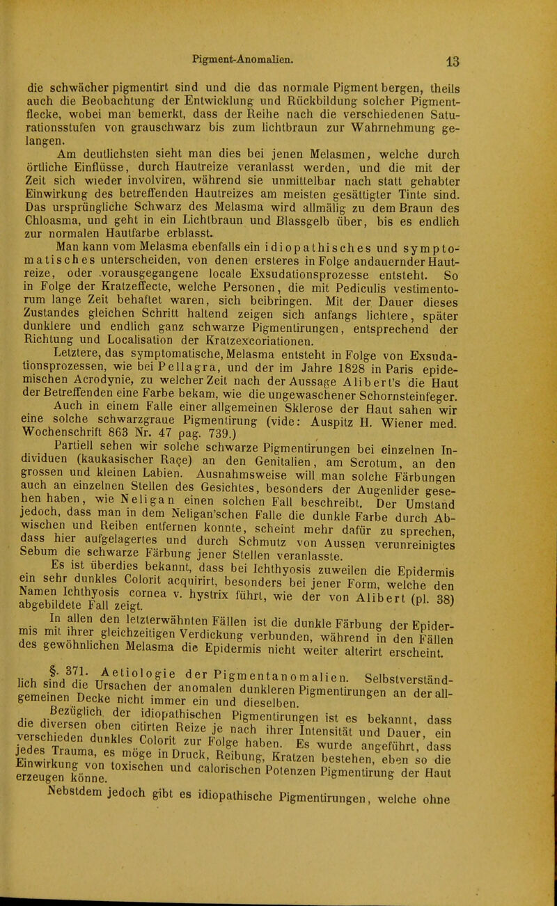 die schwächer pigmentirt sind und die das normale Pigment bergen, theils auch die Beobachtung der Entwicklung und Rückbildung solcher Pigmeni- flecke, wobei man bemerkt, dass der Reihe nach die verschiedenen Satu- rationsstufen von grauschwarz bis zum hchtbraun zur Wahrnehmung ge- langen. Am deutlichsten sieht man dies bei jenen Melasmen, welche durch örtliche Einflüsse, durch Hautreize veranlasst werden, und die mit der Zeit sich wieder involviren, während sie unmittelbar nach statt gehabter Einwirkung des betreffenden Hautreizes am meisten gesättigter Tinte sind. Das ursprüngliche Schwarz des Melasma wird allmälig zu dem Braun des Chloasma, und geht in ein Lichtbraun und Blassgelb über, bis es endlich zur normalen Hautfarbe erblasst. Man kann vom Melasma ebenfalls ein idiopathisches und sympto- matisches unterscheiden, von denen ersteres in Folge andauernder Haut- reize, oder .vorausgegangene locale Exsudalionsprozesse entsteht. So in Folge der Kratzeffecte, welche Personen, die mit Pediculis vestimento- rum lan^e Zeit behaftet waren, sich beibringen. Mit der Dauer dieses Zustandes gleichen Schritt haltend zeigen sich anfangs lichtere, später dunklere und endlich ganz schwarze Pigmentirungen, entsprechend der Richtung und Locahsation der Kratzexcoriationen. Letztere, das symptomatische, Melasma entsteht in Folge von Exsuda- lionsprozessen, wie bei Pellagra, und der im Jahre 1828 in Paris epide- mischen Acrodynie, zu welcher Zeit nach der Aussage Alibert's die Haut der Betreffenden eine Farbe bekam, wie die ungewaschener Schornsteinfeger. Auch in einem Falle einer allgemeinen Sklerose der Haut sahen wir eme solche schwarzgraue Pigmenlirung (vide: Auspitz H. Wiener med Wochenschrift 863 Nr. 47 pag. 739.) Partiell sehen wir solche schwarze Pigmentirungen bei einzelnen In- dividuen (kaukasischer Race) an den GenitaUen, am Scrotum, an den grossen und kleinen Labien. Ausnahmsweise will man solche Färbungen auch an emzelnen Stellen des Gesichtes, besonders der Augenlider gese- hen haben, wieNeligan einen solchen Fall beschreibt. Der Umstand jedoch, dass man in dem Neligan'schen Falle die dunkle Farbe durch Ab- wischen und Reiben entfernen konnte, scheint mehr dafür zu sprechen, dass hier aufgelagertes und durch Schmutz von Aussen verunreinigtes Sebum die schwarze Färbung jener Stellen veranlasste. Es ist überdies bekannt, dass bei Ichthyosis zuweilen die Epidermis ein sehr dunkles Colorit acquirirt, besonders bei jener Form, welche den Namen Ichthyosis Cornea v. hystrix führt, wie der von Alibert (pl. 38) abgebildete Fall zeigt. In allen den letzterwähnten Fällen ist die dunkle Färbung der Epider- mis mit Ihrer gleichzeitigen Verdickung verbunden, während in den Fällen des gewohnhchen Melasma die Epidermis nicht weiter alterirt erscheint I- u -^'j^I? ,,^etiologie der Pigmentanomalien. Selbstvpr«?tnnd- hch sind die Ursachen der anomalen dunkleren Pigmentirungen Irder aH gemeinen Decke nicht immer ein und dieselben ^«^^l' die dive^'se^^!;hPn'^v*'^!''^p^^ Pigmentirungen ist es bekannt, dass versSden dni^^^^ ihrer Intensität und Dauer, ein ledes Trau ^'^^^^^^ Folge haben. Es wurde angeführt, dass EinSrkZ von nl?h ^rjck, Reibung, Kratzen bestehen,%ben ^o die erzeugen könne. ^ calorischen Potenzen Pigmentirung der Haut Nebstdem jedoch gibt es idiopathische Pigmentirungen, welche ohne