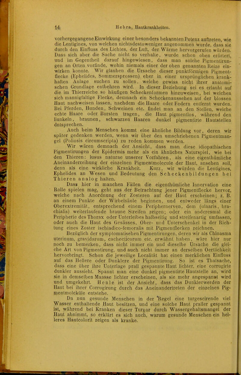 vorhergegangene Einwirkung einer besonders bekannten Potenz auftreten, wie die Lentigines, von welchen nichtsdestoweniger angenommen wurde, dass sie durch den Einfluss des Lichtes, der Luft, der Wärme hervorgerufen würden. Dass sich aber die Sache nicht so verhalle, wurde schon oben erörtert, und im Gegenlheil darauf hingewiesen, dass man solche Pigmentirun- gen an Orten vorfinde, wohin niemals einer der oben genannten Reize ein- wirken konnte. Wir glauben die Ursache dieser punktförmigen Pigment- flecke (EpheHdes, Sommersprossen) eher in einer ursprünglichen krank- haften Anlage suchen zu sollen, welche gewiss nicht ihrer anatomi- schen Grundlage entbehren wird. In dieser Beziehung sei es erlaubt auf die im Thierreiche so häufigen Scheckenformen hinzuweisen, bei welchen sich mannigfaltige Flecke, demnach ein Scheckenaussehen au( der blossen Haut nachweisen lassen, nachdem die Haare oder Federn entfernt wurden. Bei Pferden, Hunden, Schweinen etc. findet man an den Stellen, welche echte Haare oder Borsten tragen, die Haut pigmenllos, während den liunkeln, braunen, schwarzen Haaren dunkel pigmentirte Hautstellen dntsprechen. Auch beim Menschen kommt eine ähnhche Bildung vor, deren wir später gedenken werden, wenn wir über den umschriebenen Pigmentman- gel (Poliosis circumscripta) zu reden kommen werden. Wir wären demnach der Ansicht, dass man diese idiopathischen Pigmentirungen der Epidermis mehr als ein ähnüches Naturspiel, wie bei den Thieren: lusus naturae unserer Vorfahren, als eine eigenlhümliche Aneinanderreihung der einzelnen Pigmentmolecule der Haut, ansehen soll, denn als eine wirkliche Krankheit. Kurz, wir würden die Lentigines, EpheHdes an Wesen und Bedeutung den Scheckenbildungen bei Thieren analog halten. Dass hier in manchen Fällen die eigenthümliche Innervation eine Rolle spielen mag, geht aus der Betrachtung jener Pigmentflecke hervor, welche nach Anordnung der Zosteren auf der Haut erscheinen; z, B. an einem Punkte der Wirbelsäule beginnen, und entweder längs einer Oberexlremität, entsprechend einem Periphernerven, dem (ulnaris, bra- chialis) weiterlaufende braune Streifen zeigen; oder ein anderesmal die Peripherie des Thorax oder Unterleibes halbseilig und streifenarlig umfassen, oder auch die Haut des Gesässes, Ober- und Unterschenkel in der Rich- tung eines Zoster ischiadico-femoralis mit Pigmenlflecken zeichnen. Bezüglich der symptomalisehenPigmentirungen, deren wir als Chloasma uterinum, gravidarum, cachecdcorum etc. erwähnt haben, wäre hier nur noch zu bemerken, dass nicht immer ein und dieselbe Ursache die glei- che Art von Pigmentirung, und auch nicht immer an derselben Oerllichkeit hervorbringt. Schon die jeweilige Localilät hat einen merklichen Einfluss auf das Hellere oder Dunklere der Pigmentirung. So ist es Thatsache, dass eine über ihre Unterlage prall gespannte Haut lichter, eine corrugirte dunkler aussieht. Spannt man eine dunkel pigmentirte Hautstelle an, wird sie in demselben Maasse lichter erscheinen, als sie mehr angespannt wird und umgekehrt. Henle ist der Ansicht, dass das Dunklerwerden der Haut bei ihrer Corrugirung durch das Aneinanderlreten der einzelnen Pig- menlmoleküle entstehe. Da nun gesunde Menschen in der *Regel eine turgescirende viel Wasser enthallende Haut besitzen, und eine solche Haut praller gespannt ist, während bei Kranken dieser Turgor durch Wassergehaltsmangel der Haut abnimmt, so erklärt es sich auch, warum gesunde Menschen ein hel- leres Hautcolorit zeigen als kranke.