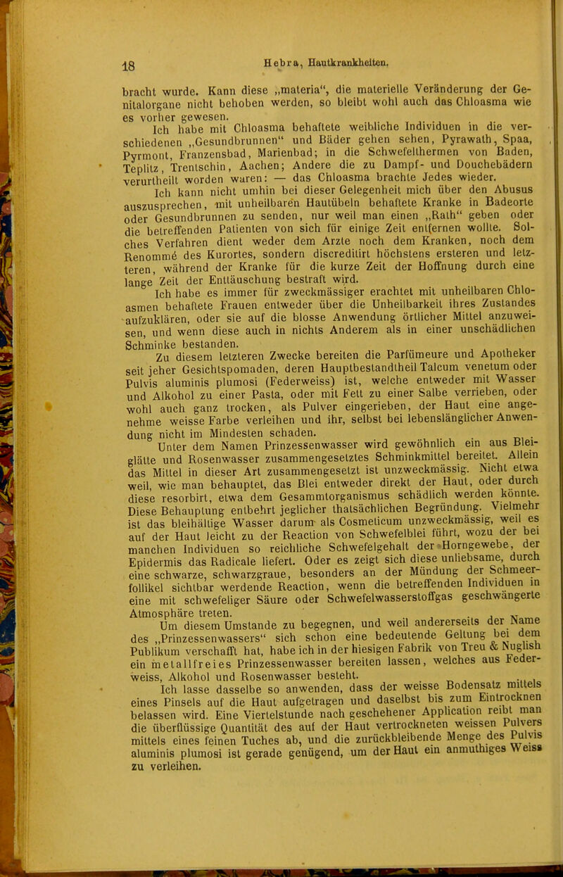 bracht wurde. Kann diese „materia, die materielle Veränderung der Ge- nitalorgane nicht behoben werden, so bleibt wohl auch das Chloasma wie es vorher gewesen. .. , r ,. •, Ich habe mit Chloasma behaftete weibliche Individuen in die ver- schiedenen „Gesundbrunnen und Bäder gehen sehen, Pyrawath, Spaa, Pyrmont, Franzensbad, Marienbad; in die Schwefellhermen von Baden, Teplilz, Trenlschin, Aachen; Andere die zu Dampf- und Douchebädern verurlh'eilt worden waren: — das Chloasma brachte Jedes wieder. Ich kann nicht umhin bei dieser Gelegenheit mich über den Abusus auszusprechen, mit unheilbaren Hautübeln behaftete Kranke in Badeorte oder Gesundbrunnen zu senden, nur weil man einen „Rath geben oder die betreffenden Patienten von sich für einige Zeil enl(ernen wollte. Sol- ches Verfahren dient weder dem Arzte noch dem Kranken, noch dem Renommö des Kurortes, sondern discredilirl höchstens ersteren und letz- teren, während der Kranke für die kurze Zeit der Hoffnung durch eine lange' Zeil der Enttäuschung bestraft wird. Ich habe es immer für zweckmässiger erachtet mit unheilbaren Chlo- asmen behaftete Frauen entweder über die Unheilbarkeil ihres Zuslandes -aufzuklären, oder sie auf die blosse Anwendung örtlicher Mittel anzuwei- sen, und wenn diese auch in nichts Anderem als in einer unschädlichen Schminke bestanden. Zu diesem letzteren Zwecke bereiten die Parfümeure und Apotheker seit jeher Gesichtspomaden, deren Hauplbeslandiheil Talcum venetum oder Pulvis aluminis plumosi (Federweiss) ist, welche entweder mit Wasser und Alkohol zu einer Pasta, oder mit Fett zu einer Salbe verrieben, oder wohl auch ganz trocken, als Pulver eingerieben, der Haut eine ange- nehme weisse Farbe verleihen und ihr, selbst bei lebenslänglicher Anwen- dung nicht im Mindesten schaden. Unter dem Namen Prinzessenwasser wird gewöhnhch ein aus Blei- glätte und Rosenwasser zusammengesetztes Schminkmitlel bereitet. Allein das Mittel in dieser Art zusammengesetzt ist unzweckmässig. Nicht etwa weil, wie man behauptet, das Blei entweder direkt der Haut, oder durch diese resorbirt, etwa dem Gesammtorganismus schädlich werden konnte. Diese Behauplung entbehrt jeglicher thatsächlichen Begründung. Vielmehr ist das bleihaltige Wasser darum- als Cosmelicum unzweckmassig, weil es auf der Haut leicht zu der Reaction von Schwefelblei führt, wozu der bei manchen Individuen so reicliliche Schwefelgehalt der'Horngewebe, der Epidermis das Radicale liefert. Oder es zeigt sich diese unliebsame durcli eine schwarze, schwarzgraue, besonders an der Mundung der Schmeer- follikel sichtbar werdende Reaction, wenn die betreffenden Individuen in eine mit schwefeliger Säure oder Schwefelwasserstofifgas geschwängerte Atmosphäre treten. . , •. j m Um diesem Umstände zu begegnen, und weil andererseits der Wams des „Prinzessenwassers sich schon eine bedeutende Gellung bei dern Publikum verschafft hat, habe ich in der hiesigen Fabrik von Treu & Nuglisft ein melallfreies Prinzessenwasser bereiten lassen, welches aus Ifeder- weiss, Alkohol und Rosenwasser besieht. Ich lasse dasselbe so anwenden, dass der weisse Bodensatz mittels eines Pinsels auf die Haut aufgetragen und daselbst bis zum Eintrocknen belassen wird. Eine Viertelstunde nach geschehener Application reibt man die überflüssige Quantität des auf der Haut vertrockneten weissen Pulvers mittels eines feinen Tuches ab, und die zurückbleibende Menge des Pulvis aluminis plumosi ist gerade genügend, um der Haut em anmuthiges Weiss zu verleihen.