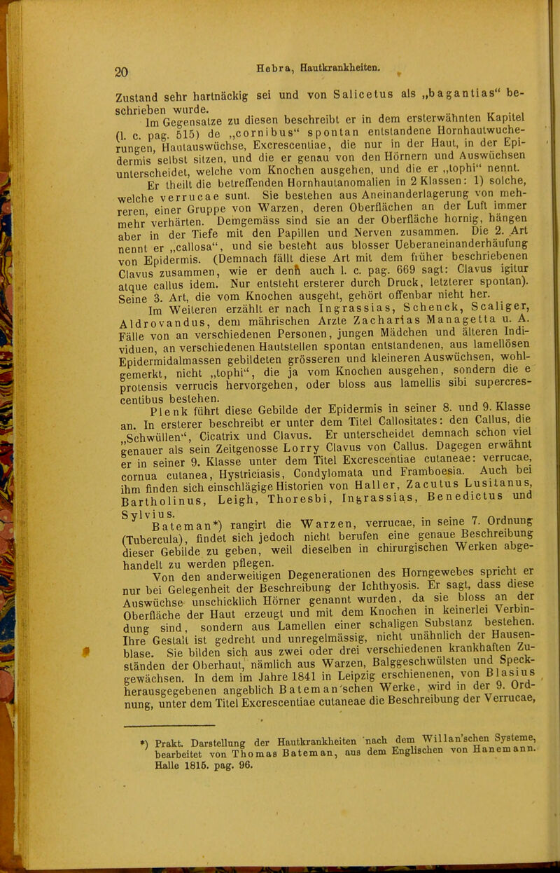 Zustand sehr hartnäckig sei und von Salicetus als „bagantias be- schrieben wurde. . ir •. i Im Gegensalze zu diesen beschreibt er in dem ersterwähnten Kapitel (1 c pag 515) de „cornibus spontan entstandene Hornhautwuche- runeen, Haulauswüchse, Excrescenliae, die nur in der Haut, in der Epi- dermis selbst sitzen, und die er genau von den Hörnern und Auswuchsen unterscheidet, welche vom Knochen ausgehen, und die er „tophi nennt. Er theilt die betreffenden Hornhautanomalien in 2 Klassen: 1) solche, welche Verrucae sunt. Sie bestehen aus Aneinanderlagerung von meh- reren einer Gruppe von Warzen, deren Oberflächen an der Luft immer mehr'verhärten. Demgemäss sind sie an der Oberfläche hornig, hängen aber in der Tiefe mit den Papillen und Nerven zusammen. Die 2. Art nennt er „callosa, und sie besteht aus blosser Ueberaneinanderhäufung von Epidermis. (Demnach fällt diese Art mit dem früher beschriebenen Clavus zusammen, wie er denh auch l. c. pag. 669 sagt: Clavus igitur atque callus idem. Nur entsteht erslerer durch Druck, letzlerer spontan). Seine 3. Art, die vom Knochen ausgeht, gehört ofJenbar nicht her. Im Weileren erzählt er nach Ingrassias, Schenck, Scaliger, Aldrovandus, dem mährischen Arzte Zacharias Managetta u. A. Fälle von an verschiedenen Personen, jungen Mädchen und älteren Indi- viduen, an verschiedenen Haulslellen spontan entstandenen, aus lamellösen Epidermidalmassen gebildeten grösseren und kleineren Auswüchsen, wohl- gemerkt, nicht „tophi, die ja vom Knochen ausgehen, sondern die e proiensis verrucis hervorgehen, oder bloss aus lamellis sibi supercres- centibus bestehen. ü-i„.e« Plenk führt diese Gebilde der Epidermis in seiner 8. und 9. Klasse an In ersterer beschreibt er unter dem Titel Callositates: den Callus, die Schwüllen-', Cicatrix und Clavus. Er unterscheidet demnach schon viel genauer als sein Zeitgenosse Lorry Clavus von Callus. Dagegen erwähnt er in seiner 9. Klasse unter dem Titel Excrescenliae cutaneae: Verrucae, cornua cutanea, Hystriciasis, Condylomata und Framboesia Auch bei ihm finden sich einschlägige Historien von Haller, Zacutus Lusilanus Bartholinus, Leigh, Thoresbi, Ingrassias, Benedictus und ^^^^Ba^eman*) rangirt die Warzen, Verrucae, in seine 7. Ordnung (Tubercula), findet sich jedoch nicht berufen eine genaue Beschreibung dieser Gebilde zu geben, weil dieselben in chirurgischen Werken abge- handelt zu werden pflegen. , „ u • v,* Von den anderweitigen Degenerationen des Horngewebes spricht er nur bei Gelegenheit der Beschreibung der Ichthyosis. Er sagt, dass diese Auswüchse unschicklich Hörner genannt wurden, da sie bloss an der Oberfläche der Haut erzeugt und mit dem Knochen in kemerlei Verbin- duuK sind, sondern aus Lamellen einer schaligen Substanz bestehen. Ihre Gestalt ist gedreht und unregelmässig, nicht unähnlich der Hausen- blase. Sie bilden sich aus zwei oder drei verschiedenen krankhaften Zu- ständen der Oberhaut, nämlich aus Warzen, Balggeschwulsten und Speck- gewächsen. In dem im Jahre 1841 in Leipzig erschienenen, von Blasius herausgegebenen angeblich B atem an'sehen Werke, wird in der 9. Ord- nung, unter dem Titel Excrescenliae cutaneae die Beschreibung der Verrucae, •) Prakt. Darstellung der Hautkrankheiten nach dem WiUan sehen Systeme, bearbeitet von Thomas Bateman, aus dem Enghschen von Hanemann. Halle 1815. pag. 96. r