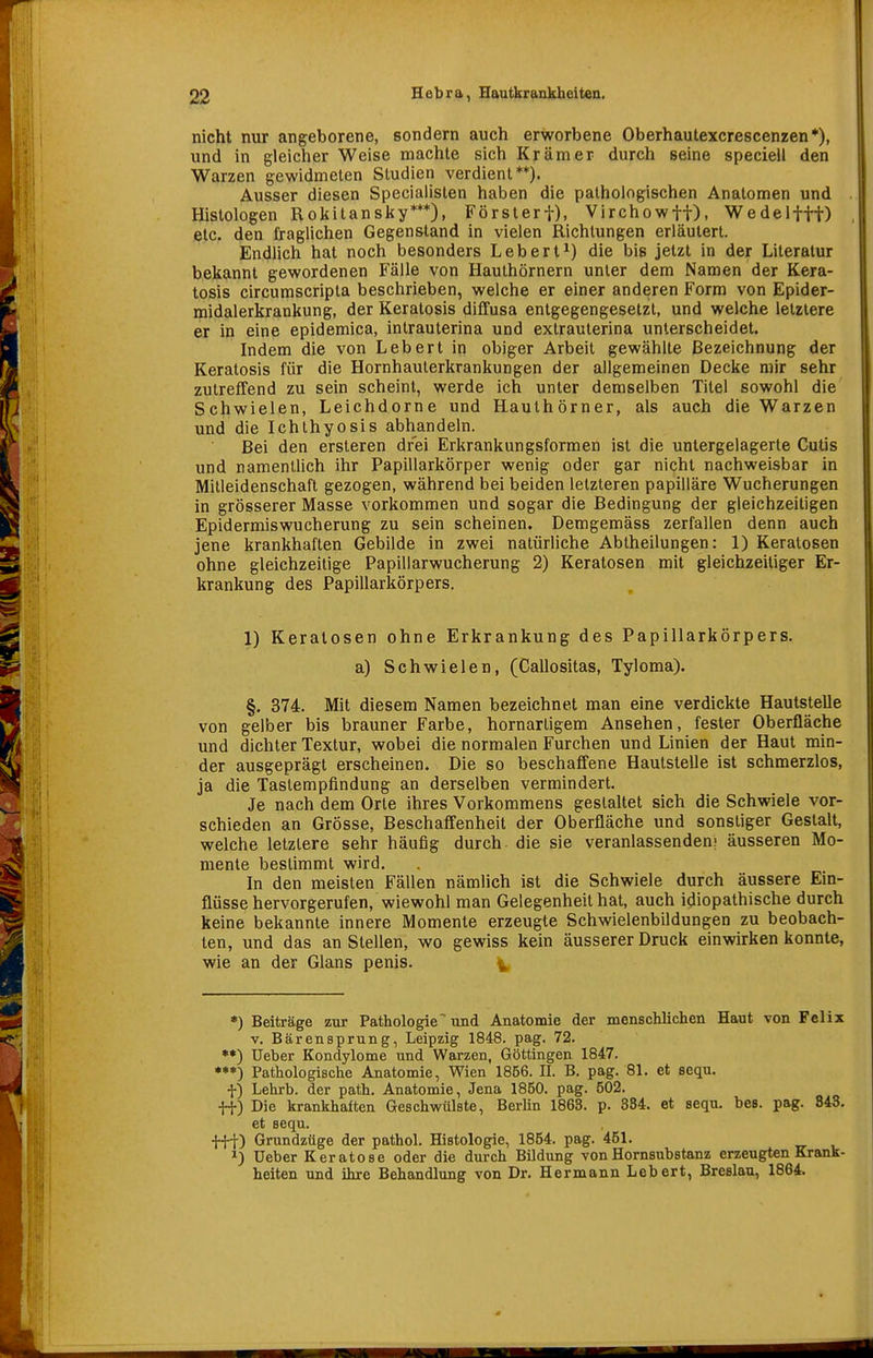 nicht nur angeborene, sondern auch erworbene Oberhautexcrescenzen*), und in gleicher Weise machte sich Krämer durch seine specieil den Warzen gewidmeten Studien verdient**). Ausser diesen Speciaiislen haben die pathologischen Anatomen und Histologen Rokitansky***), Försterf), Virchowft). Wedelfff) etc. den fraglichen Gegenstand in vielen Richtungen erläutert. Endlich hat noch besonders Lebert^) die bis jetzt in der Literatur bekannt gewordenen Fälle von Hauthörnern unter dem Namen der Kera- tosis circumscripta beschrieben, welche er einer anderen Form von Epider- midalerkrankung, der Keratosis diffusa entgegengesetzt, und welche letzlere er in eine epidemica, intrauterina und extrauterina unterscheidet. Indem die von Leb er t in obiger Arbeit gewählte Bezeichnung der Keratosis für die Hornhauterkrankungen der allgemeinen Decke mir sehr zutreffend zu sein scheint, werde ich unter demselben Titel sowohl die Schwielen, Leichdorne und Hauthörner, als auch die Warzen und die Ichthyosis abhandeln. Bei den ersteren drei Erkrankungsformen ist die untergelagerte Cutis und namentlich ihr Papillarkörper wenig oder gar nicht nachweisbar in Mitleidenschaft gezogen, während bei beiden letzteren papilläre Wucherungen in grösserer Masse vorkommen und sogar die Bedingung der gleichzeitigen Epidermiswucherung zu sein scheinen. Demgemäss zerfallen denn auch jene krankhaften Gebilde in zwei natürliche Abtheilungen: 1) Keratosen ohne gleichzeitige Papillarwucherung 2) Keratosen mit gleichzeitiger Er- krankung des Papillarkörpers. 1) Keratosen ohne Erkrankung des Papillarkörpers. a) Schwielen, (Callositas, Tyloma). §. 374. Mit diesem Namen bezeichnet man eine verdickte Hautstelle von gelber bis brauner Farbe, hornarligem Ansehen, fester Oberfläche und dichter Textur, wobei die normalen Furchen und Linien der Haut min- der ausgeprägt erscheinen. Die so beschaffene Hautstelle ist schmerzlos, ja die Tastempfindung an derselben vermindert. Je nach dem Orte ihres Vorkommens gestaltet sich die Schwiele vor- schieden an Grösse, Beschaffenheit der Oberfläche und sonstiger Gestalt, welche letzlere sehr häufig durch, die sie veranlassenden; äusseren Mo- mente bestimmt wird. In den meisten Fällen nämlich ist die Schwiele durch äussere Ein- flüsse hervorgerufen, wiewohl man Gelegenheit hat, auch idiopathische durch keine bekannte innere Momente erzeugte Schwielenbildungen zu beobach- ten, und das an Stellen, wo gewiss kein äusserer Druck einwirken konnte, wie an der Glans penis. *) Beiträge zur Pathologie und Anatomie der menschlichen Haut von Felix V. Bärensprung, Leipzig 1848. pag. 72. üeber Kondylome und Warzen, Göttingen 1847. •**) Pathologische Anatomie, Wien 1856. II. B. pag. 81. et sequ. f) Lehrb. der path. Anatomie, Jena 1850. pag. 502. tt) Die krankhaften Geschwülste, BerHn 1868. p. 884. et sequ. bes. pag. 843. et sequ. t+t) Grundzüge der pathol. Histologie, 1854. pag. 451. ^5 üeber K erat ose oder die durch Bildung von Hornsubstanz erzeugten Krank- heiten und ihre Behandlung von Dr. Hermann Lebert, Breslau, 1864.