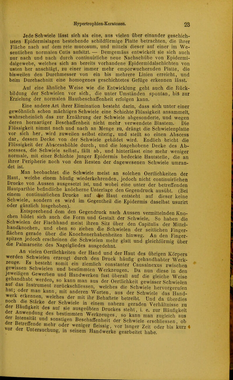 Jede Schwiele lässt sich als eine, aus vielen über einander geschich- teten Epidermislagen bestehende schildförmige Platte betrachten, die ihrer Fläche nach auf dem rete mucosum, und mittels dieser auf einer im We- sentlichen normalen Cutis aufsitzt. — Demgemäss entwickelt sie sich auch nur nach und nach durch continuirliche neue Nachschübe von Epidermi- dalgewebe, welches sich an bereits vorhandene Epidermidalschichien von unten her anschlägt, zu einer immer mehr emporwuchernden Platte, die bisweilen den Durchmesser von ein bis mehrere Linien erreicht, und beim Durchschnitt eine homogenes geschichtetes Gefüge erkennen lässt. Auf eine ähnliche Weise wie die Entwicklung geht auch die Rück- bildung der Schwielen vor sich, die unter Umständen spontan, bis zur Erzielung der normalen Hautbeschaflfenheit erfolgen kann. Eine andere Art ihrer Elimination besteht darin, dass sich unter einer gewöhnlich schon mächtigen Schwiele eine Schichte Flüssigkeit ansammelt, wahrscheinlich das zur Ernährung der Schwiele abgesonderte, und wegen deren hornartiger Beschaffenheit nicht mehr verwendete Blastem. Die Flüssigkeit nimmt nach und nach an Menge zu, drängt die Schwielenplatte vor sich her, wird zuweilen selbst eiterig, und stellt so einen Abscess dar, dessen Decke von der Schwiele gebildet wird. Endlich bricht die Flüssigkeit der Abscesshöhle durch, und die losgehobene Decke des Ab- scesses, die Schwiele selbst, fällt ab, und hinterlässt eine mehr weniger normale, mit einer Schichte junger Epidermis bedeckte Hautstelle, die an ihrer Peripherie noch von den Resten der dagewesenen Schwiele umran- det ist. Man beobachtet die Schwiele meist an solchen Oertlichkeiten der Haut, welche einem häufig wiederkehrenden, jedoch nicht continuirlichen Drucke von Aussen ausgesetzt ist, und wobei eine unter der betreffenden Hautparthie befindliche knöcherne Unterlage den Gegendruck ausübt. (Bei einem continuirlichen Drucke auf cüe Haut entsteht auf dieser keine Schwiele, sondern es wird im Gegentheil die Epidermis daselbst usurirt oder gänzlich losgehoben). Entsprechend dem den Gegendruck nach Aussen vermittelnden Kno- chen bildet sich auch die Form und Gestalt der Schwiele. So haben die Schwielen der Flachhand meist ihren Silz über den Capitulis der Miltel- handknochen, und eben so ziehen die Schwielen der seitlichen Finger- llachen gerade über die Knochenerhabenheiten hinweg. An den Finger- spitzen jedoch erscheinen die Schwielen mehr glatt und gleichförmig über die Palmarseite des Nagelgliedes ausgedehnt. An vielen Oertlichkeiten der Hand und der Haut des übrigen Körpers werden Schwielen erzeugt durch den Druck häufig gehandhabter Werk- zeuge. iLs besteht somit ein ziemlich constanter Causalnexus zwischen gewissen Schwielen und bestimmten Werkzeugen. Da nun diese in den ipr.Sl» f Handwerken fast überall auf die gleiche Weise fnf H«« Tnit so .^annman aus der Oertlichkeit gewisser Schwielen ha • nHpr ^••ckschhessen, welches die Schwiele hervorgerufen ierk^Zlll '''t'v.'^^^ Schwiele das Hand- iToch de S^'^H fv,^',''.^ ß^haftete betreibt. Und da überdies der HänLkli Lc f'^'''' ^\emem nahezu geraden Verhältnisse zu der AnwpnHn !f ^J '-^ ausgeübten Druckes steht, i. e. zur Häufigkeit der IntS^f .f bestimmten Werkzeuges, so kann man zugleich'aus dZ BeZTLa Beschaffenheit der Schwiele erschliessen, ob voJ derUn.Prtn'^h weniger fleissig, vor langer Zeit oder bis kurz« vor üer Untersuchung, m seinem Handwerke gearbeitet habe.
