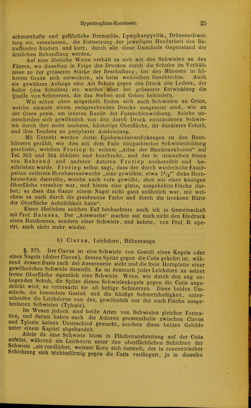 schmerzhafte und gefährliche Dermatitis, Lymphangyvitis, Drüsenschwel- lung etc. veranlassen, die Fortsetzung der jeweiligen Handarbeil des Be- treflenden hindern und kurz, durch alle diese Umstände Gegenstand der ärztlichen Behandlung werden. Auf eine ähnliche Weise verhält es sich mit den Schwielen an den Füssen, wo dieselben in Folge des Druckes durch die Schuhe im Verhält- nisse zu der grösseren Stärke der Beschuhung, bei den Männern in hö- herem Grade sich entwickeln, als beim weiblichen Geschlechte. Auch sie gewähren Anfangs eine Art Schulz gegen den Druck des Leders, der Sohle (des Schuhes) etc. werden aber bei grösserer Entwicklung die Quelle von Schmerzen, die das Stehen und Gehen behindern. Wie schon oben mitgelheill finden sich auch Schwielen an Orten, welche niemals einem entsprechenden Drucke ausgesetzt sind, wie an der Glans penis, am inneren Rande der Fusssohlenwölbung. Solche un- terscheiden sich gewöhnlich von den durch Druck enlstandenen Schwie- len durch ihre mehr unebene, höckerige Oberfläche, ihr dunkleres Colorit, und ihre Tendenz zu peripherer Ausbreitung. Mit Unrecht werden derlei Epidermidalverdickungen zu den Haut- hörnern gezählt, wie dies mit dem Falle idippalhischer Schwielenbildung geschieht, welchen Froriep in seinem „Atlas der Haulkrankheilen auf Taf. 363 und 364 abbildet und beschreibt, und der in demselben Sinne von Bohrend und anderen Autoren Froriep nacherzählt und be- schrieben wurde. Froriep selbst sagt, dass der durch wiederholte Exstir- pation entfernte Hornhautauswuchs „eine gewölbte, etwa l^/a' dicke Horn- hautschale darstellte, welche nach vorn gewölbt, aber mit einer knotigen Oberfläche versehen war, und hinten eine glatte, ausgehöhlte Fläche dar- bot; so dass das Ganze einem Nagel nicht ganz unähnhch war, mit wel- chem es auch durch die graubraune Farbe und durch die trockene Härte der Oberfläche Aehnlichkeit hatte. Einen ähnlichen solchen Fall' beobachtete auch ich in Gemeinschaft mit Prof. Balassa. Der „Auswuchs machte auf mich nicht den Eindruck eines Hauthornes, sondern einer Schwiele, und kehrte, von Prof. B. ope- rirt, auch nicht mehr wieder. b) Clavus, Leichdorn, Hühnerauge. §. 375. Der Clavus ist eine Schwiele von Gestalt eines Kegels oder emes Nagels (daher Clavus), dessen Spitze gegen die Cutis gekehrt ist, wäh- rend dessen Basis nach der Aussenseite sieht und die freie Hornplatte einer gewöhnlichen Schwiele darstellt. Es ist demnach jeder Leichdorn an seiner freien Oberfläche eigentlich eine Schwiele. W^enn, wie durch den eng an- liegenden Schuh, die Spitze dieses Schwielenkegels gegen die Cutis ange- druckt wird, so verursacht sie oft heftige Schmerzen. Diese beiden Um- stände, die besondere Gestalt und die häufige Schmerzhafligkeit, unter- scheiden die Leichdorne von den, gewöhnlich nur der nach Fläche ausge- breiteten Schwielen (Tylosis). ^ Im Wesen jedoch sind beide Arten von Schwielen gleicher Forma- tion, und darum haben auch die Autoren grossentheils zwischen Clavus und lyiosis keinen Unterschied gemacht, sondern diese beiden Gebilde unter einem Kapitel abgehandelt. o, r-.^^^u^^ Schwiele bloss in Fiächenausbreitung auf der Cutis aufsitzt wahrend ein Leichdorn unter den oberflachUchen Schichten der c«?^l.  . rundlicher, weisser Kern sich darstellt, der in concentrischer tjcnichtung sich tnchterXörmig gegen die Cutis verlängert, ja in dieselbe