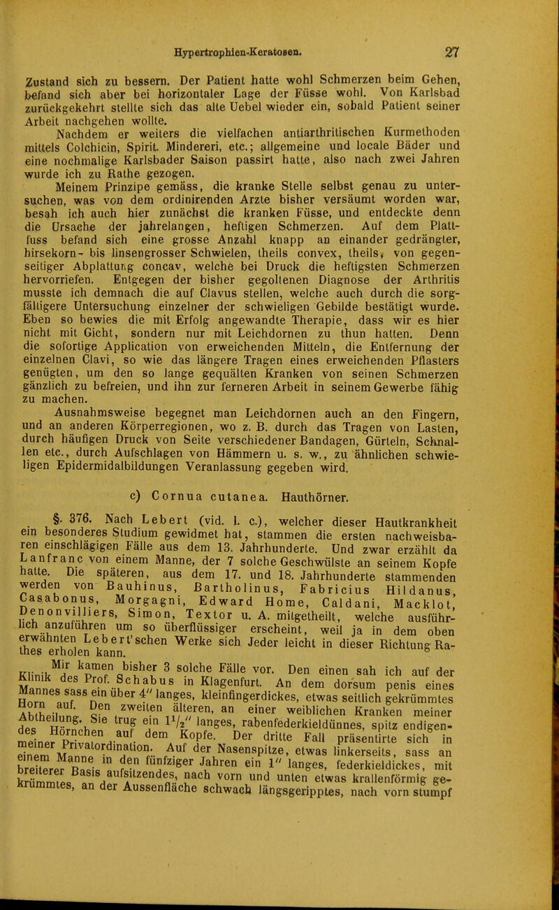 Zustand sich zu bessern. Der Patient hatte wohl Schmerzen beim Gehen, befand sich aber bei horizontaler Lage der Füsse wohl. Von Karlsbad zurückgekehrt stellte sich das alte Uebel wieder ein, sobald Patient seiner Arbeit nachgehen wollte. Nachdem er weilers die vielfachen antiarlhrilischen Kurmethoden mittels Colchicin, Spirit. Minderen, etc.; allgemeine und locale Bäder und eine nochmalige Karlsbader Saison passirt hatte, also nach zwei Jahren wurde ich zu Rathe gezogen. Meinem Prinzipe gemäss, die kranke Stelle selbst genau zu unter- suchen, was von dem ordinirenden Arzte bisher versäumt worden war, besah ich auch hier zunächst die kranken Füsse, und entdeckte denn die Ursache der jahrelangen, heftigen Schmerzen. Auf dem Plalt- fuss befand sich eine grosse Anzahl knapp an einander gedrängter, hirsekorn- bis linsengrosser Schwielen, theils convex, theils» von gegen- seitiger Abplatturig concav, welche bei Druck die heftigsten Schmerzen hervorriefen. Entgegen der bisher gegohenen Diagnose der Arthritis musste ich demnach die auf Clavus stellen, welche auch durch die sorg- fälligere Untersuchung einzelner der schwieligen Gebilde bestätigt wurde. Eben so bewies die mit Erfolg angewandte Therapie, dass wir es hier nicht mit Gicht, sondern nur mit Leichdornen zu thun hatten. Denn die sofortige Application von erweichenden Mitteln, die Entfernung der einzelnen Clavi, so wie das längere Tragen eines erweichenden Pflasters genügten, um den so lange gequälten Kranken von seinen Schmerzen gänzlich zu befreien, und ihn zur ferneren Arbeit in seinem Gewerbe fähig zu machen. Ausnahmsweise begegnet man Leichdornen auch an den Fingern, und an anderen Körperregionen, wo z.B. durch das Tragen von Lasten, durch häufigen Druck von Seite verschiedener Bandagen, Gürteln, Schnal- len etc., durch Aufschlagen von Hämmern u. s. w,, zu ähnhchen schwie- ligen Epidermidalbildungen Veranlassung gegeben wird. c) Cornua cutanea. Hauthörner. §. 376. Nach Lebert (vid. L c), welcher dieser Hautkrankheit em besonderes Studium gewidmet hat, stammen die ersten nachweisba- ren einschlägigen Fälle aus dem 13. Jahrhunderte. Und zwar erzählt da Lanfranc von einem Manne, der 7 solche Geschwülste an seinem Kopfe hatte. Die spateren, aus dem 17. und 18. Jahrhunderte stammenden werden von Bauhinus, ßartholinus, Fabricius Hildanus, Casabonus, Morgagni, Edward Home, Caldani, Macklot, Denonvilhers, Simon, Textor u. A. milgetheilt, welche ausführ- hch anzuführen um so überflüssiger erscheint, weil ja in dem oben Ihls eSen kann^''^^ ^^'^^ ^'^ ^^^^^ ^'^^^^ Richtung Ra- Klinik^ic^r^r o^'f ^ ™^ ^^'^^ einen sah ich auf der SnP^c.lc Klagenfurt. An dem dorsum penis eines Horn «nf n  ^^^ ^ ^^?f^leinfingerdickes, etwas seitlich gekrümmtes Ab hpiinn; zweiten alteren, an einer weiblichen Kranken meiner AbtheUung. Sie trug ein P/a langes, rabenfederkieldünnes, spitz endigen- meinef priv^f.'- ^'f'' ^^'^^ Fall präs;ntirte sich^ in dnTm A^^^nni ''''f^'°r^.^ ^cr Naseuspitze, etwas linkerseits, sass an breiterefBa.i,'« ^u^' ^ ^^^^^s, federkieldickes, mit kJümmfp« o / ^'/'^'^n'' ^ le etwas krallenförmig ge- Krummtes, an der Aussenflache schwach längsgeripptes, nach vorn stumpf
