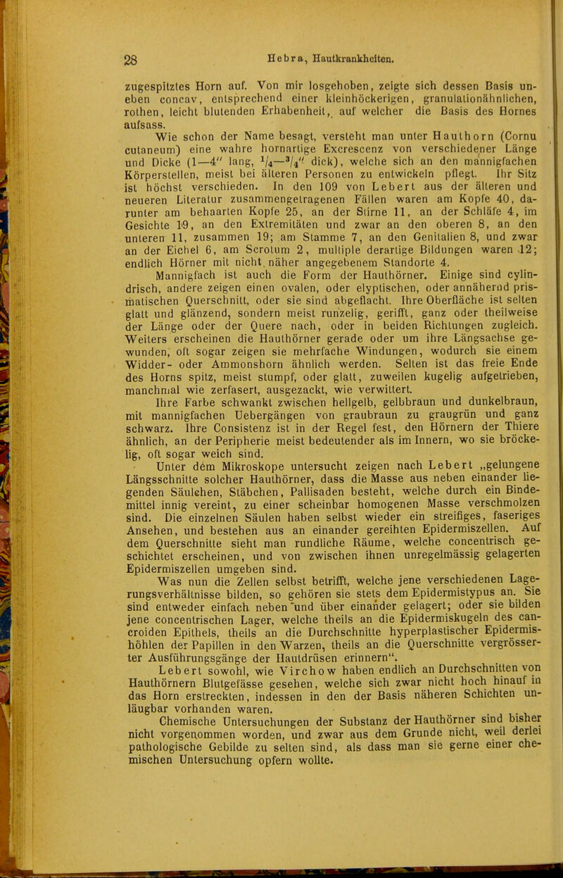 zugespitztes Horn auf. Von mir losgehoben, zeigte sich dessen Basis un- eben concav, entsprechend einer kleinhöckerigen, granulationähnlichen, rothen, leicht blutenden Erhabenheit, auf welcher die Basis des Hernes aufsass. Wie schon der Name besagt, versteht man unter Hauthorn (Cornu cutaneum) eine wahre hornarlige Excrescenz von verschiedener Länge und Dicke (1—4 lang, 1/4—^^4'^ dick), welche sich an den mannigfachen Körperslellen, meist bei älteren Personen zu entwickeln pflegt. Ihr Sitz ist höchst verschieden. In den 109 von Lebert aus der älteren und neueren Literatur zusammengetragenen Fällen waren am Kopfe 40, da- runter am behaarten Kopfe 25, an der Siirne 11, an der Schläfe 4, im Gesichte l<9, an den Extremitäten und zwar an den oberen 8, an den unteren 11, zusammen 19; am Stamme 7, an den Genitalien 8, und zwar an der Eichel 6, am Scrolum 2, multiple derartige Bildungen waren .12; endlich Hörner mit nicht, näher angegebenem Standorte 4. Mannigfach ist auch die Form der Hauthörner, Einige sind cylin- drisch, andere zeigen einen ovalen, oder elyptischen, oder annähernd pris- matischen Querschnitt, oder sie sind abgeflacht. Ihre Oberfläche ist selten glatt und glänzend, sondern meist runzelig, gerifft, ganz oder Iheilweise der Länge oder der Quere nach, oder in beiden Richtungen zugleich. Weiters erscheinen die Hauthörner gerade oder um ihre Längsachse ge- wunden, oft sogar zeigen sie mehrfache Windungen, wodurch sie einem Widder- oder Ammonshorn ähnlich werden. Selten ist das freie Ende des Horns spitz, meist stumpf, oder glatt, zuweilen kugelig aufgetrieben, manchmal wie zerfasert, ausgezackt, wie verwittert. Ihre Farbe schwankt zwischen hellgelb, gelbbraun und dunkelbraun, mit mannigfachen Uebergängen von graubraun zu graugrün und ganz schwarz. Ihre Consistenz ist in der Regel fest, den Hörnern der Thiere ähnlich, an der Peripherie meist bedeutender als im Innern, wo sie bröcke- lig, oft sogar weich sind. Unter d6m Mikroskope untersucht zeigen nach Lebert „gelungene Längsschnitte solcher Hauthörner, dass die Masse aus neben einander lie- genden Säulchen, Stäbchen, Pallisaden besteht, welche durch ein Binde- mittel innig vereint, zu einer scheinbar homogenen Masse verschmolzen sind. Die einzelnen Säulen haben selbst wieder ein streifiges, faseriges Ansehen, und bestehen aus an einander gereihten Epidermiszellen. Auf dem Querschnitte sieht man rundliche Räume, welche concentrisch ge- schichtet erscheinen, und von zwischen ihnen unregelraässig gelagerten Epidermiszellen umgeben sind. Was nun die Zellen selbst betrifft, welche jene verschiedenen Lage- rungsverhältnisse bilden, so gehören sie stets dem Epidermistypus an. Sie sind entweder einfach neben*und über einander gelagert; oder sie bilden jene concentrischen Lager, welche theils an die Epidermiskugeln des can- croiden Epithels, theils an die Durchschnitte hyperplastischer Epidermis- höhlen der Papillen in den Warzen, theils an die Querschnitte vergrösser- ter Ausführungsgänge der Hautdrüsen erinnern. Lebert sowohl, wie Virchow haben endlich an Durchschnitten von Hauthörnern Blutgefässe gesehen, welche sich zwar nicht hoch hinauf in das Horn erstreckten, indessen in den der Basis näheren Schichten un- läugbar vorhanden waren. Chemische Untersuchungen der Substanz der Hauthörner sind bisher nicht vorgeixommen worden, und zwar aus dem Grunde nicht, weil derlei pathologische Gebilde zu selten sind, als dass man sie gerne einer che- mischen Untersuchung opfern wollte.