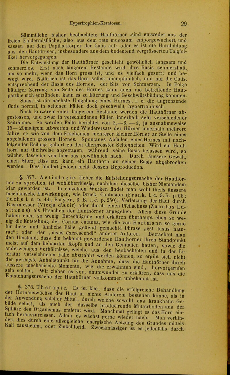 Sämmtliche bisher beobachtete Haulhörner .sind entweder aus der freien Epidermisfläche, also aus dem rete mucosum emporgewuchert, und sassen ant' dem Papillarkörper der Cutis auf; oder es ist die Hornbildung ans den Hautdrüsen, insbesondere aus dem bedeutend vergrösserteu Talgfol- likel hervorgegangen. Die Entwicklung der Hauthörner geschieht gewöhnlich langsam und schmerzlos. Erst nach längerem Bestände wird ihre Basis schmerzhaft, um so mehr, wenn das Horn gross ist, und es vielfach gezerrt und be- wegt wird. Natürlich ist das Horn selbst unempfindlich, und nur die Cutis, entsprechend der Basis des Hornes, der Sitz von Schmerzen. In Folge häufiger Zerrung von Seite des Hornes kann auch die betrefTende Haut- parlhie sich entzünden, kann es zu Eiterung und Gesehwürsbildung kommen. Sonst ist die nächste Umgebung eines Hornes, i. e. die angrenzende Cutis normal, in seltenen Fällen doch geschwellt, hypertrophisch. Nach kürzerem oder längerem Bestände werden die Hauthörner ab- gestossen, und zwar in verschiedenen Fällen innerhalb sehr verschiedener Zeiträume. So werden Fälle berichtet von 2,—3,—4, ja ausnahmsweise 15 — 20maligem Abwerfen und Wiederersatz der Hörner innerhalb mehrere Jahre, so wie von dem Erscheinen mehrerer kleiner Hörner an Stelle eines abgefallenen grossen Hornes. Spontanes Abfallen eines Hornes mit nach- folgender Heilung gehört zu den allergrössten Seltenheiten. Wird ein Haut- horn nur theilweise abgetragen, während seine Basis belassen wird, so wächst dasselbe von hier aus gewöhnlich nach. Durch äussere Gewalt, einen Sturz, Riss etc. kann ein Hauthorn an seiner Basis abgebrochen werden. Dies hindert jedoch nicht dessen Reproduction. §. 377. A e t i 01 0 g i e. Ueber die Entslehungsursache der Hauthör- ner zu sprechen, ist wohlüberflüssig, nachdem dieselbe bisher Niemandem klar geworden ist. In einzelnen Werken findet man wohl theils äussere mechanische Einwirkungen, wie Druck, Contusion (Frank, I.e. 3.B p 55- Fuchs 1. c. p., 44; Rayer, 3. B. I.e. p. 250); Verletzung der Haut durch Rasirmesser (Vicqu d'Azir) oder durch einen Pfeilschuss (Zacutus Lu- sitanus) als Ursachen der Hauthörner angegeben. Allein diese Gründe haben eben so wenig Berechtigung und erklären überhaupt eben so we- , mg die Entstehung der Cornua cutanea, wie die von Hartmann so gerne für diese und ähnliche Fälle geltend gemachte Phrase „est lusus natu- rae; oder der „nisus excrescendi anderer Autoren. Betrachtet man den Umstand, dass die bekannt gewordenen Hauthörner ihren Standpunkt meist auf dem behaarten Kopfe und an den GenitaUen hatten, sowie die anderweitigen Verhältnisse, welche aus den beobachteten und in der Li- teratur verzeichneten Fälle abstrahirt werden können, so ergibt sich nicht der geringste Anhaltspunkt für die Annahme, dass die Hauthörner durch äussere mechanische Momente, wie die erwähnten sind, hervorgerufen fTc^h ^'i ziehen es vor, unumwunden zu erklären, dass uns die Entstehungsursache der Hauthörner vollkommen unbekannt ist. Har u '•^.^'^rapie. Es ist klar, dass die erfolgreiche Behandlung der Hornauswuchse der Haut in nichts Anderem besfehen könne, als n bilde sHh^f r°^t' ^ittel, durch welche sowohl das krankhafte Ge- SnhärP ip« 'n •''''^ producirende Mutterboden aus der Sphäre des Organismus entfernt wird. Manchmal gelingt es das Horn ein- der^ diÄh'^in n'M' ^^^^ '^'«^ '«h. ManTerhin- Kal cäustkum Zl rTtf^'. energische Aetzung des Grundes mittels Kail causticum, oder Zmkchlorid. Zweckmässiger ist es jedenfalls durch