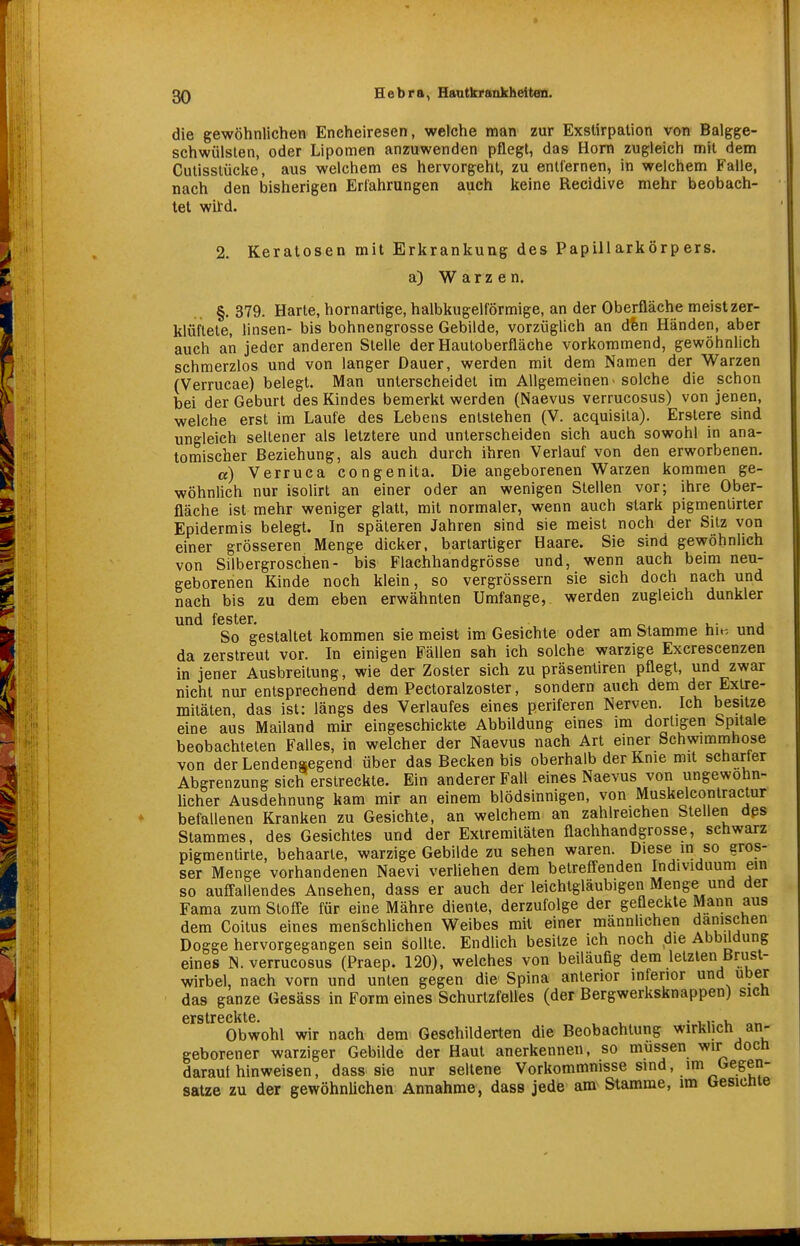 die gewöhnlichen Encheiresen, welche man zur Exstirpation von Balgge- schwülslen, oder Lipomen anzuwenden pflegt, das Horn zugleich mit dem Culisslücke, aus welchem es hervorgehl, zu entfernen, in welchem Falle, nach den bisherigen Erlahrungen auch keine Recidive mehr beobach- tet witd. 2. Keratosen mit Erkrankung des Papillarkörpers. a) Warzen. §. 379. Harte, hornartige, halbkugelförmige, an der Oberfläche meist zer- klüftete, linsen- bis bohnengrosse Gebilde, vorzüglich an dhn Händen, aber auch an jeder anderen Stelle der Hauloberfläche vorkommend, gewöhnlich schmerzlos und von langer Dauer, werden mit dem Namen der Warzen (Verrucae) belegt. Man unterscheidet im Allgemeinen-solche die schon bei der Geburl des Kindes bemerkt werden (Naevus verrucosus) von jenen, welche erst im Laufe des Lebens entstehen (V. acquisita). Erslere sind ungleich sellener als letztere und unterscheiden sich auch sowohl in ana- tomischer Beziehung, als auch durch ihren Verlauf von den erworbenen. a) Verruca congenita. Die angeborenen Warzen kommen ge- wöhnlich nur isolirt an einer oder an wenigen Stellen vor; ihre Ober- fläche ist mehr weniger glatt, mit normaler, wenn auch stark pigmenlirter Epidermis belegt. In späteren Jahren sind sie meist noch der Sitz von einer grösseren Menge dicker, bartarüger Haare. Sie sind gewöhnlich von Silbergroschen- bis Flachhandgrösse und, wenn auch beim neu- geborenen Kinde noch klein, so vergrössern sie sich doch nach und nach bis zu dem eben erwähnten Umfange, werden zugleich dunkler und fester. u- a So gestaltet kommen sie meist im Gesichte oder am Stamme hit. und da zerstreut vor. In einigen Fällen sah ich solche warzige Excrescenzen in jener Ausbreitung, wie der Zoster sich zu präsentiren pflegt, und zwar nicht nur entsprechend dem Pectoralzoster, sondern auch dem der Extre- mitäten, das ist: längs des Verlaufes eines periferen Nerven. Ich besitze eine aus Mailand mir eingeschickte Abbildung eines im dortigen Spitale beobachteten Falles, in welcher der Naevus nach Art einer Schwimmhose von der Lendensegend über das Becken bis oberhalb der Knie mit scharfer Abgrenzung sich erstreckte. Ein anderer Fall eines Naevus von ungewöhn- licher Ausdehnung kam mir an einem blödsinnigen, von Muskelcontractur befallenen Kranken zu Gesichte, an welchem an zahlreichen Stellen dßs Stammes, des Gesichtes und der Extremitäten flachhandgrösse, schwarz pigmentirte, behaarte, warzige Gebilde zu sehen waren. Diese in so gros- ser Menge vorhandenen Naevi verliehen dem betrefi;enden Individuum em so ausfallendes Ansehen, dass er auch der leichtgläubigen Menge und der Fama zum Stoffe für eine Mähre diente, derzufolge der gefleckte Mann aus dem Coilus eines menschlichen Weibes mit einer männhchen dänischen Dogge hervorgegangen sein sollte. Endlich besitze ich noch die Abbildung eines N. verrucosus (Praep. 120), welches von beiläufig dem letzten Brust- wirbel, nach vorn und unten gegen die Spina anterior inferior und über das ganze Gesäss in Form eines Schurtzfelles (der Bergwerksknappen) sich crstrGclitG. Obwohl wir nach dem Geschilderten die Beobachtung wirklich an- geborener warziger Gebilde der Haut anerkennen, so müssen wir doch darauf hinweisen, dass sie nur seltene Vorkommnisse sind, im Gegen- satze zu der gewöhnüchen Annahme, dass jede am Stamme, im Gesicnie