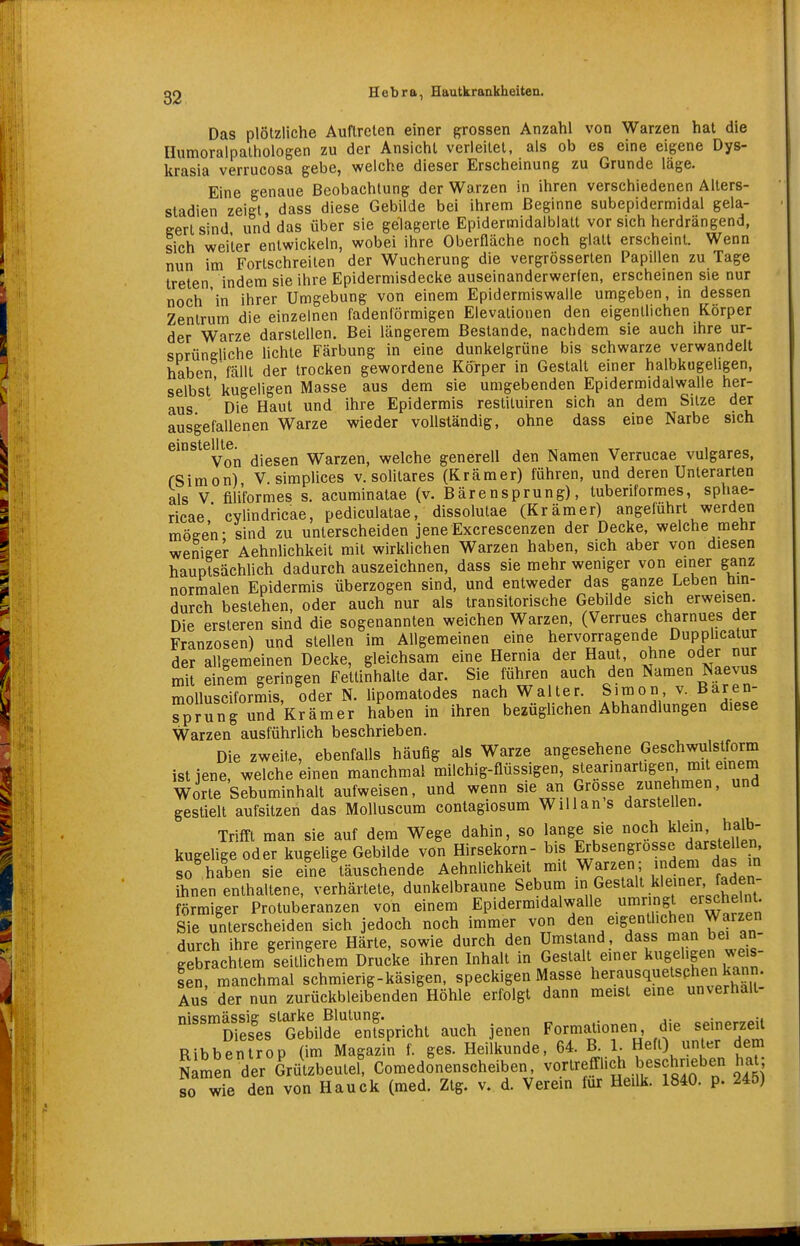 Das plötzliche Auftreten einer grossen Anzahl von Warzen hat die Humoralpalhologen zu der Ansicht verleilet, als ob es eine eigene Dys- krasia verrucosa gebe, welche dieser Erscheinung zu Grunde läge. Eine genaue Beobachtung der Warzen in ihren verschiedenen Allers- stadien zeigt dass diese Gebilde bei ihrem Beginne subepidermidal gela- gert sind und das über sie gelagerte Epidermidalblatt vor sich herdrängend, lieh weiter entwickeln, wobei ihre Oberfläche noch glatt erscheint. Wenn nun im Fortschreiten der Wucherung die vergrösserten Papillen zu Tage treten indem sie ihre Epidermisdecke auseinanderwerfen, erscheinen sie nur noch in ihrer Umgebung von einem Epidermiswalle umgeben, in dessen Zentrum die einzelnen fadenförmigen Elevationen den eigentlichen Körper der Warze darstellen. Bei längerem Bestände, nachdem sie auch ihre ur- SDrüngliche lichte Färbung in eine dunkelgrüne bis schwarze verwandelt haben fällt der trocken gewordene Kö^rper in Gestalt einer halbkugehgen, selbst'kugeligen Masse aus dem sie umgebenden Epidermidalwalle her- aus Die Haut und ihre Epidermis restituiren sich an dem Sitze der ausgefallenen Warze wieder vollständig, ohne dass eine Narbe sich öinstcll tc Von diesen Warzen, welche generell den Namen Verrucae vulgares, fSimon) V. simplices v, solitares (Krämer) führen, und deren Unterarten als V filiformes s. acuminatae (v. Bärensprung), tuberiformes, sphae- ricae cvlindricae, pediculatae, dissolutae (Krämer) angeführt werden mögen- sind zu unterscheiden jeneExcrescenzen der Decke, welche mehr weniger Aehnlichkeit mit wirklichen Warzen haben, sich aber von diesen hauplsäcWich dadurch auszeichnen, dass sie mehr weniger von einer ganz normalen Epidermis überzogen sind, und entweder das ganze Leben hin- durch bestehen, oder auch nur als transitorische Gebilde sich erweisen. Die ersteren sind die sogenannten weichen Warzen, (Verrues charnues der Franzosen) und stellen im Allgemeinen eine hervorragende Dupphcatur der allgemeinen Decke, gleichsam eine Hernia der Haut, ohne oder nur mit einem geringen Fettinhalte dar. Sie führen auch den Namen Naevus mollusciformis, oder N. lipomatodes nach Walter. Simon v. Baren- sprung und Krämer haben in ihren bezüglichen Abhandlungen diese Warzen ausführlich beschrieben. Die zweite, ebenfalls häufig als Warze angesehene Geschwulstform ist jene, welche einen manchmal milchig-flüssigen, s^earinartigen mit einem Worte Sebuminhalt aufweisen, und wenn sie an Grosse zunehnien, und gestielt aufsitzen das Molluscum contagiosum Willans darstellen. Trifft man sie auf dem Wege dahin, so lange sie noch Wem haib kugeUgeoder kugelige Gebilde von Hirsekorn- bis Erbsengrosse darstellen, so^ haben sie efne täuschende Aehnlichkeit mit Warzen; indem das m ihnen enthaltene, verhärtete, dunkelbraune Sebuni Gestalt kleiner faden- förmiger Protuberanzen von einem Epidermidalwalle umringt ersehe nt. Sie unterscheiden sich jedoch noch immer von den eigentlichen Warzen durch ihre geringere Härte, sowie durch den Umstand , dass i»»« bei an gebrachtem seitlichem Drucke ihren Inhalt in Gestalt einer kugeligen weis len, manchmal schmierig-käsigen, speckigen Masse herausquetsphen k^^^^^^ Aus der nun zurückbleibenden Höhle erfolgt dann meist eine unverhall ^^S/^Gebildrrnfspricht auch jenen Formationen die seinerzeit Ribbentrop (im Magazin f. ges. Heilkunde, 64. B- 1- «^fO unter dem Namen der Grützbeutel! Comedonenscheiben, vortrefflich beschneben 1^^^^^