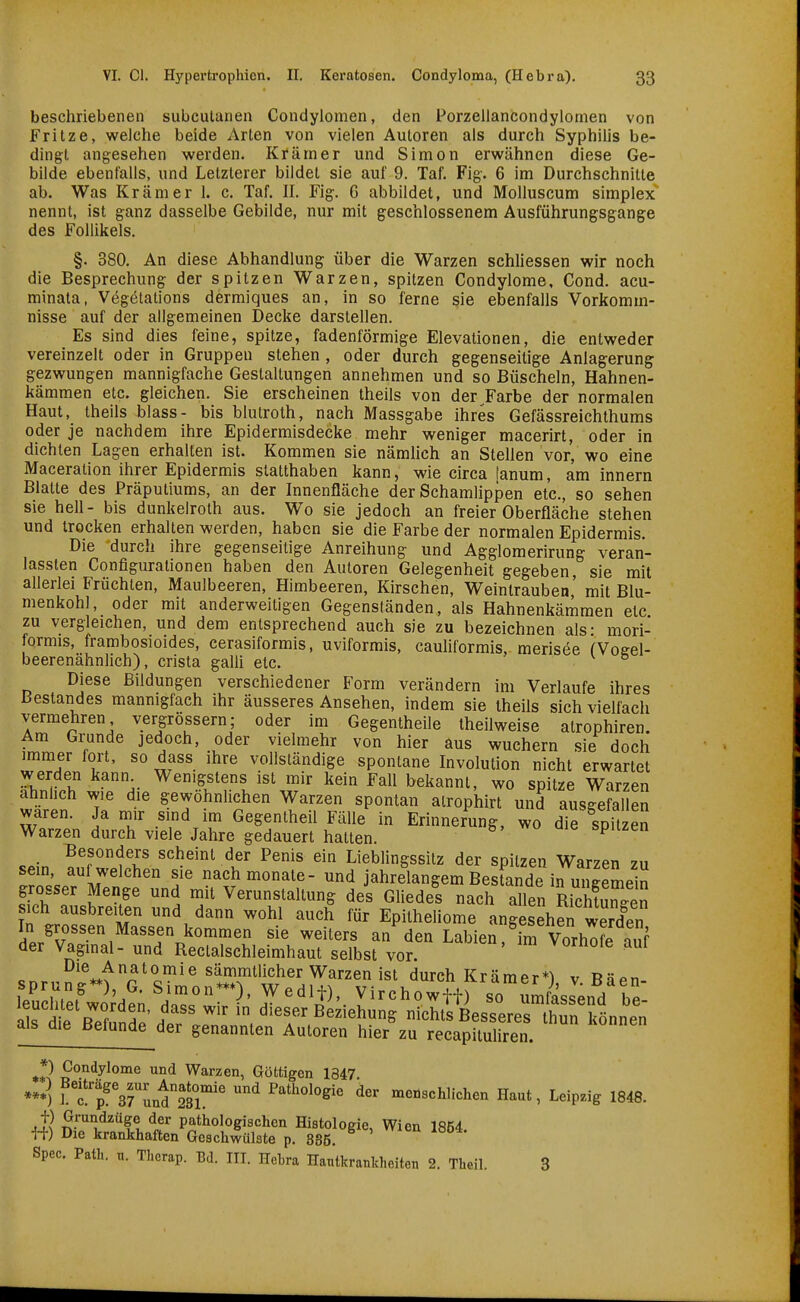 beschriebenen subcutanen Condylomen, den Porzellancondylomen von Fritze, weiche beide Arten von vielen Autoren als durch Syphilis be- dingt angesehen werden. Krämer und Simon erwähnen diese Ge- bilde ebenfalls, und Letzterer bildet sie auf 9. Taf. Fig. 6 im Durchschnitte ab. Was Krämer 1. c. Taf. II. Fig. 6 abbildet, und Molluscum simplex nennt, ist ganz dasselbe Gebilde, nur mit geschlossenem Ausführungsgange des Follikels. §. 380. An diese Abhandlung über die Warzen schliessen wir noch die Besprechung der spitzen Warzen, spitzen Condylome, Cond, acu- minata, Vegötations dermiques an, in so ferne sie ebenfalls Vorkomm- nisse auf der allgemeinen Decke darstellen. Es sind dies feine, spitze, fadenförmige Elevationen, die entweder vereinzelt oder in Gruppen stehen , oder durch gegenseitige Anlagerung gezwungen mannigfache Gestaltungen annehmen und so Büscheln, Hahnen- kämmen etc. gleichen. Sie erscheinen theils von der Farbe der normalen Haut, theils blass- bis blutroth, nach Massgabe ihres Gefässreichthums oder je nachdem ihre Epidermisdecke mehr weniger macerirt, oder in dichten Lagen erhalten ist. Kommen sie nämlich an Stellen vor, wo eine Maceration ihrer Epidermis statthaben kann, wie circa [anum, aminnern Blatte des Präputiums, an der Innenfläche der Schamlippen etc., so sehen sie hell- bis dunkelroth aus. Wo sie jedoch an freier Oberfläche stehen und trocken erhalten werden, haben sie die Farbe der normalen Epidermis. Die durch ihre gegenseitige Anreihung und Agglomerirung veran- lassten Configuralionen haben den Autoren Gelegenheit gegeben, sie mit allerlei Früchten, Maulbeeren, Himbeeren, Kirschen, Weintrauben' mit Blu- menkohl, oder mit anderweitigen Gegenständen, als Hahnenkämmen etc zu vergleichen, und dem entsprechend auch sie zu bezeichnen als: mori- formis, frambosioides, cerasiformis, uviformis, cauliformis, merisee fVoeel- beerenähnlich), crista galli etc. ° Diese Bildungen verschiedener Form verändern im Verlaufe ihres Bestandes mannigfach ihr äusseres Ansehen, indem sie theils sich vielfach vermehren vergrössern; oder im Gegentheile theilweise atrophiren. Am Grunde jedoch, oder vielmehr von hier aus wuchern sie doch immer fort, so dass ihre vollständige spontane Involution nicht erwartet werden kann Wenigstens ist mir kein Fall bekannt, wo spitze Warzen alinhch wie die gewöhnlichen Warzen spontan airophirt und ausgefallen waren. Ja mir sind im Gegentheil Fälle in Erinnerung, wo die spitzen Warzen durch viele Jahre gedauert hatten. ^ Besonders scheint der Penis ein Lieblingssitz der spitzen Warzen zu sem, auf weichen sie nachmonate- und jahrelangem Bestände in ungemein grosser Menge und mit Verunstaltung des Gliedel nach aflen mcCen In .rn^f'm ^'^ ^^^^ Epitheliome angesehen werden In grossen Massen kommen sie weiters an den Labien, im VorhTfe auf der Vagmal- und Rectalschleimhaut selbst vor. vornoie aui ^^'^^'^'^'^ß'^ Warzen ist durch Krämer*) v R^Pn- leStÄe; 'dar I'''^^'- ^^^^^^^1) srumf^JeuVre- o^c ^ r ^ ' f^^^ ^'^ dieser Beziehung nichts Besseres thun können als die Befunde der genannten Autoren hier zu recapituliren. •3 ^''^^y^o^ie und Warzen, Göttigen 1847. *-) ?f rsrunÄ'' ^ Pathologie der menschlichen Haut, Leipzig 1848. t) Grundzüge der pathologischen Histologie, Wien 1854 ff) Die krankhaften Geschwülste p. 835. Spec. Path. n. Therap. Bd. III. Hebra Hautkrankheiten 2. Theil. 3
