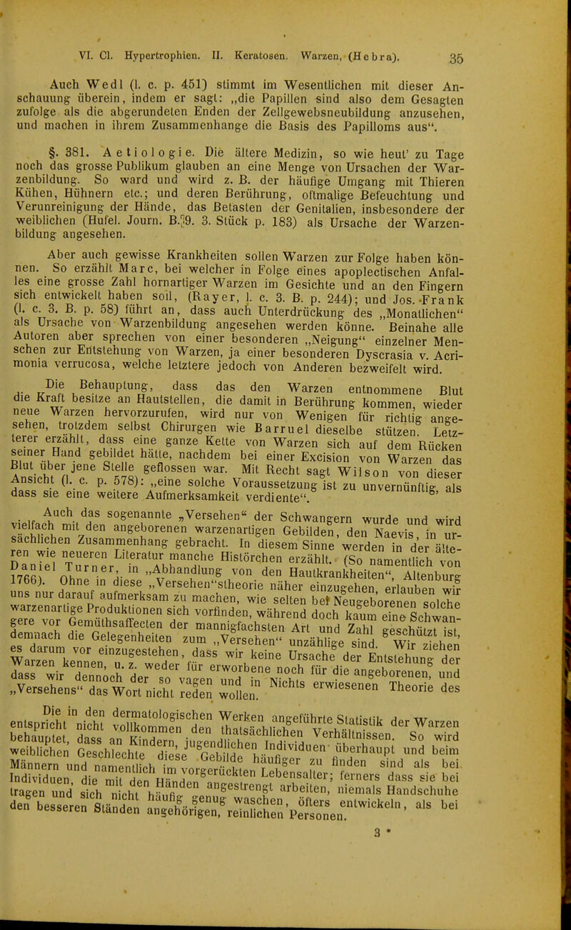 Auch Wedl (1. c. p. 451) stimmt im Wesentlichen mit dieser An- schauung überein, indem er sagt: „die Papillen sind also dem Gesagten zufolge als die abgerundeten Enden der Zellgewebsneubildung anzusehen, und machen in ihrem Zusammenhange die Basis des Papilloms aus, §.381. Aetiologie. Die ältere Medizin, so wie heut' zu Tage noch das grosse Publikum glauben an eine Menge von Ursachen der War- zenbiidung. So ward und wird z. ß. der häufige Umgang mit Thieren Kühen, Hühnern etc.; und deren Berührung, oftmalige Befeuchtung und Verunreinigung der Hände, das Betasten der Genitalien, insbesondere der weiblichen (Hufel. Journ. B.;i9, 3. Stück p. 183) als Ursache der Warzen- bildung angesehen. Aber auch gewisse Krankheiten sollen Warzen zur Folge haben kön- nen. So erzählt Marc, bei welcher in Folge eines apoplectischen Anfal- les eine grosse Zahl hornartiger Warzen im Gesichte und an den Fingern sich entwickelt haben soil, (Rayer, 1. c. 3. B. p. 244); und Jos.-Frank (1. c. 3. B. p. 58) führt an, dass auch Unterdrückung des „Monathchen als Ursache von Warzenbildung angesehen werden könne. Beinahe alle Autoren aber sprechen von einer besonderen „Neigung einzelner Men- schen zur Entstehung von Warzen, ja einer besonderen Dyscrasia v Acri- monia verrucosa, welche letztere jedoch von Anderen bezweifelt wird. T.^l^ , Behauptung, dass das den Warzen entnommene Blut die Kraft besitze an Hautstellen, die damit in Berührung kommen wieder neue Warzen hervorzurufen, wird nur von Wenigen für richtig ange- sehen, trotzdem selbst Chirurgen wie Barruel dieselbe stützen Letz- terer erzahlt, dass eine ganze Kette von Warzen sich auf dem Rücken semer Hund gebildet hätte, nachdem bei einer Excision von Warzen das An icM^n^T^'^lmiT-v'^'^ ^^^^^ Wilson voTdiese Ansicht (1. c. p. 578): „eme solche Voraussetzung ist zu unvernünftig als dass sie eine weitere Aufmerksamkeit verdiente. veumniiig, ais • ,r l''''^-.'*.^^ sogenannte „Versehen« der Schwangern wurde und wird vielfach mit den angeborenen warzenartigen Gebilden, derNaevis in ir- sachhchen Zusammenhang gebracht. In diesem Sinne werden in de^ äUe- DanTel Turner in'ThyT'^H^ '^^'Ü^ ^^o nament^ch von I7fi2 nhn ^^^'^dlung von den Hautkrankheiten, Altenburg 1766). Ohne in diese „Versehenstheorie näher einzugehen erlauben wi? uns nur darauf aufmerksam zu machen, wie selten be* Eeborenen^^ warzenartige Produktionen sich vorfinden während doch Jfn. S l IZZ'l ^/^ii^Y'^'T'' mannigfachst An'und ZahT geschützrS' entsp^^ht^-niS Settn 1^^^^^^^^^^^^^^^^^ irasen und sich Ihi h^.fnl »eß^'r^Si arbeiten, niemals Handsch„l>e den^esse^rerLnS ^^l^^^,:' »'^ ^ei