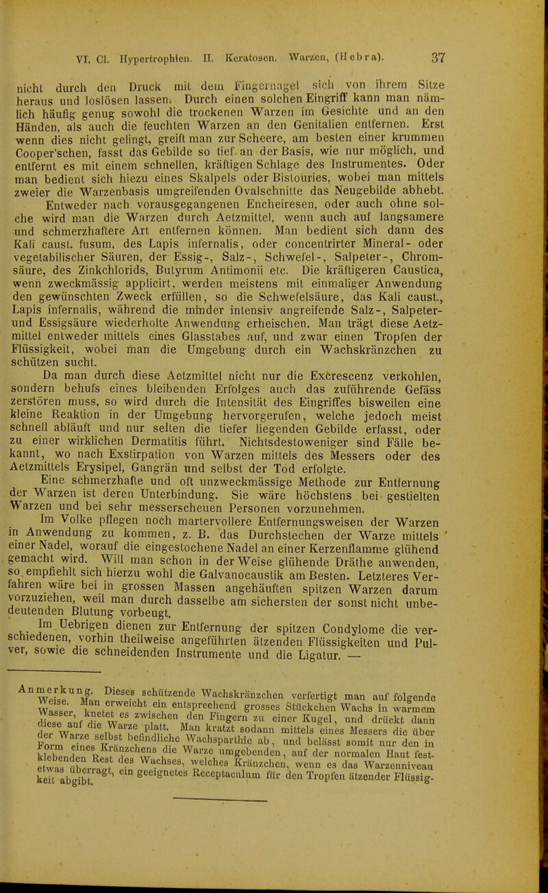 nicht durch den Druck mit dem Fhigcniagel sich von ihrem Sitze heraus und loslösen lassen. Durch einen solchen Eingriff kann man näm- lich häufif? genug sowohl die trockenen Warzen im Gesichte und an den Händen, als auch die feuchten Warzen an den Genitalien entfernen. Erst wenn dies nicht gelingt, greift man zur Scheere, am besten einer krummen Cooper'schen, fasst das Gebilde so tief an der Basis, wie nur möglich, und entfernt es mit einem schnellen, kräftigen Schlage des Instrumentes. Oder man bedient sich hiezu eines Skalpeis oder Bistouries, wobei man mittels zweier die Warzenbasis umgreifenden Ovalschnilte das Neugebilde abhebt. Entweder nach vorausgegangenen Encheiresen, oder auch ohne sol- che wird man die Warzen durch Aetzmittel, wenn auch auf langsamere und schmerzhaftere Art entfernen können. Man bedient sich dann des Kali caust. fusum, des Lapis infernalis, oder concentrirter Mineral- oder vegetabilischer Säuren, der Essig-, Salz-, Schwefel-, Salpeter-, Chrom- säure, des Zinkchlorids, Butyrum Antimonii etc. Die kräftigeren Caustica, wenn zweckmässig applicirt, werden meistens mit einmaliger Anwendung den gewünschten Zweck erfüllen, so die Schwefelsäure, das Kali caust., Lapis infernalis, während die minder intensiv angreifende Salz-, Salpeter- und Essigsäure wiederholte Anwendung erheischen. Man trägt diese Aetz- mittel entweder mittels eines Glasstabes auf, und zwar einen Tropfen der Flüssigkeit, wobei man die Umgebung durch ein Wachskränzchen zu schützen sucht. Da man durch diese Aetzmittel nicht nur die Exörescenz verkohlen, sondern behufs eines bleibenden Erfolges auch das zuführende Gefäss zerstören muss, so wird durch die Intensität des Eingriffes bisweilen eine kleine Reaktion in der Umgebung hervorgerufen, welche jedoch meist schnell abläuft und nur seilen die tiefer liegenden Gebilde erfasst, oder zu einer wirklichen Dermatitis führt. Nichtsdestoweniger sind Fälle be- kannt, wo nach Exstirpalion von Warzen mittels des Messers oder des Aetzmittels Erysipel, Gangrän und selbst der Tod erfolgte. Eine schmerzhafte und oft unzweckmässige Methode zur Entfernung der Warzen ist deren Unterbindung. Sie wäre höchstens bei- gestielten Warzen und bei sehr messerscheuen Personen vorzunehmen. Im Volke pflegen noch martervollere Entfernungsweisen der Warzen in Anwendung zu kommen, z. B. das Durchstechen der Warze mittels ' emer Nadel, worauf die eingestochene Nadel an einer Kerzenflamme glühend gemacht wird. Will man schon in der Weise glühende Dräthe anwenden so^ empfiehlt sich hierzu wohl die Galvanocaustik am Besten. Letzteres Ver- fahren wäre bei in grossen Massen angehäuften spitzen Warzen darum vorzuziehen, weil man durch dasselbe am sichersten der sonst nicht unbe- deutenden Blutung vorbeugt, ' Im Uebrigen dienen zur Entfernung der spitzen Condylome die ver- schiedenen, vorhin theilweise angeführten ätzenden Flüssigkeiten und Pul- ver, sowie die schneidenden Instrumente und die Ligatur. — WeLe ManSwIi f^^''''?' Wachskränzchea verfertigt man auf folgende Wasser Wfo? pf «^^^^P^^^h^^d grosses Stückchen Wachs in warmem diese IV h^' w'' ^wif«^;«!! den Fingern zu einer Kugel, und drückt dann der WarL selwTnr^^n-S Y''' ^'^^^ '''''' ^1«^««^^« die über Form pinl tJ^' befindliche Wachsparthie ab, und belässt somit nur den in kleblden rS? w' Warze umgebenden, auf der normalen Haut fest- etwas üScrrw 1 Z'^'^'' Kränzchen, wenn es das Warzenniveau keTt abg^b ^ ' geeignetes Receptaculum für den Tropfen ätzender Flüssig-