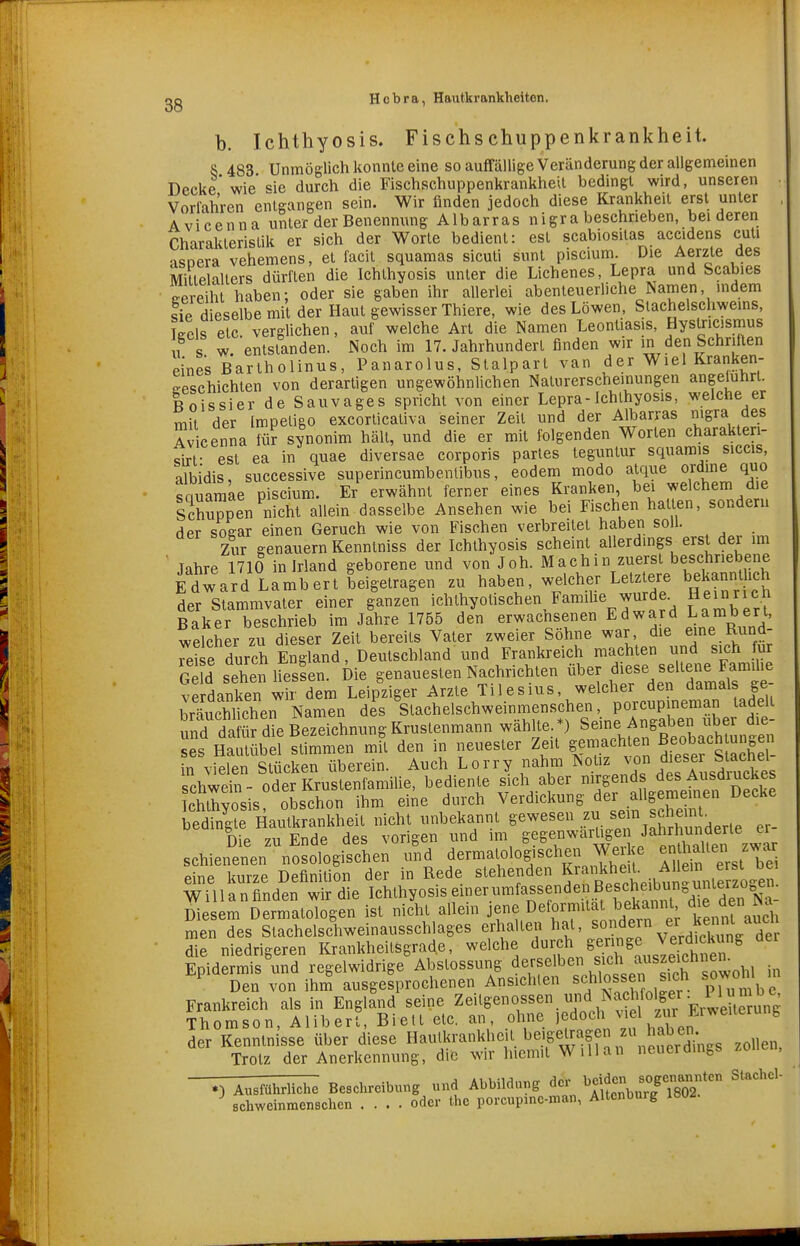 b. Ichthyosis. Fischschuppenkrankheit. 8 483 Unmöglich konnte eine so auffällige Veränderung der allgemeinen Decke wie'sie durch die Fischschuppenkrankheil bedingt wird, unseren Vorfahren entgangen sein. Wir finden jedoch diese Krankheit erst unter Avicenna unter der Benennung Albarras n igra beschrieben, bei deren Charakteristik er sich der Worte bedient: est scabiositas accidens cuti asoera vehemens, et facit squamas sicuti sunt piscium. Die Amte des Mittelalters dürften die Ichthyosis unter die Lichenes, Lepra und Scabies Gereiht haben: oder sie gaben ihr allerlei abenteuerliche Namen, indem tip dieselbe mit der Haut gewisser Thiere, wie des Löwen, Stachelschweins, wis etc verglichen, auf welche Art die Namen Leontiasis, Hystricismus 1 s w entstanden. Noch im 17. Jahrhundert finden wir in den Schriften eines Bartholinus, Panarolus, Stalpart van der Wiel Kranken- geschichten von derartigen ungewöhnlichen Naturerscheinungen angeluhrt. Rnissier de Sauvages spricht von einer Lepra-Ichthyosis, welche er mit der Impetigo excorticativa seiner Zeit und der Albarras nigra des Avicenna für synonim hält, und die er mit folgenden Worten charakten- Qirf est ea in quae diversae corporis partes teguntur squamis siccis, albidis, successive superincumbenlibus, eodem modo alque ordme quo sauaraae piscium. Er erwähnt ferner eines Kranken, bei welchem die Schuppen nicht allein dasselbe Ansehen wie bei Fischen hatten, sondern der soear einen Geruch wie von Fischen verbreitet haben soll. Zur genauem Kenntniss der Ichthyosis scheint allerdings erst der im ' Jahre 1710 in Irland geborene und von Joh. Machir. zuerst beschriebene Edward Lambert beigetragen zu haben, welcher Letztere bekannt ich der Stammvater einer ganzen ichthyolischen Famihe wurde. Heuirich Baker beschrieb im Jahre 1755 den erwachsenen Edward Larabert, welcher zu dieser Zeit bereits Vater zweier Söhne war die eine Rund- reise durch England, Deutschland und Frankreich machten und sich für G d sehen nesfen. Die genauesten Nachrichten über |^.se seltene^Fa^^^^^^^ verdanken wir dem Leipziger Arzte Til es ms, welcher den dam^^^^^ brnuphlichen Namen des Stachelschweinmenschen, porcup neman tadelt S da üfdieSichnung Krustenmann wählte.^ Seine Angaben über die- es Ha ikel stimmen mit den in neuester Zeit gemachten ßeobjchtun^^^^^ in vielen Stücken überein. Auch Lorry nahm ^^f^^^^^^^^ Schwein - oder Krustenfamilie, bediente sich aber >,^f^^?.^^\f„^/^^^^^ Ichthyosis, obschon ihm eine durch Verdiclmng dei allgeme n^ Decke bedingte Hautkrankheil nicht unbekannt gewesen zu se n scheint^ Die zu Ende des vorigen und im gegenwärtige^^ Jahrl^^and^^^^^^^ schienenen nosologischen und dermatologischen Wei e enlhaUen z^ar eine kurze Definition der in Rede stehenden Krankheu A^ Willanfinden wir die Ichthyosis einer umfassenden Bescheib^^^^ Diesem Dermatologen ist nicht allein jene Deformität bekannt die den men des Stachelschweinausschlages erhallen hat, ^^ndern er k^^^^^^^^ die niedrigeren Krankheilsgrad.e, welche durch S^^^'^^^^J^^'^^^^