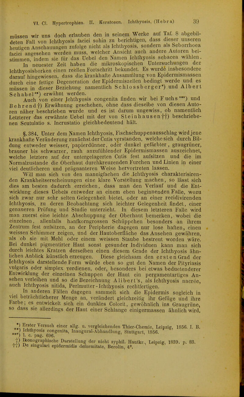 müssen wir uns doch erlauben den in seinem Werke auf Taf. 8 abgebil- deten Fall von Ichthyosis faciei sohin zu berichtigen, dass dieser unseren heutisen Anschauungen zufolge nicht als Ichthyosis, sondern als Seborrhoea faciei an-esehen werden muss, welcher Ansicht auch andere Autoren bei- stimmen, indem sie für das Uebel den Namen Ichthyosis sebacea wählen. In neuester Zeit haben die mikroskopischen Untersuchungen der Ichthyosisborken einen reellen Fortschritt bekundet. Es wurde insbesondere darauf hingewiesen, dass die krankhafte Ansammlung von Epidermismassen durch eine fettige Degeneration der Epidermiszellen bedingt werde und es müssen in dieser Beziehung namentlich Schlossberger*) und Albert Schabel**) erwähnt werden. ^ ^ Auch von einer Ichthyosis congenita finden wir bei Fuchs***) und Behrendt) Erwähnung geschehen, ohne dass dieselbe von diesen Auto- ren näher beschrieben wurde und es ist darum ungewiss, ob namentlich Letzterer das erwähnte Uebel mit der von Steinhausen ff) beschriebe- nen Scutulatio s. Incrustatio gleichbedeutend hält. §. 384. Unter dem Namen Ichthyosis, Fischschuppenausschlag wird jene krankhafte Veränderung zunächst der Cutis verstanden, welche sich durch Bil- dung entweder weisser, papierdünner, oder dunkel gefärbter, graugrüner, brauner bis schwarzer, rauh anzufühlender Epidermismassen auszeichnet, welche letztere auf der untergelagerten Cutis fest aufsitzen und die im Normalzustande die Oberhaut durchkreuzenden Furchen und Linien in einer viel deutlicheren und prägnanteren Weise hervortreten lassen. Will man sich von den mannigfachen die Ichthyosis charakterisiren- den Krankheitserscheinungen eine klare Vorstellung machen, so lässt sich dies am besten dadurch erreichen, dass man den Verlauf und die Ent- wicklung dieses Uebels entweder an einem eben beginnenden Falle, wozu sich zwar nur sehr selten Gelegenheit bietet, oder an einer recidivirenden Ichthyosis, zu deren Beobachtung sich leichter Gelegenheit findet, einer genaueren Prüfung und Studie unterzieht. In diesem letzteren FaUe wird man zuerst eine leichte Abschuppung der Oberhaut bemerken, wobei die einzelnen, allenfalls hanfkorngrossen Schüppchen besonders an ihrem Zentrum fest aufsitzen, an der Peripherie dagegen nur lose haften, einen weissen Schimmer zeigen, und der Hautoberfläche das Ansehen gewähren, als ob sie mit Mehl oder einem weissen Staube bestreut worden wäre. Bei dunkel pigmentirter Haut sonst gesunder Individuen kann man sich durch leichtes Kratzen derselben einen diesem Grade der Ichthyosis ähn- lichen Anblick künstlich erzeugen. Diese gleichsam den ersten Grad der Ichthyosis darstellende Form würde eben so gut den Namen der Pityriasis vulgaris oder simplex verdienen, oder, besonders bei etwas beduetenderer Entwicklung der einzelnen Schuppen der Haut ein pergamentartiges An- sehen verieihen und so die Bezeichnung Alibert's, als Ichthyosis nacree, auch Ichthyosis nitida, Perimutter-Ichthyosis rechtfertigen. In anderen Fällen dagegen sammelt sich die Epidermis sogleich in viel beträchtlicherer Menge an, verändert gleichzeitig ihr Gefüge und ihre Farbe; es entwickelt sich ein dunkles Colorit, gewöhnlich ins Graugrüne, so dass sie allerdings der Haut einer Schlange einigermassen ähnlich wird. *!l ?'l^'u'' ^^^^^^'^^ er allg. u. vergleichenden Thier-Chemie, Leipzig, 1856. I. B. ) Ichthyosis congenita, Inaugnral-Abhandlung, Stuttgart, 1856. '**) 1. c. pag. 696. t) Ikonographische Darstellung der nicht syphil. Hautkr., Leipzig, 1839. p. 83. h) De smgulari epidermidis deforraitate, Berolin, 40.