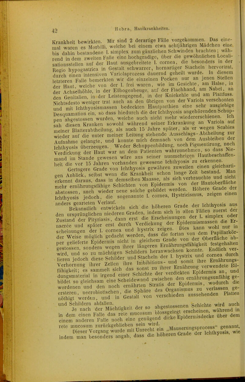 Krankheil bewirkten. Mir sind 2 derarlige Fälle vorgekommen. Das eine- mal waren es Morbilli, welche bei einem etwa achtjährigen Madchen eine bis dahin bestandene I. simplex zum gänzlichen Schwinden brachten; wah- rend in dem zweiten Falle eine hochgradige, über die gewöhnlichen Locali- diiionsstellen auf der Haut ausgebreitete I. Cornea, die besonders in der Re-io hvpogastrica in Gestalt schwarzer, hornartiger Stacheln hervortrat, diuch einen intensiven Variolaprozess dauernd geheilt wurde. In diesem letzteren Falle bemerkten wir die einzelnen Pocken nur an jenen Stellen der Haut welche von der I. frei waren, wie im Gesichte, am Halse, in der Achselhöhle, in der Ellbogenbeuge, auf der Flachhand, am Nabe an den Genitalien, in der Leistengegend, in der Kniekehle und am Plaltfuss. Nlchtsdesto weniger trat auch an den übrigen von der Variola verschonten und mit Ichthyosismassen bedeckten Haulparthien eine sehr ausgiebige Desquamation ein, so dass hiedurch die der Ichthyosis angehörenden Schup- nen abseslossen wurden, welche auch nicht mehr wiedererschienen Ich sah diesen Kranken sowohl während seiner Erkrankung an Variola auf meiner Blalterabtheilung, als auch 15 Jahre später, als er ^egen Scabies Wiedel auf die unter meiner Leitung stehende Ausschlags-Abtheilung zur Tufnahme gelangte, und konnte mich demnach von dem Ausbleiben der IcS hyoTis überzlugen. Weder Schuppenbildhng Y'^^^^'^rd.^ Nie Verdickung der Haut war an dem Patienten wahrzunehmen so dass Nie- mand im Stande gewesen wäre aus seiner nunmehrigen Hautbeschaffen- heU die vor 15 Jahren vorhanden gewesene Ichthyosis zu erkennem Geringere Grade von Ichthyosis gewähren f-^«^1« .«^^^J. ^^^^ een Anblick, selbst wenn die Krankheit schon lange Zeit bestand. Man Sennt daraus, dass in demselben Maasse als sieh verbrauc^^^^^^^^^^ mehr ernährungsfähige Schichten von Epidermis von der Hautoberüach^^^ nWnssen auch wieder neue solche gebildet werden. Höhere Grade der Ichthyols' sogenannte! Cornea, Hystricismus, zeigen einen '^nSrh~keln sich die f^-en Grade der Ichthy^^ den ursprünghchen niederen Graden indem sich «^^^/f ode Zustand der Pityriasis, dann erst die f^««hemungen der L sm^^^^ nacree und später erst durch Verdickung der Ep d^^^^^^^^^j in scheinungen der I. cornea und hystrix zeigen. Dies ^T^^pf!!:,,«^^^ der Weise möglich gedacht werden, dass die fortan von dem Papl^J^^«or Ueren ledoch diese Schüder und öiacne n uei ^- Fm^hruncs- Verhöhnung ihrer Zellen ihre I-^ibitions- .m^^^^ fähigkeit; es sammelt sich das sc^as zu .^^^^^^^^^ ^g,^^^^.^ dungsmaterial in irgend einer Sememe ^-^^ ve^ prTi=ihrun''Sunfähig ge- S£weTc^tÄ'G^ta^;^^^^^ aussehenden Platten S Ätigkeit der so ab^^^^ ™ ^J^ei^T^ in dem einen Falle das rete mucosum «'o^-^sel^f JI^^^^^^ dem einem anderen Falle noch eine genügend dicke EpidermisdecKe rete mucosum zurückgeblieben sein wird. ^„..„„runesurocess genannt, Dieser Vorgang wurde mit Unrecht Jl^, ^^^''Je de^S^ wie indem man besonders angab, dass die höheren Grade der icninyos