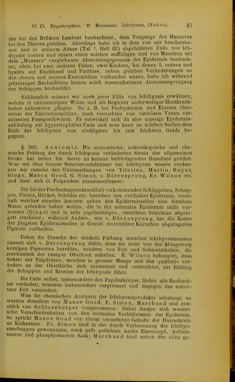 der bei den Brüdern Lambert beobachtete, dem Vorgänge des Mauserns bei den Thieren gleichen. Alierdings habe ich in dem von mir beschriebe- nen nnd in meinem Atlase (Taf. i. lieft III) abgebildeten Falle von Ich- thyosis Cornea nnd striata einen solchen auffälligen und von Manchen mit dem „Mausern verglichenen Abstossungsprozess der Epidermis beobach- tet; allein bei zwei anderen Fällen, zwei Kindern, bei denen I. Cornea und hyslrix auf Flachhand und Platlfuss, neben gleichen Veränderungen an den oberen und unteren Extremitäten vorhanden waren, habe ich während jahrelanger Beobachtung keinen solch massenhafteren Abstossungvorgang der Schuppen beobachtet. Schliesslich müssen wir noch jener Fälle von Ichthyosis erwähnen, welche in circumscripter Weise und als Begleiter anderweitiger Hautkrank- heiten aufzutreten pflegen. So z. B. bei Pachydermia und Eczema chro- nicum der Unterexlremitälen, nach vernarbten von varicösen Venen ver- anlassten Fussgeschwüren. Es entwickelt sich da eine massige Epidermis- anhäufung auf hyperlrophirler Cutis und man kann an solchen Stellen dem Bilde der Ichthyosis vom niedrigsten bis zum höchsten Grade be- gegnen. §. 385. Anatomie. Die anatomische, mikroskopische und che- mische Prüfung der durch Ichthyosis veränderten Strata der allgemeinen Decke hat leider bis heute zu keinem befriedigenden Resultate geführt. Was wir über feinere Structurverhältnisse bei Ichthyosis wissen verdan- ken wir zumeist den Untersuchungen von Tilesius, Martin, Rayer, Gluge, Mason Good, G. Simon, v. Bärensprung, Er. Wilson etc. und lässt sich in Folgendem zusammenfassen: Die bei der Fischschuppenkrankheit vorkommenden Schüppchen, Schup- pen, Platten, Höcker, Schilder etc. bestehen aus verdickter Epidermis, inner- halb welcher einzelne Autoren neben den Epidermiszellen eine formlose Masse gefunden haben wollen, die in der normalen Epidermis nicht vor- komme (Gluge) und in sehr regelmässigen, circulären Schichten abgela- gert erscheine; während Andere, wie v. Bärensprung, um die Kerne der jüngsten Epidermiszellen in Gestalt moleculärer Körnchen abgelagertes Pigment vorfanden. Ueber die Ursache der dunkeln Färbung mancher Ichthyosismassen äussert sich v. Bärensprung dahin, dass sie nicht von der Ablagernng körnigen Pigmentes herrühre, sondern von Fett und Schmutztheilen, die jnechanisch der rissigen Oberhaut anhaften. E. Wilson behauptet, dass Sekret der Talgdrüsen, welches in grosser Menge und das qualitativ ver- ändert an der Oberfläche sich ansammelt und vertrocknet, zur Bildung der Schuppen und Krusten der Ichthyosis führe. Die Cutis selbst, insbesondere den Papillarkörper, finden alle Beobach- ter verändert, letzteren insbesondere vergrössert und dagegen das subcu- tane Fett vermindert. Was die chemischen Analysen der Ichthyosisprodukte anbelangt, so wurden dieselben von Mason Good, F. Simon, Marchand und neu- erlich von Schlo ssb erger vorgenommen. Dabei fanden sich wesent- liche Verschiedenheiten von den normalen Verhältnissen der Epidermis. t50 spricht Mason Good von einem vermehrten Gehalte der Hautsekrete an Kalksalzen. Fr. Simon fand in der durch Verbrennung der Ichthyo- sisschuppen gewonnenen, stark gelb gefärbten Asche Eisenoxyd, kohlen- sauren und phosphorsauren Kalk; Marchand fand neben den eben ge-