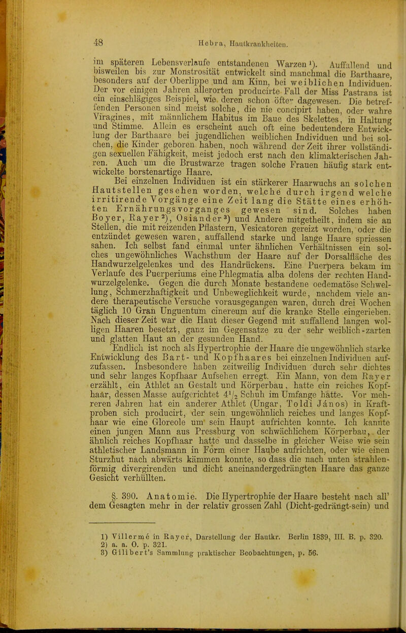 im späteren Lebensverlaufe entstandeneu Warzen J), Auffallend und bisweilen bis zur Monstrosität entwickelt sind manchmal die Barthaare besonders auf der Oberlippe und am Kinn, bei weiblichen Individuen' Der vor emigen Jahren allerorten producirte Fall der Miss Pastrana ist ein einschlägiges Beispiel, wie deren schon öfte- dagewesen. Die betref- lenden Personen sind meist solche, die nie concipirt haben, oder wahre Viragines, mit männhchem Habitus im Baue des Skelettes, in Haltung und Stimme. Allein es erscheint auch oft eine bedeutendere Entwick- lung der Barthaare bei jugendlichen weiblichen Individuen und bei sol- chen, die Kinder geboren haben, noch während der Zeit ihrer vollständi- gen sexuellen Fähigkeit, meist jedoch erst nach den klimakterischen Jah- ren. Auch um die Brustwarze tragen solche Frauen häufig stark ent- wickelte borstenartige Haare. Bei einzelnen Individuen ist ein stärkerer Haarwuchs an solchen Hautstellen gesehen worden, welche durch irgend welche irritirende Vorgänge eine Zeit lang die Stätte eines erhöh- ten Ernährungsvorganges gewesen sind. Solches haben Boyer, Rayer 2), Osiander^) und Andere mitgetheilt, indem sie an Stellen, die mit reizenden Pflastern, Vesicatoren gereizt worden, oder die entzündet gewesen waren, auffallend starke und lange Haare spriessen sahen. Ich selbst fand einmal unter ähnlichen Verhältnissen ein sol- ches ungewöhnliches Wachsthum der Haare auf der Dorsalfläche des Handwurzelgelenkes und des Handrückens. Eine Puerpera bekam im Verlaufe des Puerperiums eine Phlegmatia alba dolens der rechten Hand- wurzelgelenke. Gegen die durch Monate bestandene oedematöse Schwel- lung, Schmerzhaftigkeit und Unbeweglichkeit wurde, nachdem viele an- dere therapeutische Versuche vorausgegangen waren, durch drei Wochen täglich 10 Gran Unguentum cinereum auf die kranke Stelle eingerieben. Nach dieser Zeit war die Haut dieser Gegend mit auffallend langen wol- ligen Haaren besetzt, ganz im Gegensatze zu der sehr weiblich-zarten und glatten Haut an der gesunden Hand. 'Endlich ist noch als Hypertrophie der Haare die ungewöhnlich starke Entwicklung des Bart- und Kopfhaares bei einzelnen Individuen auf- zufassen. Insbesondere haben zeitweilig Individuen durch sehr dichtes und sehr langes Kopfhaar Aufsehen erregt. Ein Mann, von dem Kay er erzählt, ein Athlet an Gestalt und Körperbau, hatte ein reiches Kopf- haar, dessen Masse aufgerichtet 4V2 Schuh im Umfange hatte. Vor meh- reren Jahren hat ein anderer Athlet (Ungar, Toldi Jänos) in Kraft- proben sich producirt, der sein ungewöhnlich reiches und langes Kopf- haar wie eine Gloreole um' sein Haupt aufrichten konnte. Ich kannte einen jungen Mann aus Pressburg von schwächlichem Körperbau, der ähnlich reiches Kopfhaar hatte und dasselbe in gleicher Weise wie sein athletischer Landsmann in Form einer Haube aufrichten, oder wie einen Sturzhut nach abwärts kämmen konnte, so dass die nach unten sti-ahlen- förmig divergirenden und dicht aneinandergedrängten Haare das ganze Gesicht verhüllten. §.390. Anatomie. Die Hypertrophie der Haare besteht nach all' dem Gesagten mehr in der relativ grossen Zahl (Dicht-gedrängt-sein) und 1) Villerme in Rayer, Darstellung der Hautkr, Berlin 1839, III. B. p. 320. 2) a. a. 0. p. 321. 3) Gilibert'a Sammlung praktischer Beobachtungen, p. 56.