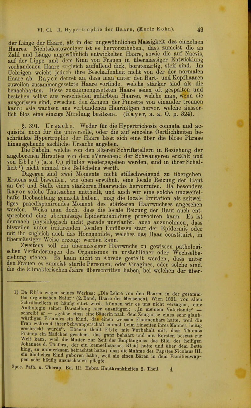 der Länge der Haare, als in der ungewöhnlichen Massigkeit des einzelnen Haares. Nichtsdestoweniger ist es hervorzuheben, dass zumeist die an Zahl und Länge ungßwöhnlich entwickelten Haare, sowie die auf Naevis, auf der Lippe und dem Kinn von Frauen in übermässiger Entwicklung vorhandenen Haare zui^leich auffallend dick, borstenartig, steif sind. Im üebrigen weicht jedocla ihre Beschaffenheit nicht von der der normalen Haare ab. Ray er deutet an, dass man unter den Bart- und Kopfhaaren zuweilen zusammengesetzte Haare vorfinde, welche stärker sind als die benachbarten. Diese zusammengesetzten Haare seien oft gespalten und bestehen selbst aus verschieden gefärbten Haaren, welche man, wenn sie ausgerissen sind, zwischen den Zangen der Pincette von einander trennen kann; »sie wachsen aus verbundenen Haarbälgen hervor, welche äusser- lich blos eine einzige Mündung besitzena. (Rayer, a. a. 0. p. 324). §.391. Ursache. Weder für dieHypertrichosis connata und ac- quisita, noch für die universeile, oder die auf einzelne Oertlichkeiten be- schränkte Hypertrophie der Haare lässt sich eine über die blose Phrase hinausgehende sachliche Ursache angeben. Die Fabeln, welche von den älteren Schriftstellern in Beziehung der angeborenen Hirsuties von dem »Versehen« der Schwangeren erzählt und von E b 1 e 1) (a. a. 0.) gläubig wiedergegeben werden, sind in ihrer Schal- heit nicht einmal des ßelächelns werth. Dagegen sind zwei Momente nicht stillschweigend zu übergehen. Erstens soll bisweilen, wie oben erwähnt, eine locale Reizung der Haut an Ort und Stelle einen stärkeren Haarwuchs hervorrufen. Da besonders Rayer solche Thatsachen mittheilt, und auch wir eine solche unzweifel- hafte Beobachtung gemacht haben, mag die locale Irritation als zeitwei- Uges praedisponireudes Moment des stärkeren Haarwuchses angesehen werden. Weiss man doch, dass die locale Reizung der Haut auch ent- sprechend eine übermässige Epidermisbildung provociren kann. Es ist demnach physiologisch nicht gerade unerlaubt, auch anzunehmen, dass bisweilen unter irritirenden localen Einflüssen statt der Epidermis oder mit ihr zugleich auch das Horngebilde, welches das Haar constituirt, in übermässiger Weise erzeugt werden kann. Zweitens soll ein übermässiger Haarwuchs zu gewissen pathologi- schen Veränderungen des Organismus in ursächlicher oder Wechselbe- ziehung stehen. Es kann nicht in Abrede gestellt werden, dass unter den Frauen es zumeist sterile Personen, oder Viragines, oder solche sind, die die klimakterischen Jahre überschritten haben, bei welchen der über- 1) Da Eble wegen seines Werkes: „Die Lehre von den Haaren in der gesamm- ten organischen Natur (2. Band, Haare des Menschen), Wien 1831, von allen Schriltstellern so häufig citirt wird, können wir es uns nicht versagen, eine Anthologie seiner Darstellung hier anzufügen: „In meinem Vaterfande — schreibt er — ,,gebar einst eine Bäuerin nach dem Zeugnisse eiues sehr glaub- würdigen Freundes ein Kind, das einen weissen Flaumenbart hatte, weil die Frau während ihrer Schwangerschaft einmal beim Einseifen ihres Mannes heftig erschreckt wurde. Ebenso theüt Eble mit Vorbehalt mit, dass Thomas Ficmus em Mädchen gesehen, das ganz behaart und mit Borsten besetzt zur Welt kam, weil die Mutter zur Zeit der Empfängniss das Bild des heiligen Johannes d. Täufers, der ein kameelhaarnes Kleid hatte und über dem Bette hmg zu aufmerksam betrachtet hatte; dass die Muhme des Papstes Nicolaus III. em ähnliches Kind geboren habe, weil sie einen Bären in dem Familienwap- pen sehr häufig anzuschauen pflegte. Spec. Path. u. Therap. Bd. III. Bebra Hautkrankheiten 2. TheU. 4
