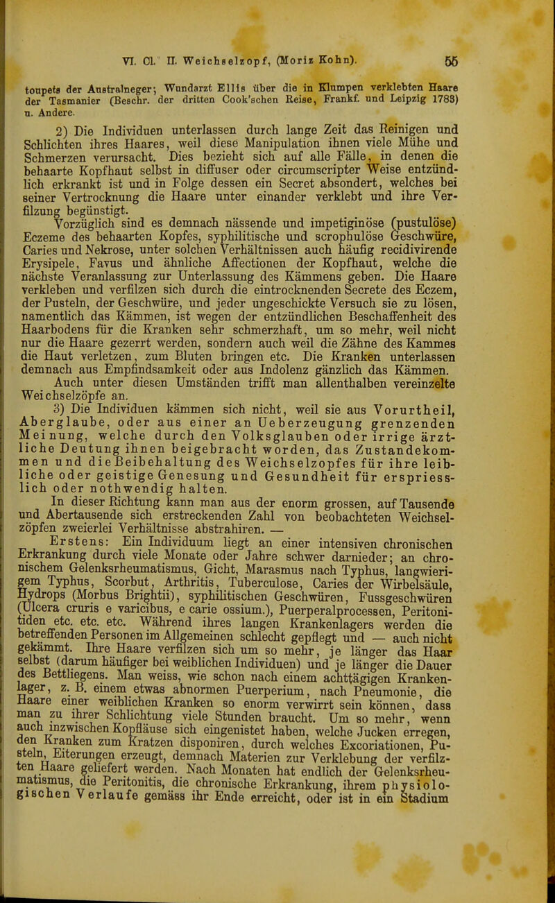 toupets der Anstralnegcr; Wnndarzt Ellis über die in Klumpen verklebten Haare der Tasmanier (Beschr. der dritten Cook'schen Reise, Frankf. und Leipzig 1788) n. Andere. 2) Die Individuen unterlassen durch lange Zeit das Reinigen und Schlichten ihres Haares, weil diese Manipulation ihnen viele Mühe und Schmerzen verursacht. Dies bezieht sich auf alle Fälle, in denen die behaarte Kopfhaut selbst in diffuser oder circumscripter Weise entzünd- lich erkrankt ist und in Folge dessen ein Secret absondert, welches bei seiner Vertrocknung die Haare unter einander verklebt und ihre Ver- filzung begünstigt. Vorzüglich sind es demnach nässende und impetiginöse (pustulöse) Eczeme des behaarten Kopfes, syphilitische und scrophulöse Geschwüre, Caries und Nekrose, unter solchen Verhältnissen auch häufig recidivirende Erysipele, Favus und ähnliche Affectionen der Kopfhaut, welche die nächste Veranlassung zur Unterlassung des Kämmens geben. Die Haare verkleben und verfilzen sich durch die eintrocknenden Secrete des Eczem, der Pusteln, der Geschwüre, und jeder ungeschickte Versuch sie zu lösen, namentlich das Kämmen, ist wegen der entzündlichen Beschaffenheit des Haarbodens für die Kranken sehr schmerzhaft, um so mehr, weil nicht nur die Haare gezerrt werden, sondern auch weil die Zähne des Kammes die Haut verletzen, zum Bluten bringen etc. Die Kranken unterlassen demnach aus Empfindsamkeit oder aus Indolenz gänzlich das Kämmen. Auch unter diesen Umständen trifft man allenthalben vereinzelte Weichselzöpfe an. 3) Die Individuen kämmen sich nicht, weil sie aus Vorurtheil, Aberglaube, oder aus einer an üeberzeugung grenzenden Meinung, welche durch den Volksglauben oder irrige ärzt- liche Deutung ihnen beigebracht worden, das Zustandekom- men und die Beibehaltung des Weichselzopfes für ihre leib- liche oder geistige Genesung und Gesundheit für erspriess- lich oder nothwendig halten. In dieser Richtung kann man aus der enorm grossen, auf Tausende und Abertausende sich erstreckenden Zahl von beobachteten Weichsel- zöpfen zweierlei Verhältnisse abstrahiren. — Erstens: Ein Individuum liegt an einer intensiven chronischen Erkrankung durch viele Monate oder Jahre schwer darnieder; an chro- nischem Gelenksrheumatismus, Gicht, Marasmus nach Typhus, langwieri- gem Typhus, Scorbut, Arthritis, Tuberculose, Caries der Wirbelsäule, Hydrops (Morbus Brightii), syphilitischen Geschwüren, Fussgeschwüren (ülcera cruris e varicibus, e carie ossium.), Puerperalprocessen, Peritoni- üden etc. etc. etc. Während ihres langen Krankenlagers werden die betreffenden Personen im Allgemeinen schlecht gepflegt und — auch nicht gekämmt. Ihre Haare verfilzen sich um so mehr, je länger das Haar selbst (darum häufiger bei weiblichen Individuen) und je länger die Dauer des ßetthegens. Man weiss, wie schon nach einem achttägigen Kranken- mger, z. B. einem etwas abnormen Puerperium, nach Pneumonie, die Haare einer weiblichen Kranken so enorm verwirrt sein können, dasa man zu ihrer Schlichtung viele Stunden braucht. Um so mehr, wenn auch inzwischen Kopfläuse sich eingenistet haben, welche Jucken erregen, den Kranken zum Kratzen disponiren, durch welches Excoriationen, Pu- steln, J^^iterungen erzeugt, demnach Materien zur Verklebung der verfilz- ten Maare geliefert werden. Nach Monaten hat endlich der Gelenksrheu- matismus, die Peritonitis, die chronische Erkrankung, ihrem physiole- gi scben Verlaufe gemäss ihr Ende erreicht, oder ist in ein Stadium