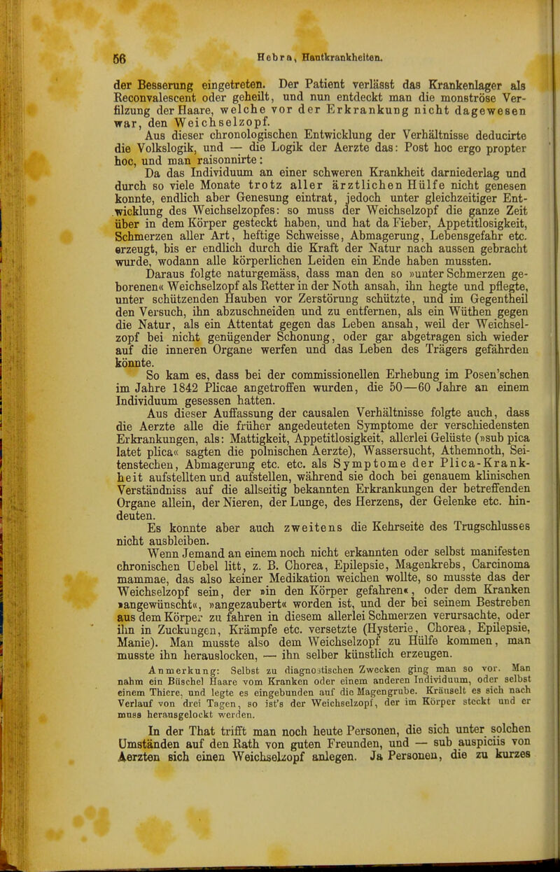 der Besserung eingetreten. Der Patient verlässt das Krankenlager als Reconvalescent oder geheilt, und nun entdeckt man die monströse Ver- filzung der Haare, welche vor der Erkrankung nicht dagewesen war, den Weichselzopf. Aus dieser chronologischen Entwicklung der Verhältnisse deducirte die Volkslogik, und — die Logik der Aerzte das: Post hoc ergo propter hoc, und man raisonnirte: Da das Individuum an einer schweren Krankheit darniederlag und durch so viele Monate trotz aller ärztlichen Hülfe nicht genesen konnte, endlich aber Genesung eintrat, jedoch unter gleichzeitiger Ent- wicklung des Weichselzopfes: so muss der Weichselzopf die ganze Zeit über in dem Körper gesteckt haben, und hat da Fieber, Appetitlosigkeit, Schmerzen aller Art, heftige Schweisse, Abmagerung, Lebensgefahr etc. erzeugt, bis er endlich durch die Kraft der Natur nach aussen gebracht wurde, wodann alle körperlichen Leiden ein Ende haben mussten. Daraus folgte naturgemäss, dass man den so »unter Schmerzen ge- borenen« Weichselzopf als Retter in der Noth ansah, ihn hegte und pflegte, unter schützenden Hauben vor Zerstörung schützte, und im Gegentheil den Versuch, ihn abzuschneiden und zu entfernen, als ein Wüthen gegen die Natur, als ein Attentat gegen das Leben ansah, weü der Weichsel- zopf bei nicht genügender Schonung, oder gar abgetragen sich wieder auf die inneren Organe werfen und das Leben des Trägers gefährden könnte. So kam es, dass bei der commissionellen Erhebung im Posen'schen im Jahre 1842 Plicae angetroffen wurden, die 50—60 Jahre an einem Individuum gesessen hatten. Aus dieser Auffassung der causalen Verhältnisse folgte auch, dass die Aerzte alle die früher angedeuteten Symptome der verschiedensten Erkrankungen, als: Mattigkeit, Appetitlosigkeit, allerlei Gelüste (»sub pica latet plica« sagten die polnischen Aerzte), Wassersucht, Athemnoth, Sei- tenstechen, Abmagerung etc. etc. als Symptome der Piica-Krank- heit aufstellten und aufstellen, während sie doch bei genauem klinischen Verständniss auf die allseitig bekannten Erkrankungen der betreffenden Organe allein, der Nieren, der Lunge, des Herzens, der Gelenke etc. hin- deuten. Es konnte aber auch zweitens die Kehrseite des Trugschlusses nicht ausbleiben. Wenn Jemand an einem noch nicht erkannten oder selbst manifesten chronischen Hebel litt, z. B. Chorea, Epilepsie, Magenkrebs, Carcinoma mammae, das also keiner Medikation weichen wollte, so musste das der Weichselzopf sein, der »in den Körper gefahren«, oder dem Kranken »angewünscht«, «angezaubert« worden ist, und der bei seinem Bestreben aus dem Körper zu fahren in diesem allerlei Schmerzen verursachte, oder Ilm in Zuckungen, Krämpfe etc. versetzte (Hysterie, Chorea, Epilepsie, Manie). Man musste also dem Weichselzopf zu Hülfe kommen, man musste ihn herauslocken, — ihn selber künstlich erzeugen. Anmerkung: Selbst zu diagnostischen Zwecken ging man so vor. Man nahm ein Büschel Haare vom Kranken oder einem anderen Individuum, oder selbst einem Thicre, und legte es eingebunden auf die Magengrube. Kräuselt es sich nach Verlauf von drei Tagen, so ist's der Weichselzopf, der im Körper steckt und er muss herausgelockt werden. In der That trifft man noch heute Personen, die sich unter solchen Umständen auf den Rath von guten Freunden, und — sub auspiciis von Äerzten sich einen Weichselaopf anlegen. Ja Personen, die zu kurzes