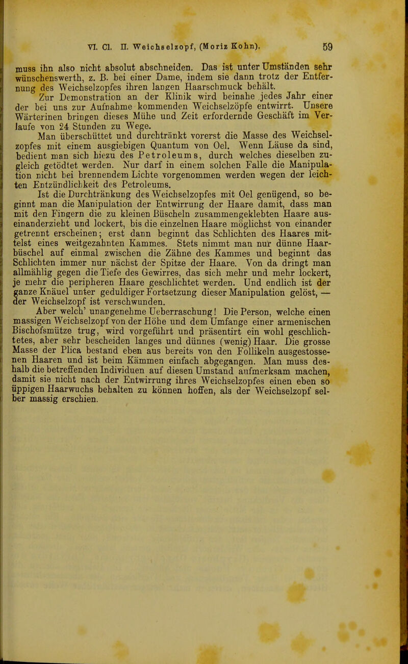 muss ihn also nicht absolut abschneiden. Das ist unter Umständen sehr wünschenswerth, z. B. bei einer Dame, indem sie dann trotz der Entfer- nung des Weichselzopfes ihren langen Haarschmuck behält. Zur Demonstration an der Klinik wird beinahe jedes Jahr einer der bei uns zur Aufnahme kommenden Weichselzöpfe entwirrt. Unsere Wärterinen bringen dieses Mühe und Zeit erfordernde Geschäft im Ver- laufe von 24 Stunden zu Wege. Man überschüttet und durchtränkt vorerst die Masse des Weichsel- zopfes mit einem ausgiebigen Quantum von Oel. Wenn Läuse da sind, bedient man sich hiezu des Petroleums, durch welches dieselben zu- gleich getödtet werden. Nur darf in einem solchen Falle die Manipula- tion nicht bei brennendem Lichte vorgenommen werden wegen der leich- ten Entzündlichkeit des Petroleums. Ist die Durchtränkung des Weichselzopfes mit Oel genügend, so be- ginnt man die Manipulation der Entwirrung der Haare damit, dass man mit den Fingern die zu kleinen Büscheln zusammengeklebten Haare aus- einanderzieht und lockert, bis die einzelnen Haare möglichst von einander getrennt erscheinen; erst dann beginnt das Schlichten des Haares mit- telst eines weitgezahnten Kammes. Stets nimmt man nur dünne Haar- büschel auf einmal zwischen die Zähne des Kammes und beginnt das Schlichten immer nur nächst der Spitze der Haare. Von da dringt man allmählig gegen die Tiefe des Gewirres, das sich mehr und mehr lockert, je mehr die peripheren Haare geschlichtet werden. Und endlich ist der ganze Knäuel unter geduldiger Fortsetzung dieser Manipulation gelöst, — der Weichselzopf ist verschwunden. Aber welch' unangenehme Ueberraschung! Die Person, welche einen massigen Weichselzopf von der Höhe und dem Umfange einer armenischen Bischofsmütze trug, wird vorgeführt und präsentirt ein wohl geschlich- tetes, aber sehr bescheiden langes und dünnes (wenig) Haar. Die grosse Masse der Plica bestand eben aus bereits von den Follikeln ausgestosse- nen Haaren und ist beim Kämmen einfach abgegangen. Man muss des- halb die betreffenden Individuen auf diesen Umstand aufmerksam machen, damit sie nicht nach der Entwirrung ihres Weichselzopfes einen eben so üppigen Haarwuchs behalten zu können hoffen, als der Weichselzopf sel- ber massig erschien.