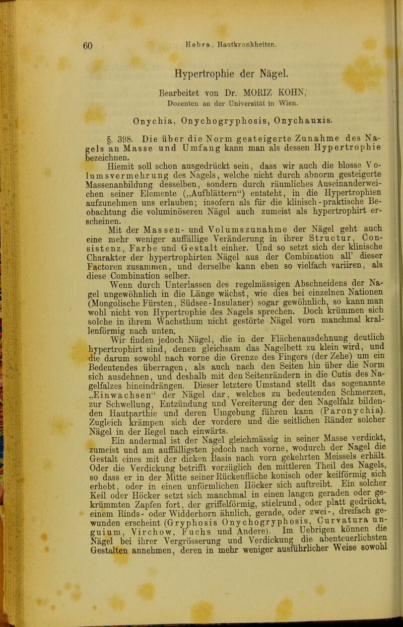 Hypertrophie der Nägel. Bearbeitet von Dr. MORIZ KOHN; Docenten an der Universität in Wien. Onychia, Onychogryphosis, Onychauxis. §. 398. Die über die Norm gesteigerte Zunahme des Na- gels an Masse und Umfang kann man als dessen Hypertrophie bezeichnen. Hiemit soll schon ausgedrückt sein, dass wir auch die blosse V o- lumsvermehrung des Nagels, welche nicht durch abnorm gesteigerte Massenanbildung desselben, sondern durch räumliches Auseinanderwei- chen seiner Elemente („Aufblättern) entsteht, in die Hypertrophien aufzunehmen uns erlauben; insofern als für die klinisch - praktische Be- obachtung die voluminöseren Nägel auch zumeist als hypertrophirt er- scheinen. Mit der Massen- und Volumszunahme der Nägel geht auch eine mehr weniger aufifällige Veränderung in ihrer Structur, Con- sistenz, Farbe und Gestalt einher. Und so setzt sich der klinische Charakter der hypertrophirten Nägel aus der Combication aü' dieser Factoren zusammen, und derselbe kann eben so vielfach variiren, als diese Combination selber. Wenn durch Unterlassen des regelmässigen Abschneidens der Na- gel ungewöhnlich in die Länge wächst, wie dies bei einzelnen Nationen (Mongolische Fürsten, Südsee-Insulaner) sogar gewöhnlich, so kann man wohl nicht von Hypertrophie des Nagels sprechen. Doch krümmen sich solche in ihrem Wachsthum nicht gestörte Nägel vorn manchmal kral- lenförmig nach unten. .^^ Wir finden jedoch Nägel, die in der Flächenausdehnung deutüch hypertrophirt sind, denen gleichsam das Nagelbett zu klein wird, und die darum sowohl nach vorne die Grenze des Fingers (der Zehe) um em Bedeutendes überragen, als auch nach den Seiten hin über die Norm Bich ausdehnen, und deshalb mit den Seitenrändern in die Cutis des Na- gelfalzes hineindrängen. Dieser letztere Umstand stellt das sogenannte „Einwachsen der Nägel dar, welches zu bedeutenden Schmerzen, zur Schwellung, Entzündung und Vereiterung der den Nagelfalz bilden- den Hautparthie und deren Umgebung führen kann (ParOnychia). Zugleich krämpen sich der vordere und die seitlichen Ränder solcher Nägel in der Regel nach einwärts. Ein andermal ist der Nagel gleichmässig in seiner Masse verdickt, zumeist und am auffälligsten jedoch nach vorne, wodurch der Nagel die Gestalt eines mit der dicken Basis nach vorn gekehrten Meissels erhalt. Oder die Verdickung betrifft vorzüglich den mittleren Theil des Nagels, 80 dass er in der Mitte seiner Rückenfläche konisch oder keilförmig sich erhebt, oder in einen unförmlichen Höcker sich auftreibt. Em solcher Keil oder Höcker setzt sich manchmal in einen langen geraden oder ge- krümmten Zapfen fort, der griffeiförmig, stielrund, oder platt gedruckt, einem Rinds- oder Widderhorn ähnlich, gerade, oder zwei-, dreifach ge- wunden erscheint (Gryphosis Onychogryphosis, Curvatura un- guium, Virchow, Fuchs und Andere). Im Uebrigen können cüe Nägel bei ihrer Vergrösserung und Verdickung die abenteuerhchsten Gestalten annehmen, deren in mehr weniger ausführlicher Weise sowoül