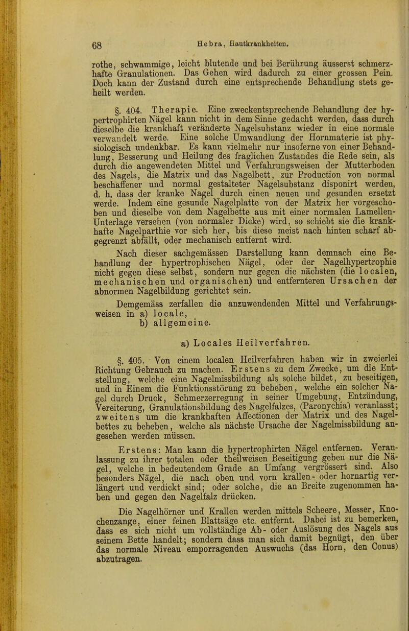 rothe, schwammige, leicht blutende und bei Berührung äusserst schmerz- hafte Granulationen. Das Gehen wird dadurch zu einer grossen Pein. Doch kann der Zustand durch eine entsprechende Behandlung stets ge- heilt werden. §. 404. Therapie. Eine zweckentsprechende Behandlung der hy- Sertrophirten Nägel kann nicht in dem Sinne gedacht werden, dass durch ieselbe die krankhaft veränderte Nagelsubstanz wieder in eine normale yerwandelt werde. Eine solche Umwandlung der Hornmaterie ist phy- siologisch imdenkbar. Es kann vielmehr nur insoferne von einer Behand- lung, Besserung und Heilung des fraglichen Zustandes die Rede sein, als durch die angewendeten Mittel und Verfahrungsweisen der Mutterboden des Nagels, die Matrix und das Nagelbett, zur Production von normal beschaffener und normal gestalteter Nagelsubstanz disponirt werden, d. h. dass der kranke Nagel durch einen neuen und gesunden ersetzt werde. Indem eine gesunde Nagelplatte von der Matrix her vorgescho- ben und dieselbe von dem Nagelbette aus mit einer normalen Lamellen- Unterlage versehen (von normaler Dicke) wird, so schiebt sie die krank- hafte Nagelparthie vor sich her, bis diese meist nach hinten scharf ab- gegrenzt abfällt, oder mechanisch entfernt wird. Nach dieser sachgemässen Darstellung kann demnach eine Be- handlung der hypertrophischen Nägel, oder der Nagelhypertrophie nicht gegen diese selbst, sondern nur gegen die nächsten (die locaien, mechanischen und organischen) und entfernteren Ursachen der abnormen Nagelbildung gerichtet sein. Demgemäss zerfallen die anzuwendenden Mittel und Verfahrungs- weisen in a) locale, b) allgemeine. a) Locales Heilverfahren. §. 405. Von einem locaien Heilverfahren haben wir in zweierlei Richtung Gebrauch zu machen. Erstens zu dem Zwecke, um die Ent- stellung, welche eine Nagelmissbildung als solche bildet, zu beseitigen, und in Einem die Funktionsstörung zu beheben, welche ein solcher Na- gel durch Druck, Schmerzerregung in seiner Umgebung, Entzündung, Vereiterung, Granulationsbildung des Nagelfalzes, (Paronychia) veranlasst; zweitens um die krankhaften Affectionen der Matrix und des Nagel- bettes zu beheben, welche als nächste Ursache der Nagehnissbildung an- gesehen werden müssen. Erstens: Man kann die hypertrophirten Nägel entfernen. Veran- lassung zu ihrer totalen oder theilweisen Beseitigung geben nur die Nä- gel, Vielehe in bedeutendem Grade an Umfang vergrössert sind. Also besonders Nägel, die nach oben und vorn krallen- oder hornartig ver- längert und verdickt sind; oder solche, die an Breite zugenommen ha- ben und gegen den Nagelfalz drücken. Die Nagelhömer und Krallen werden mittels Scheere, Messer, Kno- chenzange, einer feinen Blattsäge etc. entfernt. Dabei ist zu bemerken, dass es sich nicht um vollständige Ab- oder Auslösung des Nagels aus seinem Bette handelt; sondern dass man sich damit begnügt, den über das normale Niveau emporragenden Auswuchs (das Horn, den Conus) abzutragen.