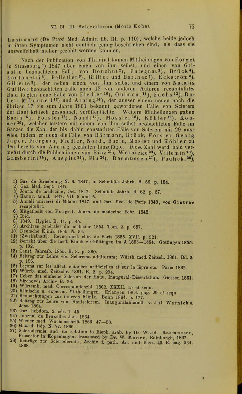 Lusitanus (De Praxi Med. Admir. Üb. III. p. 110), welche beide jedoch in ihren Symplomen nicht deutlich genug beschrieben sind, als dass sie unzweifelhaft hieher gezählt werden könnten. Nach der Publicalion von Thirial kamen Mitlheilungen von Forget in Strassburg ') 1847 über einen von ihm selbst, und einen von Gri- solle beobachteten Fall; von ßouchut'), Putegnal^), Brück*), Fan to n et Ii 6), Pelletier«), Ri II i et und B ar t h ez T), Eckström«), Gillette«), der neben einem von ihm selbst und einem von Natalis Guillot beobachteten Falle noch 12 von anderen Autoren recapitulirle. Bald folgten neue Fälle von Fiedler i«), Oulmonfi»), Fuchs), Ro- bert M'Donnell) und Arning^*), der ausser einem neuen noch die übrigen 17 bis zum Jahre 1861 bekannt gewordenen Fälle von Sclerem der Haut kritisch gesammelt veröffentlichte. Weitere Miitheilunjjen gaben Bazin). Förster^«), Nordl), Mossler^«), Köhler»»), Köb- ner^O)^ welcher letztere mit einem von ihm selbst beobachteten Falle im Ganzen die Zahl der bis dahin constatirlen Fälle von Sclerem mit 29 aus- wies, indem er noch die Fälle von ßärmann. Brück, Förster, Georg Jäger, Pierguin, Fiedler, Nordt, Bazin, Mosler und Köhler zu den bereits von Arning gezählten hinzufügte. Diese Zahl ward bald ver- mehrt durch die Publicationen von Binz^i), Wernicke^'), Villemin'^), Gana-berini), Auspitzpiu M), Rasmussen), Paulicki), 1) Gaz. de Strasbourg N. 6. 1847, u. Schmidt's Jahrb. B. 56. p. 184. 2) Gaz. Med. Sept. 1847. 8) Journ. de medecine, Oct. 1847. Schmidts Jahrb. B. 62. p. 57. 4) Hanov. annal. 1847. VII. 5 und 6. 6) Annali universi di Milano 1847, und Gaz, Med. de Paris 1848, von Giatrae recapitulirt. 6) Mitgetheilt von Forget, Journ. de medecine Febr. 1848. 7) Ibid. 8) 1849. Hygiea B. 11. p. 45. 9) Archives generales de medecine 1854. Tom. 2. p. 657. 10) Deutsche Klinik 1855. N. 34. 11) (Zweifelhaft). Revue med. chir. de Paris 1855. XVII. p. 321. 12) Bericht über die med. Klinik zu Göttingen im J. 1853—1854. Göttingen 1855. p. 192. ^ 13) Canst. Jahresb. 1855. B. 3. p. 360. 14) Beitrag zur Lehre von Sclerema adultorum; Würzb. med. Zeitsch. 1861. Bd. 2. p. 186. 15) Lecons sur les affect. cutanees artificielles et sur la lepre etc. Paris 1862. 16) V^ürzb. med. Zeitschr. 1861. B. 2. p. 294. 17) üeber das einfache Sclerom der Haut, Inaugural-Dissertation. Giessen 1861. 18) Virchow's Archiv B. 23, 19) Würtemb. med. Correspondenzbl. 1862. XXXII, 15 et sequ, 20) Klinische u. experim, Mittheilungen. Erlaufrcn 1864. pag. 29 et sequ. 21) Beobachtungen zur inneren Klinik. Bonn 1864. p. 177. 22) Beitrag zur Lehre vom Hautsclerem. Inauguralabhandl. v. Jul. Wernicke. Jena 1864. 28) Gaz. hebdom. 2. ser. 1. 45. 24) Journal de Bruxelles Jan. 1864. 25) Wiener med. Wochenschrift 1863. 47—50. 26) Gaz. d. H6p. N. 77. 1866. 27) Sclerodermia and its relation to Eleph. arab. by Dr. Wald. Rasrnnssen, oov Kopenhagen, translated by Dr. W, Moore, Edinburgh, 1867, ' ^oao^^^ ^^ Sclerodermie, Archiv f. path. An. und Phys, 43. B. pag. 234. 1868.