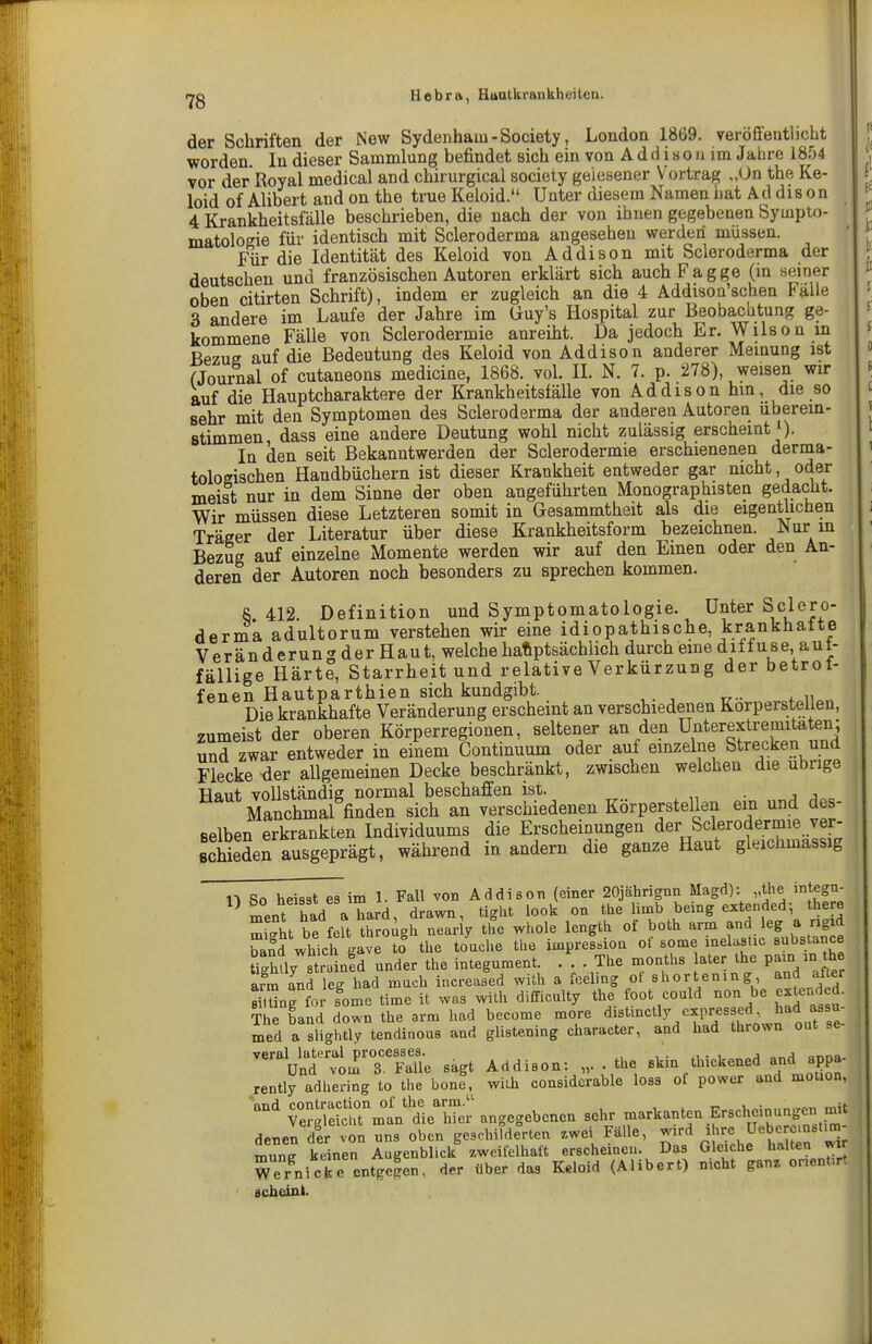 der Schriften der New Sydenham - Society, London 18G9. veröffentlicht worden In dieser Sammlung befindet sich ein von A d d i s o ji im Jahre 1854 vor der Royal medical and chirurgical society gelesener Vortrag „On the Ke- loid of Alibert and on the true Keloid. Unter diesem Namen hat Addison 4 Krankheitsfälle beschrieben, die nach der von ihnen gegebenen Sympto- matologie für identisch mit Scleroderma angesehen werden müssen. Für die Identität des Keloid von Addison mit Scleroderma der deutschen und französischen Autoren erklärt sich auchFagge (m seiner oben citirten Schrift), indem er zugleich an die 4 Addison'schen Falle 3 andere im Laufe der Jahre im Guy's Hospital zur Beobachtung ge- kommene Fälle von Sclerodermie anreiht. Da jedoch Er. Wilson m Bezug auf die Bedeutung des Keloid von Addison anderer Meinung ist fjournal of cutaneons medicine, 1868. vol. II. N. 7. p. 278), weisen wir auf die Hauptcharaktere der Krankheitsfälle von Addison hm, die so sehr mit den Symptomen des Scleroderma der anderen Autoren überein- stimmen, dass eine andere Deutung wohl nicht zulässig erscheint i). In den seit Bekanntwerden der Sclerodermie erschienenen derma- tologischen Handbüchern ist dieser Krankheit entweder gar nicht, oder meist nur in dem Sinne der oben angeführten Monographisten gedacht. Wir müssen diese Letzteren somit in Gesammtheit als die eigentlichen Träger der Literatur über diese Krankheitsform bezeichnen, ^^ur m Bezug auf einzelne Momente werden wir auf den Einen oder den An- deren der Autoren noch besonders zu sprechen kommen. S 412 Definition und Symptomatologie. Unter Sclero- derma adultorum verstehen wir eine idiopathische, krankhatte Veränderung der Haut, welche haftptsächiich durch eine diffuse aut- fällige Härte, Starrheit und relative Verkürzung der betrof- fenen Hautparthien sich kundgibt. Die krankhafte Veränderung erscheint an verschiedenen Korpersteüen, zumeist der oberen Körperregionen, seltener an den U^^'e^extremitaten; und zwar entweder in einem Continuum oder auf einzelne Strecken und Flecke ^er allgemeinen Decke beschränkt, zwischen welchen die übrige Haut vollständig normal beschaffen ist. Manchmal finden sich an verschiedenen Körperstellen ein und des- selben erkrankten Individuums die Erscheinungen der Sclerodermie ver- schieden ausgeprägt, während in andern die ganze Haut gleichmassig n Sn heiaat es im 1. Fall von Addison (einer 20jährignn Magd): „the integu- mend a hard, drawn, tight lock on the limb being extended- there St be feit through nearly the whole length of both arm and leg a ngid Tand which gave tl the touclie the Impression of some inelastic substance Say straintd ander the integument. ... The months ater the V^y- l^^ arm and leg had mach increased with a feeling of shortening and af er Süng ?ome time it was with difficalty the foot coald non be «tend d. The band down the arm had become more disttnetly expressed had assu med a sUghtly tendinoas and glistening character, and had thrown out ''Vattm^'s^F^S. sagt Addison: „. . the skin thickened and appa- rently adhering to the bone^ with considcrable loss of power and mouon, CleS^mln die'iTer angegebenen sehr markanten Erscheinungen mit denen der von ans oben geschilderten zwei Fälle, wird ihre Ueberemst.m- munJ keinen Augenblick zweifelhaft erscheinen. Das Gleiche halten wi Wernicke entgegen, der über das Keloid (Alibert) nicht ganz onenMrt achdnl.