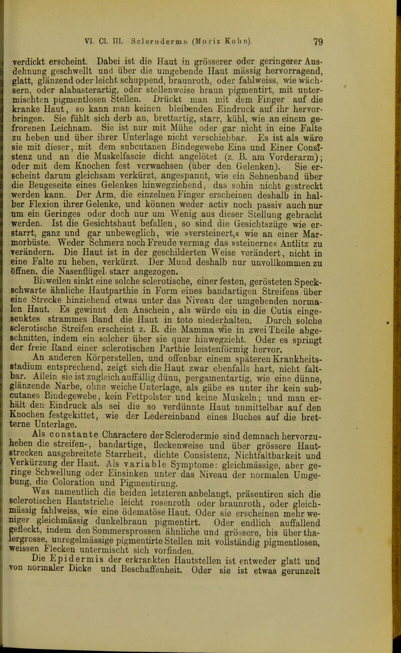 verdickt erscheint. Dabei ist die Haut in grösserer oder geringerer Aus- dehnung geschwellt und über die umgebende Haut massig hervorragend, glatt, glänzend oder leicht schuppend, braunroth, oder fahlweiss, wie wäch- sern, oder alabasterartig, oder stellenweise braun pigmentirt, mit unter- mischten pigmentlosen Stellen. Drückt man mit dem Finger auf die kranke Haut, so kann man keinen bleibenden Eindruck auf ihr hervor- bringen. Sie fühlt sich derb an, brettartig, starr, kühl, wie an einem ge- frorenen Leichnam. Sie ist nur mit Mühe oder gar nicht in eine Falte zu heben und über ihrer Unterlage nicht verschiebbar. Es ist als wäre sie mit dieser, mit dem subcutanen Bindegewebe Eins und Einer Consl- stenz und an die Muskelfascie dicht angelötet (z. ß. am Vorderarm); oder mit dem Knochen fest verwachsen (über den Gelenken). Sie er- scheint darum gleichsam verkürzt, angespannt, wie ein Sehnenband über die Beugeseite eines Gelenkes hinwegziehend, das sohin nicht gestreckt werden kann. Der Arm, die einzelnen Finger erscheinen deshalb in hal- ber Flexion ihrer Gelenke, und können weder activ noch passiv auch nur um ein Geringes oder doch nur um Wenig aus dieser Stellung gebracht werden. Ist die Gesichtshaut befallen, so sind die Gesichtszüge wie er- starrt, ganz und gar unbeweglich, wie »versteinert,« wie an einer Mar- morbüste. Weder Schmerz noch Freude vermag das »steinerne« Antlitz zu verändern. Die Haut ist in der geschilderten Weise verändert, nicht in eine Falte zu heben, verkürzt. Der Mund deshalb nur unvollkommen zu öffnen, die Nasenflügel starr angezogen. Bisweilen sinkt eine solche sclerotische, einer festen, gerösteten Speck- schwarte ähnliche Hautparthie in Form eines bandartigen Streifens über eine Strecke hinziehend etwas unter das Niveau der umgebenden norma- len Haut. Es gewinnt den Anschein, als würde ein in die Cutis einge- senktes strammes Band die Haut in toto niederhalten. Durch solche sclerotische Streifen erscheint z. B. die Mamma wie in zweiTheile abge- schnitten, indem ein solcher über sie quer hinwegzieht. Oder es springt der freie Eand einer sclerotischen Parthie leistenförmig hervor. An anderen Körperstellen, und offenbar einem späteren Krankheits- stadium entsprechend, zeigt sich die Haut zwar ebenfalls hart, nicht falt- bar. Allein sie ist zugleich auffällig dünn, pergamentartig, wie eine dünne, glänzende Narbe, ohne weiche Unterlage, als gäbe es unter ihr kein sub- cutanes Bindegewebe, kein Fettpolster und keine Muskeln; und man er- hält den Emdruck als sei die so verdünnte Haut nnmittelbar auf den Knochen festgekittet, wie der Ledereinband eines Buches auf die bret- terne Unterlage. Als constante Charactere der Sclerodermie sind demnach hervorzu- heben die streifen-, bandartige, fleckenweise und über grössere Haut- Btrecken ausgebreitete Starrheit, dichte Consistenz, Nichtfaltbarkeit und Verkürzung der Haut. Als variable Symptome: gleichmässige, aber ge- ringe Schwellung oder Einsinken unter das Niveau der normalen Umge- bung, die Coloration und Pigmentirung. Was namentlich die beiden letzteren anbelangt, präsentiren sich die sclerotischen Hautstriche leicht rosenroth oder braunroth, oder gleich- massig fahlweiss, wie eine ödematöse Haut. Oder sie erscheinen mehr we- XMger gleichmässig dunkelbraun pigmentirt. Oder endlich auffallend gefleckt, indem den Sommersprossen ähnliche und grössere, bis übertha- lergrosse, unregelmässige pigmentirte Stellen mit vollständig pigmentlosen, weissen Flecken untermischt sich vorfinden. Die Epidermis der erkrankten Hautstellen ist entweder glatt und von normaler Dicke und ßeschafienheit. Oder sie ist etwas gerunzelt