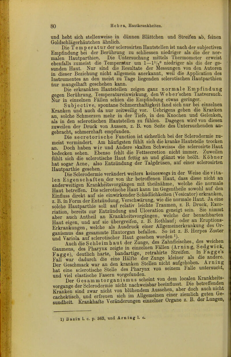 und hebt sich stellenweise in dünnen ßlättchen und Streifen ab, feinen Goldschlägerhäutchen ähnlich. Die Temperaturder sclerosirten Hautstellen ist nach der subj ectiven Empfindung bei der Berührung zu schliessen niedriger als die der nor- malen Hautparthien. Die Untersuchung mittels Thermometer erweist ebenfalls zumeist die Temperatur um 1—1^/2 niedriger als die der ge- sunden Haut. Nur sind die Resultate der Messungen von den Autoren in dieser Beziehung nicht allgemein anerkannt, weil die Application des Instrumentes an den meist zu Tage liegenden sclerotischen Hautparthien nur mangelhaft geschehen kann. Die erkrankten Hautstellen zeigen ganz normale Empfindung gegen Berührung, Temperatureinwirkung, denWeber'schen Tastversuch. Nur in einzelnen Fällen schien die Empfindung etwas geringer. Subjective, spontane Schmerzhaftigkeit fand sich nur bei einzelnen Kranken und auch da nur zeitweilig vor. üebrigens geben die Kranken an, solche Schmerzen mehr in der Tiefe, in den Knochen und Gelenken, als in den sclerotischen Hautstellen zu fühlen. Dagegen wird von diesen zuweilen der Druck von Aussen, z. B. von Seite des Untersuchenden an- gebracht, schmerzhaft empfunden. Die secretorische Function ist sicherlich bei der Sclerodermie zu- meist vermindert. Am häufigsten fühlt sich die kranke Hautstelle trocken an. Doch haben wir und Andere »kalten Schweiss« die sclerosirte Haut bedecken sehen. Ebenso fehlt die Fettsecretion nicht immer. Zuweilen fühlt sich die sclerotische Haut fettig an und glänzt wie beölt. Köbner hat sogar Acne, also Entzündung der Talgdrüsen, auf einer sclerosirten Hautparthie gesehen. . -, ttt • j- Die Sclerodermie verändert weiters keineswegs in der Weise die vita- len Eigenschaften der von ihr betroffenen Haut, dass diese nicht an anderweitigen Krankheitsvorgängen mit theilnähme, welche die normale Haut betreffen. Die sclerotische Haut kann im Gegentheile sowohl auf den Einfluss direkt auf sie einwirkender Schädlichkeiten (Vesicator) erkranken, z B. in Form der Entzündung, Verschwärung, wie die normale Haut. Ja eine solche Hautparthie soll auf relativ leichte Traumen, z. B. Druck, Exco- riation, bereits zur Entzündung und Ulceration geneigt sein. Sie ninunt aber auch Antheil an Krankheitsvorgängen, welche der benachbarten Haut eigen, und auf sie übergreifen, z. B. Rothlauf; oder an Eruptions- Erkrankungen, welche als Ausdruck einer Allgememerkrankung des Or- ganismus das gesammte Hautorgan befallen. So ist z. B. Herpes Zoster und Variola auf sclerotischer Haut gesehen worden i). Auch die Schleimhaut der Zunge, des Zahnfleisches, des weichen Gaumens, des Pharynx zeigte in einzelnen Fällen (Arning, Sedgwick, Fagge), deutlich harte, bandartige, retrahirte Streifen. In l^agges Fall war dadurch die eine Hälfte der Zunge kleiner als die andere. Der Geschmack war an den kranken Stellen nicht aufgehoben. Arning hat eine sclerotische SteUe des Pharynx von seinem Falle untersucht, und viel elastische Fasern vorgefunden. . ^ } v r.\ Der Gesammtorganismus scheint von dem localen Krankheits- vorgange der Sclerodermie nicht nachweisbar beeinflusst. Die beü-effenden Kranken sind zwar nicht von blühendem Aussehen, aber doch auch nicht cachektisch, und erfreuen sich im Allgemeinen einer ^lemhch guten Ge- sundheit. Krankhafte Veränderungen einzelner Organe z. B. der Lungen, 1) Bazin L c. p. 868, und Arning 1. c