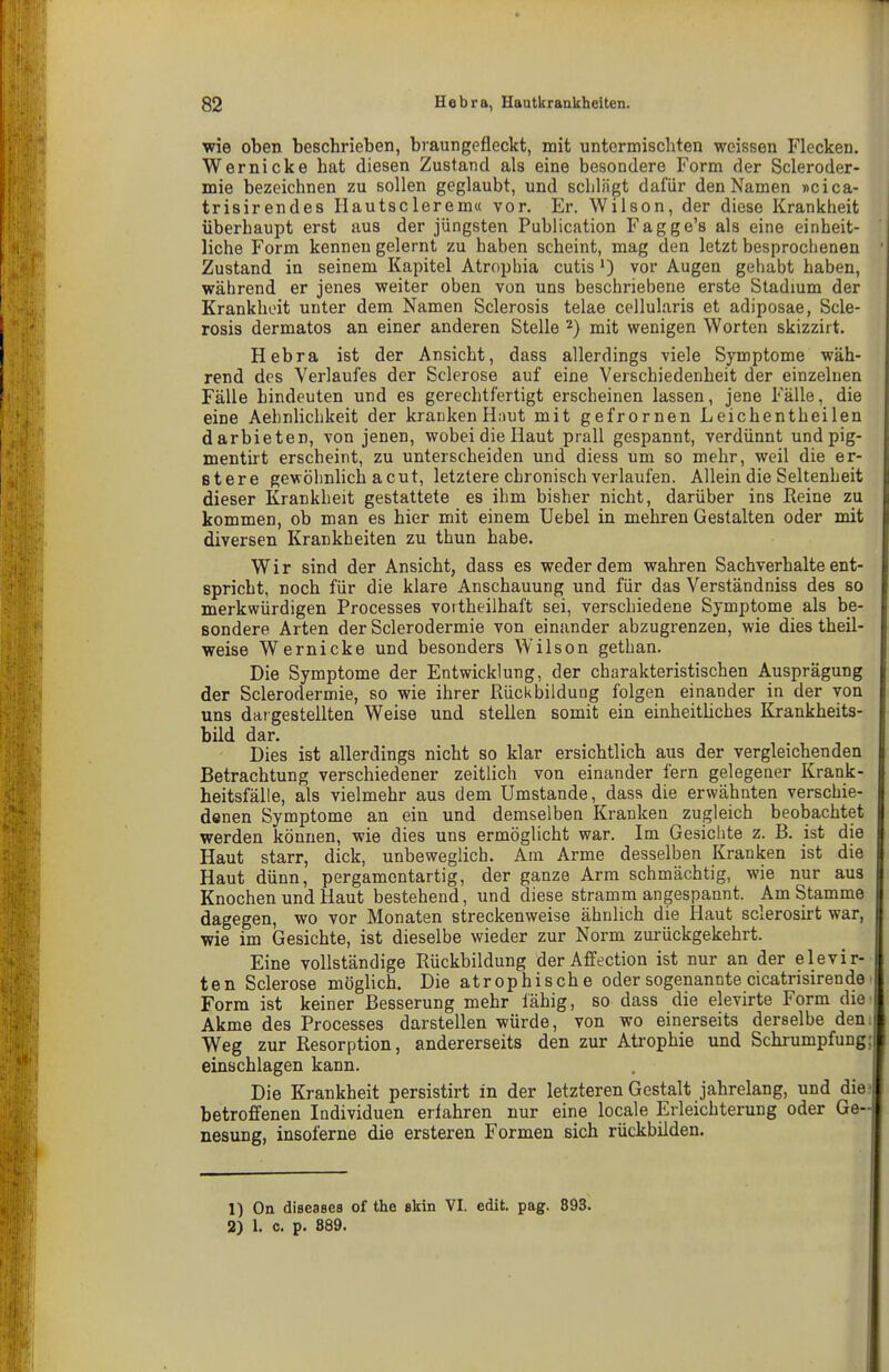 wie oben beschrieben, braun gefleckt, mit untermischten weissen Flecken. Wer nicke hat diesen Zustand als eine besondere Form der Scleroder- mie bezeichnen zu sollen geglaubt, und schlägt dafür den Namen «cica- trisirendes Ilautsclerem« vor. Er. Wilson, der diese Krankheit überhaupt erst aus der jüngsten Publication Fagge's als eine einheit- liche Form kennen gelernt zu haben scheint, mag den letzt besprochenen Zustand in seinem Kapitel Atrophia cutis ') vor Augen gehabt haben, während er jenes weiter oben von uns beschriebene erste Stadium der Krankheit unter dem Namen Sclerosis telae cellularis et adiposae, Scle- rosis dermatos an einer anderen Stelle ^) mit wenigen Worten skizzirt. Hebra ist der Ansicht, dass allerdings viele Symptome wäh- rend des Verlaufes der Sclerose auf eine Verschiedenheit der einzelnen Fälle hindeuten und es gerechtfertigt erscheinen lassen, jene Fälle, die eine Aehnlichkeit der kranken Haut mit gefrornen Leichentheilen darbieten, von jenen, wobei die Haut prall gespannt, verdünnt und pig- mentirt erscheint, zu unterscheiden und diess um so mehr, weil die er- stere gewöhnlich acut, letztere chronisch verlaufen. Allein die Seltenheit dieser Krankheit gestattete es ihm bisher nicht, darüber ins Keine zu kommen, ob man es hier mit einem Uebel in mehren Gestalten oder mit diversen Krankheiten zu thun habe. Wir sind der Ansicht, dass es weder dem wahren Sachverhalte ent- spricht, noch für die klare Anschauung und für das Verständniss des so merkwürdigen Processes vortheilhaft sei, verschiedene Symptome als be- sondere Arten der Sclerodermie von einander abzugrenzen, wie dies theil- weise Wernicke und besonders Wilson gethan. Die Symptome der Entwicklung, der charakteristischen Ausprägung der Sclerodermie, so wie ihrer Rückbildung folgen einander in der von uns dargestellten Weise und stellen somit ein einheitliches Krankheits- bild dar. Dies ist allerdings nicht so klar ersichtlich aus der vergleichenden Betrachtung verschiedener zeitlich von einander fern gelegener Krank- heitsfälle, als vielmehr aus dem Umstände, dass die erwähnten verschie- denen Symptome an ein und demselben Kranken zugleich beobachtet werden können, wie dies uns ermöglicht war. Im Gesichte z. B. ist die Haut starr, dick, unbeweglich. Am Arme desselben Kranken ist die Haut dünn, pergamentartig, der ganze Arm schmächtig, wie nur aus Knochen und Haut bestehend, und diese stramm angespannt. Am Stamme dagegen, wo vor Monaten streckenweise ähnlich die Haut sclerosirt war, wie im Gesichte, ist dieselbe wieder zur Norm zurückgekehrt. Eine vollständige Rückbildung der Affection ist nur an der elevir- ten Sclerose möglich. Die atrophische oder sogenannte cicatrisirende Form ist keiner Besserung mehr fähig, so dass die elevirte Form die Akme des Processes darstellen würde, von wo einerseits derselbe den Weg zur Resorption, andererseits den zur Atrophie und Schrumpfung einschlagen kann. Die Krankheit persistirt in der letzteren Gestalt jahrelang, und die betroffenen Individuen erfahren nur eine locale Erleichterung oder Ge- nesung, insoferne die ersteren Formen sich rückbilden. 1) On diseases of the ekin VI. edit. pag. 893. 2) 1. c. p. 889.