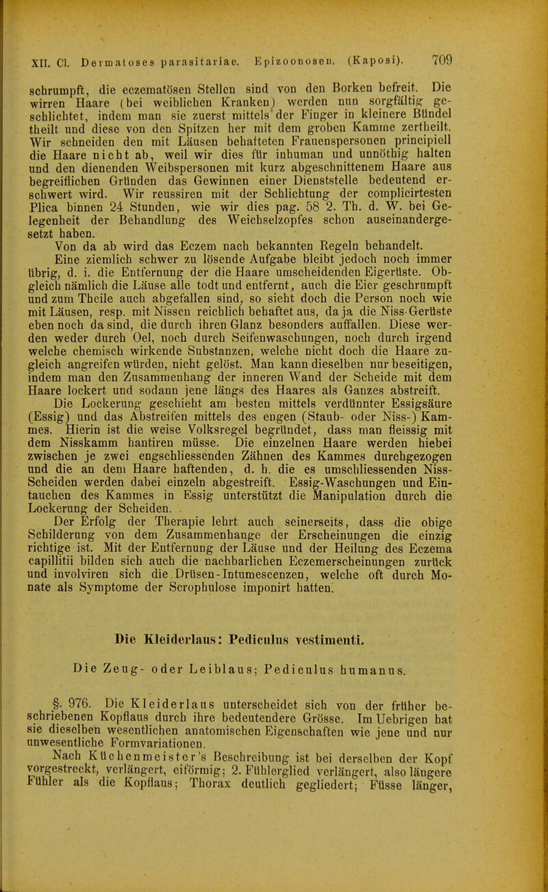 schrumpft, die eczematösen Stellen sind von den Borken befreit. Die wirren Haare (bei weiblichen Kranken) werden nun sorgfältie: ge- schlichtet, indem man sie zuerst mittels der Finger in kleinere Bündel theilt und diese von den Spitzen her mit dem groben Kamme zertheilt. Wir schneiden den mit Läusen behatteten Frauenspersonen principiell die Haare nicht ab, weil wir dies für inhuman und unnöthig halten und den dienenden Weibspersonen mit kurz abgeschnittenem Haare aus begreiflichen Gründen das Gewinnen einer Dienststelle bedeutend er- schwert wird. Wir reussiren mit der Schlichtung der complicirtesten Plica binnen 24 Stunden, wie wir dies pag. 58 2. Tb. d. W. bei Ge- legenheit der Behandlung des Weichselzopfes schon auseinanderge- setzt haben. Von da ab wird das Eezem nach bekannten Regeln behandelt. Eine ziemlich schwer zu lösende Aufgabe bleibt jedoch noch immer übrig, d. i. die Entfernung der die Haare umscheidenden Eigerüste. Ob- gleich nämlich die Läuse alle todtund entfernt, auch die Eier geschrumpft und zum Theile auch abgefallen sind, so sieht doch die Person noch wie mit Läusen, resp. mit Nissen reichlich behaftet aus, da ja die Niss-Gerüste eben noch da sind, die durch ihren Glanz besonders auffallen. Diese wer- den weder durch Oel, noch durch Seifenwaschungen, noch durch irgend welche chemisch wirkende Substanzen, welche nicht doch die Haare zu- gleich angreifen würden, nicht gelöst. Man kann dieselben nur beseitigen, indem man den Zusammenhang der inneren Wand der Scheide mit dem Haare lockert und sodann jene längs des Haares als Ganzes abstreift. Die Lockerung geschieht am besten mittels verdünnter Essigsäure (Essig) und das Abstreifen mittels des engen (Staub- oder Niss-) Kam- mes. Hierin ist die weise Volksregel begründet, dass man fleissig mit dem Nisskamm hantiren müsse. Die einzelnen Haare werden hiebei zwischen je zwei engschliessenden Zähnen des Kammes durchgezogen und die an dem Haare haftenden, d. h. die es umschliessenden Niss- Scheiden werden dabei einzeln abgestreift. Essig-Waschungen und Ein- tauchen des Kammes in Essig unterstützt die Manipulation durch die Lockerung der Scheiden. Der Erfolg der Therapie lehrt auch seinerseits, dass die obige Schilderung von dem Zusammenhange der Erscheinungen die einzig richtige ist. Mit der Entfernung der Läuse und der Heilung des Eczema capillitii bilden sich auch die nachbarlichen Eczemerscheinungen zurück und involviren sich die Drüsen-Intumescenzen, welche oft durch Mo- nate als Symptome der Scrophulose imponirt hatten! Die Kleiderlaus: Pediculiis vestimenti. Die Zeug- oder Leiblaus; Pediculus humanus. §. 976. Die Kleiderlaus unterscheidet sich von der früher be- schriebenen Kopflaus durch ihre bedeutendere Grösse. Im Uebrigen hat sie dieselben wesentlichen anatomischen Eigenschaften wie jene und nur unwesentliche Formvariationen. Nach Küchenmeister's Beschreibung ist bei derselben der Kopf vorgestreckt, verlängert, eiförmig; 2. Fühlerglied verlängert, also längere Fühler als die Kopflaus; Thorax deutlich gegliedert; Füsse länger,