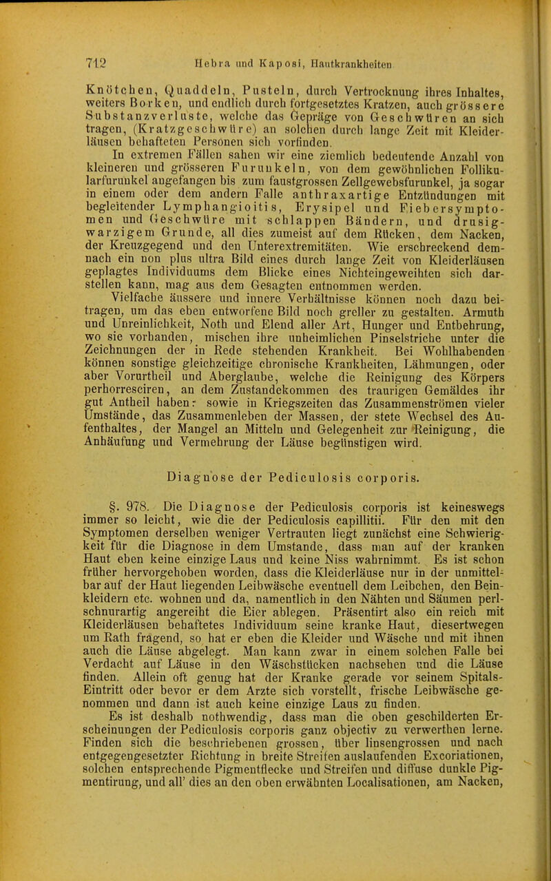 Knötchen, Quaddeln, Pusteln, durch Vertrocknung ihres Inhaltes, weiters Borken, und endlich durch fortgesetztes Kratzen, auch grössere Substanzverluste, welche das Gepräge von Geschwüren an sich tragen, (Kratzgeschwüre) an solchen durch lange Zeit mit Kleider- läusen behafteten Personen sich vorfinden. In extremen Fällen sahen wir eine ziemlich bedeutende Anzahl von kleinereu und grösseren Furunkeln, von dem gewöhnlichen Folliku- larfurunkel angefangen bis zum faustgrossen Zellgewebsfurunkel, ja sogar in einem oder dem andern Falle anthraxartige Entzündungen mit begleitender Lymphangioiti s, Erysipel und Fi eb ersympto- men und Geschwüre mit schlappen Bändern, und drusig- warzigem Grunde, all dies zumeist auf dem Rücken, dem Nacken, der Kreuzgegend und den Unterextremitäten. Wie erschreckend dem- nach ein non plus ultra Bild eines durch lange Zeit von Kleiderläusen geplagtes Individuums dem Blicke eines Nichteingeweihten sich dar- stellen kann, mag aus dem Gesagten entnommen werden. Vielfache äussere und innere Verhältnisse können noch dazu bei- tragen, um das eben entworfene Bild noch greller zu gestalten. Armuth und Unreinlichkeit, Noth und Elend aller Art, Hunger und Entbehrung, wo sie vorhanden, mischen ihre unheimlichen Pinselstriche unter die Zeichnungen der in Rede stehenden Krankheit. Bei Wohlhabenden können sonstige gleichzeitige chronische Krankheiten, Lähmungen, oder aber Vorurtheil und Aberglaube, welche die Reinigung des Körpers perhorresciren, an dem Zustandekommen des traurigen Gemäldes ihr gut Antheil haben: sowie in Kriegszeiten das Zusammenströmen vieler Umstände, das Zusammenleben der Massen, der stete Wechsel des Au- fenthaltes, der Mangel an Mitteln und Gelegenheit zur ^Reinigung, die Anhäufung und Vermehrung der Läuse begünstigen wird. Diagnose der Pediculosis corporis. §. 978. Die Diagnose der Pediculosis corporis ist keineswegs immer so leicht, wie die der Pediculosis capillitii. Für den mit den Symptomen derselben weniger Vertrauten liegt zunächst eine Schwierig- keit für die Diagnose in dem Umstände, dass man auf der kranken Haut eben keine einzige Laus und keine Niss wahrnimmt. Es ist schon früher hervorgehoben worden, dass die Kleiderläuse nur in der unmittel- bar auf der Haut liegenden Leibwäsche eventuell dem Leibchen, den Bein- kleidern etc. wohnen und da, namentlich in den Nähten und Säumen perl- schnurartig angereiht die Eier ablegen. Präsentirt also ein reich mit Kleiderläusen behaftetes Individuum seine kranke Haut, diesertwegen um Rath fragend, so hat er eben die Kleider und Wäsche und mit ihnen auch die Läuse abgelegt. Man kann zwar in einem solchen Falle bei Verdacht auf Läuse in den Wäschstücken nachsehen und die Läuse finden. Allein oft genug hat der Kranke gerade vor seinem Spitals- Eintritt oder bevor er dem Arzte sich vorstellt, frische Leibwäsche ge- nommen und dann ist auch keine einzige Laus zu finden. Es ist deshalb nothwendig, dass man die oben geschilderten Er- scheinungen der Pediculosis corporis ganz objectiv zu verwerthen lerne. Finden sich die beschriebenen grossen, über linsengrossen und nach entgegengesetzter Richtung in breite Streifen auslaufenden Excoriationen, solchen entsprechende Pigmentflecke und Streifen und difluse dunkle Pig- mentirung, und all' dies an den oben erwähnten Localisationen, am Nacken,