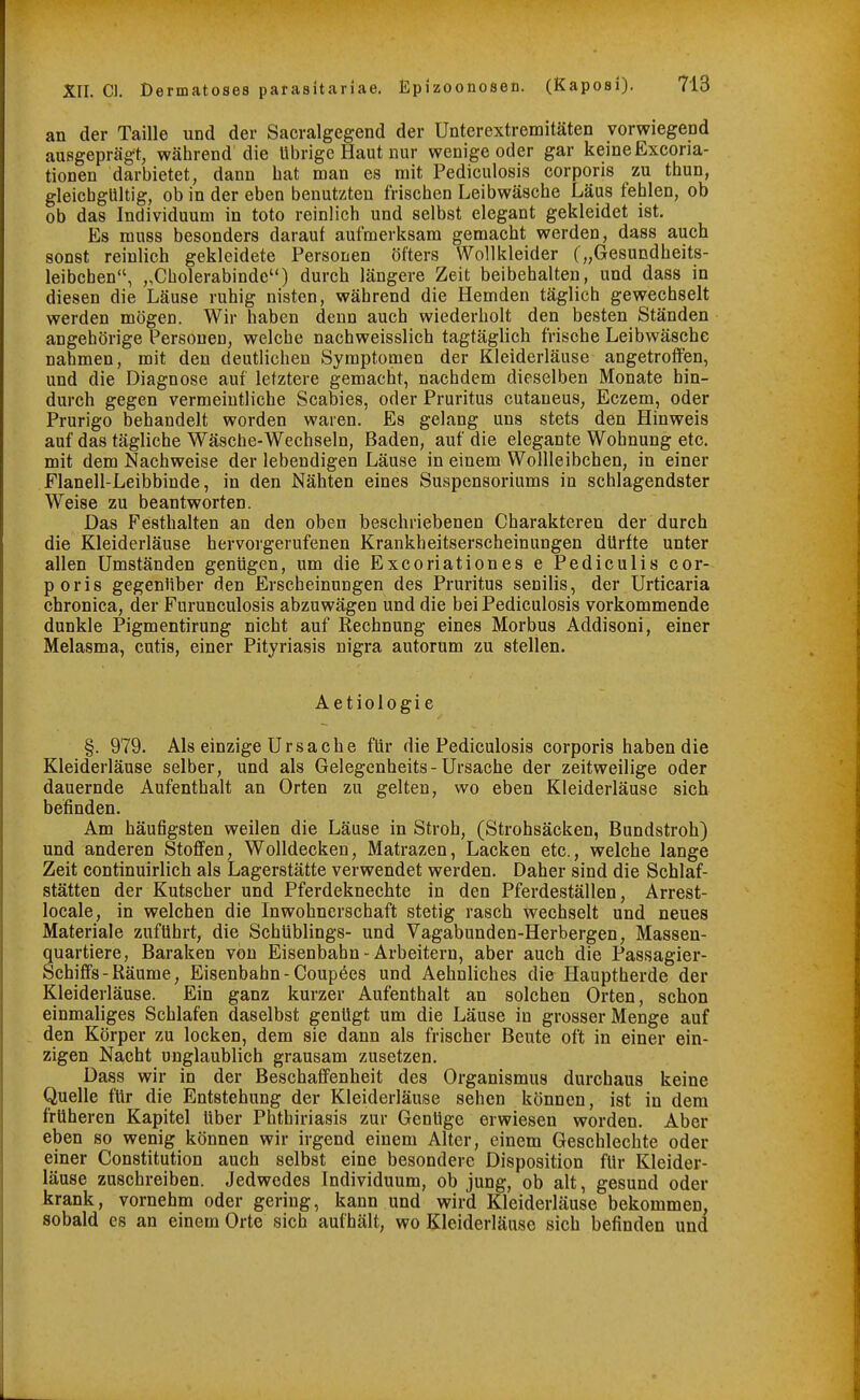 an der Taille und der Sacralgegend der Unterextremitäten vorwiegend ausgeprägt, während die übrige Haut nur wenige oder gar keine Excoria- tionen darbietet, dann bat man es mit Pediculosis corporis zu thun, gleichgültig, ob in der eben benutzten frischen Leibwäsche Läus fehlen, ob ob das Individuum in toto reinlich und selbst elegant gekleidet ist. Es muss besonders darauf aufmerksam gemacht werden, dass auch sonst reinlich gekleidete Personen öfters Wollkleider („Gesundheits- leibchen, „Cholerabinde) durch längere Zeit beibehalten, und dass in diesen die Läuse ruhig nisten, während die Hemden täglich gewechselt werden mögen. Wir haben denn auch wiederholt den besten Ständen angehörige Personen, welche nachweisslich tagtäglich frische Leibwäsche nahmen, mit den deutlichen Symptomen der Kleiderläuse angetroffen, und die Diagnose auf letztere gemacht, nachdem dieselben Monate hin- durch gegen vermeintliche Scabies, oder Pruritus cutaneus, Eczem, oder Prurigo behandelt worden waren. Es gelang uns stets den Hinweis auf das tägliche Wäsche-Wechseln, Baden, auf die elegante Wohnung etc. mit dem Nachweise der lebendigen Läuse in einem Wollleibchen, in einer Flanell-Leibbinde, in den Nähten eines Suspensoriums in schlagendster Weise zu beantworten. Das Festhalten an den oben beschriebenen Charakteren der durch die Kleiderläuse hervorgerufenen Krankheitserscheinungen dürfte unter allen Umständen gentigen, um die Excoriationes e Pediculis cor- poris gegenüber den Erscheinungen des Pruritus senilis, der Urticaria chronica, der Furunculosis abzuwägen und die bei Pediculosis vorkommende dunkle Pigmentirung nicht auf Rechnung eines Morbus Addisoni, einer Melasma, cutis, einer Pityriasis nigra autorum zu stellen. Aetiologie §. 979. Als einzige Ursache für die Pediculosis corporis haben die Kleiderläuse selber, und als Gelegenheits-Ursache der zeitweilige oder dauernde Aufenthalt an Orten zu gelten, wo eben Kleiderläuse sich befinden. Am häufigsten weilen die Läuse in Stroh, (Strohsäcken, Bundstroh) und anderen Stoffen, Wolldecken, Matrazen, Lacken etc., welche lange Zeit continuirlich als Lagerstätte verwendet werden. Daher sind die Schlaf- stätten der Kutscher und Pferdeknechte in den Pferdeställen, Arrest- Iocale, in welchen die Inwohnerschaft stetig rasch wechselt und neues Materiale zuführt, die Schüblings- und Vagabunden-Herbergen, Massen- quartiere, Baraken von Eisenbahn - Arbeitern, aber auch die Passagier- Schiffs - Räume, Eisenbahn-Coupees und Aehnliches die Hauptherde der Kleiderläuse. Ein ganz kurzer Aufenthalt an solchen Orten, schon einmaliges Schlafen daselbst genügt um die Läuse in grosser Menge auf den Körper zu locken, dem sie dann als frischer Beute oft in einer ein- zigen Nacht unglaublich grausam zusetzen. Dass wir in der Beschaffenheit des Organismus durchaus keine Quelle für die Entstehung der Kleiderläuse sehen können, ist in dem früheren Kapitel über Phthiriasis zur Genüge erwiesen worden. Aber eben so wenig können wir irgend einem Alter, einem Geschlechte oder einer Constitution auch selbst eine besondere Disposition für Kleider- läuse zuschreiben. Jedwedes Individuum, ob jung, ob alt, gesund oder krank, vornehm oder gering, kann und wird Kleiderläuse bekommen, sobald es an einem Orte sich aufhält, wo Kleiderläuse sich befinden und