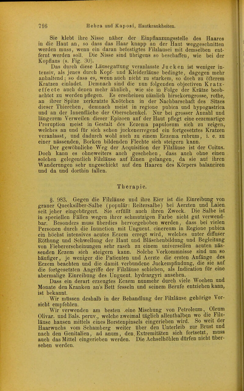 Sie klebt ihre Nisse näher der Einpflanzungsstelle des Haares in die Haut an, so dass das Haar knapp an der Haut weggeschnitten werden muss, wenn ein daran befestigtes Filzlausei mit demselben ent- fernt werden soll. Die Nisse sind übrigens so beschaffen, wie bei der Kopflaus (s. Fig. 3U). Das durch diese Läusegattung veranlasste Jucken ist weniger in- tensiv, als jenes durch Kopf- und Kleiderläuse bedingte, dagegen mehr anhaltend; so dass es, wenn auch nicht zu starkem, so doch zu öfterem Kratzen einladet. Demnach sind die nun folgenden objectiven Kratz- effecte auch denen mehr ähnlich, wie sie in Folge der Krätze beob- achtet zu werden pflegen. Es erscheinen nämlich hirsekorngrosse, rothe, an ihrer Spilze zerkratzte Knötchen in der Nachbarschaft des Sitzes dieser Thierchen, demnach meist in regione pubica und hypogastrica und an der Innenfläche der Oberschenkel. Nur bei grosser Anzahl und längerem Verweilen dieser Epizoen auf der Haut pflegt eine eczemartige Proruption meist in Gestalt des Eczema papulosum sich zu zeigen, welches an und für sich schon juckenerregend ein fortgesetztes Kratzen veranlasst, und dadurch wohl auch zu einem Eczema rubrum, i. e. zu einer nässenden, Borken bildenden Flechte sich steigern kann. Der gewöhnliche Weg der Acquisition der Filzläuse ist der Coitus. Doch kann es ohneweiters auch geschehen, dass auch ohne einen solchen gelegentlich Filzläuse auf Einen gelangen, da sie auf ihren Wanderungen sehr ungeschickt auf den Haaren des Körpers balanciren und da und dorthin fallen. Therapie. §. 983. Gegen die Filzläuse und ihre Eier ist die Einreibung von grauer Quecksilber-Salbe (populär: Reitersalbe) bei Aerzten und Laien seit jeher eingebürgert. Sie erfüllt auch ihren Zweck. Die Salbe ist in speciellen Fällen wegen ihrer schmutzigen Farbe nicht gut verwend- bar. Besonders muss überdies hervorgehoben werden, dass bei vielen Personen durch die Inunction mit Unguent. cinereum in Regione pubica ein höchst intensives acutes Eczem erregt wird, welches unter diffuser ßöthung und Schwellung der Haut und Bläschenbildung und Begleitung von Fiebererscheinungen sehr rasch zu einem universellen acuten näs- senden Eczem sich steigern kann. Solche Vorkommnisse sind um so häufiger, je weniger die Patienten und Aerzte die ersten Anfänge des Eczem beachten und die damit verbundene Juckempfindung, die sie auf die fortgesetzten Angriffe der Filzläuse schieben, als Indication für eine abermalige Einreibung des Unguent. hydrargyri ansehen. Dass ein derart erzeugtes Eczem nunmehr durch viele Wochen und Monate den Kranken an's Bett fesseln und seinem Berufe entziehen kann, ist bekannt. Wir müssen deshalb in der Behandlung der Filzläuse gehörige Vor- sicht empfehlen. Wir verwenden am besten .eine Mischung von Petroleum, Oleum Olivar. und Bals. peruv., welche zweimal täglich allenthalben wo die Filz- läuse hausen mittels eines Borstenpinsels eingerieben wird. So weit der Haarwuchs vom Schamberg weiter über den Unterleib zur Brust und nach den Genitalien, ad anum, den,Extremitäten sich fortsetzt, muss auch das Mittel eingerieben werden. Die Achselhöhlen dürfen nicht über- sehen werden.