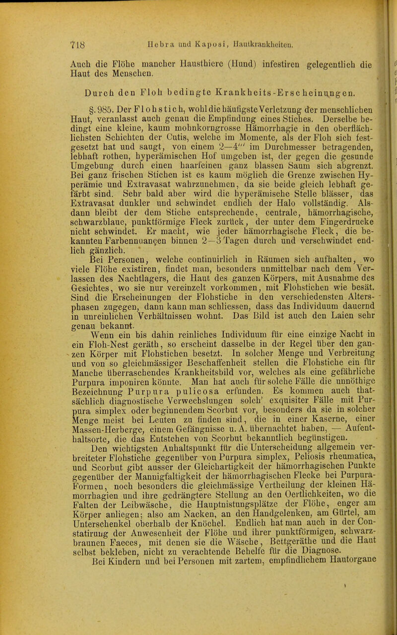 Auch die Flöhe mancher llausthicrc (Hund) infestiren gelegentlich die Haut des Menschen. Durch den Floh bedingte Krankheits-Ersc heinu^ngen. §.985. Der Fl oh stich, wohl die häufigste Verletzung der menschlichen Haut, veranlasst auch genau die Empfindung eines Stiches. Derselbe be- dingt eine kleine, kaum mohnkorngrosse Hämorrhagie in den oberfläch- lichsten Schichten der Cutis, welche im Momente, als der Floh sich fest- gesetzt hat und saugt, von einem 2—4' im Durchmesser betragenden, lebhaft rothen, hyperämischen Hof umgeben ist, der gegen die gesunde Umgebung durch einen haarfeinen ganz blassen Saum sich abgrenzt. Bei ganz frischen Stichen ist es kaum möglich die Grenze zwischen Hy- perämie und Extravasat wahrzunehmen, da sie beide gleich lebhaft ge- färbt sind. Sehr bald aber wird die byperämische Stelle blässer, das Extravasat dunkler und schwindet endlich der Halo vollständig. Als- dann bleibt der dem Stiche entsprechende, centrale, hämorrhagische, schwarzblaue, punktförmige Fleck zurück, der unter dem Fingerdrucke nicht schwindet. Er macht, wie jeder hämorrhagische Fleck, die be- kannten Farbenniiangen binnen 2—3 Tagen durch und verschwindet end- lich gänzlich. Bei Personen, welche continuirlich in Räumen sich aufhalten, wo viele Flöhe existiren, findet man, besonders unmittelbar nach dem Ver- lassen des Nachtlagers, die Haut des ganzen Körpers, mit Ausnahme des Gesichtes, wo sie nur vereinzelt vorkommen, mit Flohstichen wie besät. Sind die Erscheinungen der Flohstiche in den verschiedensten Alters- phasen zugegen, dann kann man schliessen, dass das Individuum dauernd in unreinlichen Verhältnissen wohnt. Das Bild ist auch den Laien sehr genau bekannt. Wenn ein bis dahin reinliches Individuum für eine einzige Nacht in ein Floh-Nest geräth, so erscheint dasselbe in der Regel über den gan- - zen Körper mit Flohstichen besetzt. In solcher Menge und Verbreitung und von so gleichmässiger Beschaffenheit stellen die Flohstiche ein für Manche überraschendes Krankheitsbild vor, welches als eine gefährliche Purpura imponiren könnte. Man hat auch für solche Fälle die unnöthige Bezeichnung Purpura pulicosa erfunden. Es kommen auch that- sächlich diagnostische Verwechslungen solch' exquisiter Fälle mit Pur- pura Simplex oder beginnendem Scorbut vor, besonders da sie in solcher Menge meist bei Leuten zu finden sind, die in einer Kaserne, einer Massen-Herberge, einem Gefängnisse u. A. Ubernachtet haben, — Aufent- haltsortCj die das Entstehen von Scorbut bekanntlich begünstigen. Den wichtigsten Anhaltspunkt für die Unterscheidung allgemein ver- breiteter Plohstiche gegenüber von Purpura simplex, Poliosis rheumatica, und Scorbut gibt ausser der Gleichartigkeit der hämorrhagischen Punkte gegenüber der Mannigfaltigkeit der hämorrhagischen Flecke bei Purpura- Formen, noch besonders die gleichmässige Vertheilung der kleinen Hä- morrhagien und ihre gedrängtere Stellung an den Oertlichkeiten, wo die Falten der Leibwäsche, die Hauptnistungsplätze der Flöhe, enger am Körper anliegen; also am Nacken, an den Handgelenken, am Gürtel, am Unterschenkel oberhalb der Knöchel. Endlich hat man auch in der Con- statirung der Anwesenheit der Flöhe und ihrer punktförmigen, schwarz- braunen Faeces, mit denen sie die Wäsche, Bettgeräthe und die Haut selbst bekleben, nicht zu verachtende Behelfe flir die Diagnose. Bei Kindern und bei Personen mit zartem, empfindlichem Hautorgane