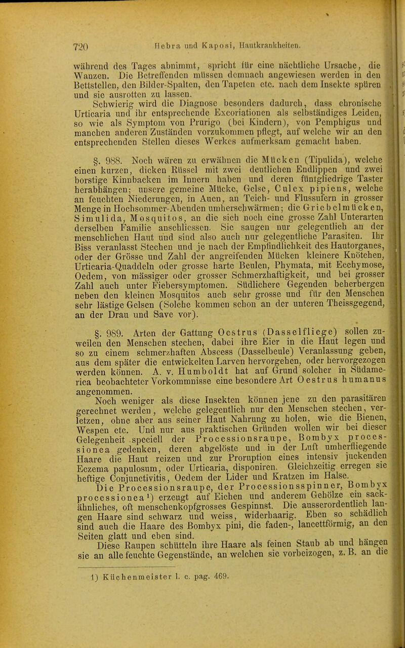 1 1 1 720 Hebra und Kaposi, Hautkrankheiten. 4,^ während des Tages abnimmt, spricht lUr eine nächtliche Ursache, die Wanzen. Die Bctreflendcn müssen demnach angewiesen werden in den Bettstellen, den Bilder-Spalten, den Tapeten etc. nach dem Insekte spüren und sie ausrotten zu lassen. Schwierig wird die Diagnose besonders dadurch, dass chronische Urticaria und ihr entsprechende Excoriationen als selbständiges Leiden, so wie als Symptom von Prurigo (bei Kindern), von Pemphigus und ' manchen anderen Zuständen vorzukommen pflegt, auf welche wir an den i entsprechenden Stellen dieses Werkes aufmerksam gemacht haben. ä, §. 988. Noch wären zu erwähnen die Mücken (Tipulida), welche ' einen kurzen, dicken Rüssel mit zwei deutlichen Endlippen und zwei borstige Kinnbacken im Innern haben und deren füntgliedrige Taster herabhängen; unsere gemeine Mücke, Gelse, Culex pipiens, welche an feuchten Niederungen, in Auen, an Teich- und Flussufern in grosser Mengein Hochsommer-Abenden umherschwärmen; die Griebelmücken, S im Uli da, Mosquitos, an die sich noch eine grosse Zahl Unterarten derselben Familie anscblicssen. Sie saugen nur gelegentlich an der menschlichen Haut und sind also auch nur gelegentliche Parasiten. Ihr Biss veranlasst Stechen und je nach der Empfindlichkeit des Hautorganes, oder der Grösse und Zahl der angreifenden Mücken kleinere Knötchen, ^ Urticaria-Quaddeln oder grosse harte Beulen, Phymata, mit Ecchymose, Oedem, von massiger oder grosser Schmerzbaftigkeit, und bei grosser j Zahl auch unter Fiebersymptomen. Südlichere Gegenden beherbergen j neben den kleinen Mosquitos auch sehr grosse und für den Menschen sehr lästige Gelsen (Solche kommen schon an der unteren Theissgegend, \ an der Drau und Save vor). , §. 989. Arten der Gattung Oestrus (Dasselfliege) sollen zu- weilen den Menschen stechen, dabei ihre Eier in die Haut legen und so zu einem schmerzhaften Abscess (Dasselbeule) Veranlassung geben, aus dem später die entwickelten Larven hervorgehen, oder hervorgezogen werden können. A. v. Humboldt hat auf Grund solcher in Stidame- rica beobachteter Vorkommnisse eine besondere Art Oestrus humanus angenommen. Noch weniger als diese Insekten können jene zu den parasitären gerechnet werden, welche gelegentlieh nur den Menschen stechen , ver- letzen, ohne aber aus seiner Haut Nahrung zu holen, wie die Bienen, Wespen etc. Und nur aus praktischen Gründen wollen wir bei dieser Gelegenheit speciell der Processionsraupe, Bombyx proces- sionea gedenken, deren abgelöste und in der Luft umherfliegende Haare die Haut reizen und zur Proruption eines intensiv ]uckenden Eczema papulosum, oder Urticaria, disponiren. Gleichzeitig erregen sie heftige Conjunctivitis, Oedem der Lider und Kratzen im Halse Die Processionsraupe, der Processionsspinner, Bombyx processioneai) erzeugt auf Eichen und anderem Gehölze ein sack- ähnliches, oft menschenkopfgrosses Gespinnst. Die ausserordentlich lan- gen Haare sind schwarz und weiss, widerhaarig. Eben so schädlich sind auch die Haare des Bombyx pini, die faden-, lancettförmig, an den Seiten glatt und eben sind. Diese Raupen schütteln ihre Haare als feinen Staub ab und hangen sie an alle feuchte Gegenstände, an welchen sie vorbeizogen, z. B. an die I 1) Küchenmeister 1. c. pag. 469.