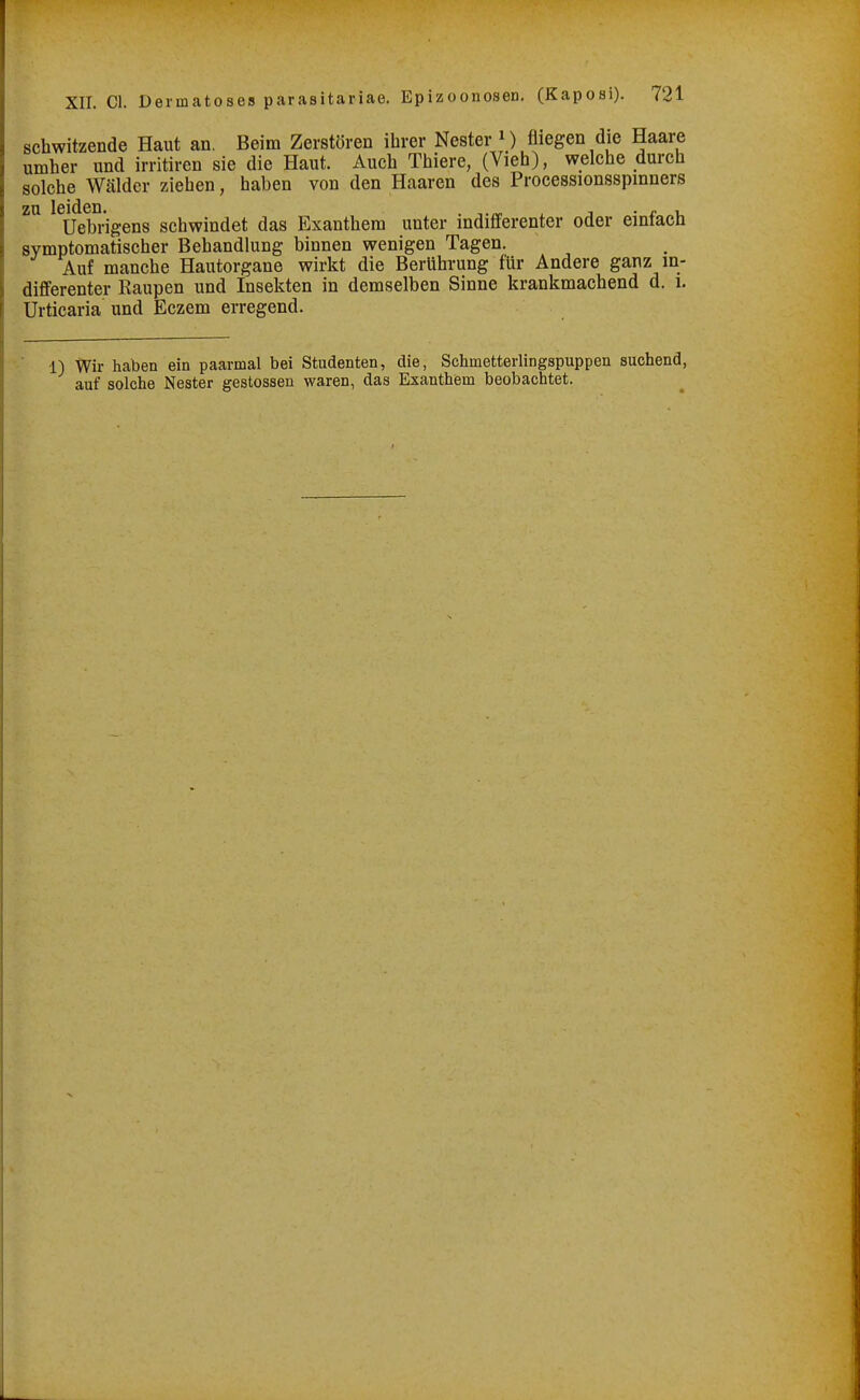 schwitzende Haut an. Beim Zerstören ilirer Nester M fliegen die Haare umher und irritiren sie die Haut. Auch Thiere, (Vieh), welche durch solche Wälder ziehen, haben von den Haaren des Processionsspinners zu leiden. , • r u üebrigens schwindet das Exanthem unter indifferenter oder emtach symptomatischer Behandlung binnen wenigen Tagen. Auf manche Hautorgane wirkt die Berührung für Andere ganz in- differenter Raupen und Insekten in demselben Sinne krankmachend d. i. Urticaria und Eczem erregend. •n Wir haben ein paarmal bei Studenten, die, Schmetterlingspuppen suchend, auf solche Nester gestossen waren, das Exanthem beobachtet.