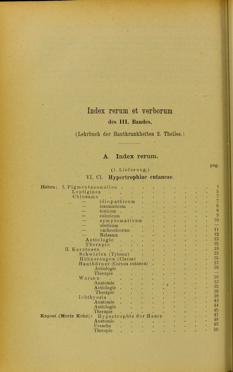 Index rerum et verborum des III. Bandes. CLehrbucli der Hautkranklieiteii 2. Theiles.) A. Index rerum. (]. Lieferung.) VI. Cl. Hypertropliiae cutaueae. Hebra: 1. Pigm entanomalien . Lentigines . , Chloasma — idiop athicum — traumaticum — toxiciim . — caloricum — sym p tomati cum — uterinum — cachecticorum — Melasma Aetiologie Therapie . . ' II. Keratosen Schwielen (Tyloma) Hühneraugen (Clavus) Hauthörner (Cornua cutanea) Aetiologie Therapie Warzen Anatomie Aetiologie . Therapie Ichthyosis . Anatomie Aetiologie Therapie Kaposi (Moriz Kohn): Hypertrophie der Haare Anatomie Ursache Therapie