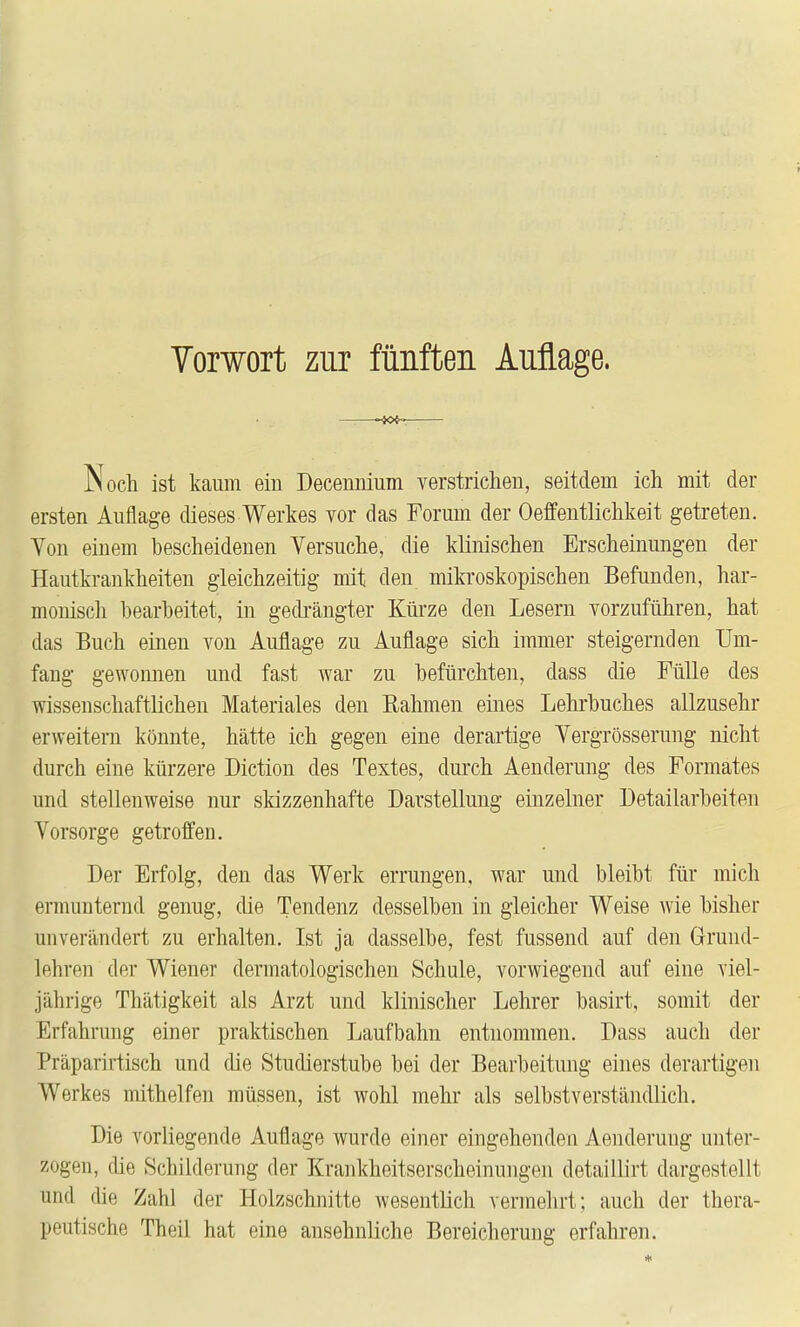 Torwort zur fünften Auflage. -sc«. Noch ist kaum ein Decenuium verstrichen, seitdem ich mit der ersten Auflage dieses Werkes vor das Forum der Oeffentlichkeit getreten. Yon einem bescheidenen Versuche, die klinischen Erscheinungen der Hautkrankheiten gleichzeitig mit den mikroskopischen Befunden, har- monisch bearbeitet, in gedi'ängter Kürze den Lesern vorzuführen, hat das Buch einen von Auflage zu Auflage sich immer steigernden Um- fang gewonnen und fast war zu befürchten, dass die Fülle des wissenschaftlichen Materiales den Rahmen eines Lehrbuches allzusehr erweitern könnte, hätte ich gegen eine derartige Vergrösserung nicht durch eine kürzere Diction des Textes, durch Aenderung des Formates und stellenweise nur skizzenhafte Darstellung einzelner Detailarbeiten Yorsorge getroffen. Der Erfolg, den das Werk errungen, war und bleibt für mich ermunternd genug, die Tendenz desselben in gleicher Weise wie bisher unverändert zu erhalten. Ist ja dasselbe, fest fussend auf den Grund- lehren der Wiener dermatologischen Schule, vorwiegend auf eine viel- jährige Thätigkeit als Arzt und klinischer Lehrer basirt, somit der Erfahrung einer praktischen Laufbahn entnommen. Dass auch der Präparirtisch und die Studierstube bei der Bearbeitung eines derartigen Werkes mithelfen müssen, ist wohl mehr als selbstverständlich. Die vorliegende Auflage wurde einer eingehenden Aenderung unter- zogen, die Schilderung der Krankheitserscheinungen detaillirt dargestellt und die Zahl der Holzschnitte wesentlich vermehrt; auch der thera- peutische Theil hat eine ansehnliche Bereicherung erfahren.