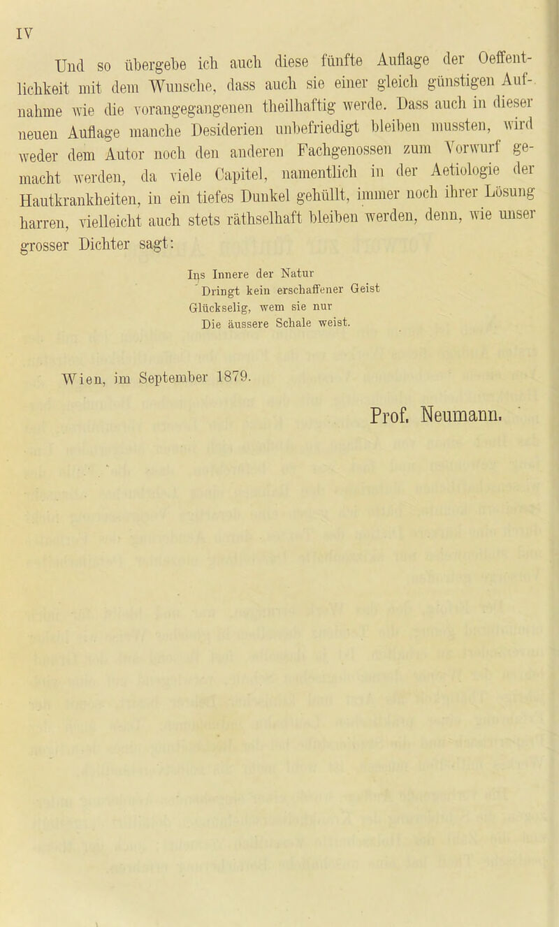 Und so übergel3e ich auch diese fünfte Auflage der Oeffent- lichkeit mit dem Wunsche, dass auch sie einer gleich günstigen Auf- nahme wie che vorangegangenen theilhaftig werde. Dass auch in dieser neuen Auflage manche Desiderien unbefriedigt bleiben mussten, wird weder dem Autor noch den anderen Fachgenossen zum Vorwurf ge- macht werden, da viele Capitel, namentlich in der Aetiologie der Hautkrankheiten, in ein tiefes Dunkel gehüllt, immer noch ihrer Losung harren, vielleicht auch stets räthselhaft bleiben werden, denn, wie unser grosser Dichter sagt: Ii]s Innere der Natur Dringt kein erschaffener Geist Glückselig, wem sie nur Die äussere Schale weist. Wien, im September 1879. Prof. Neumann.