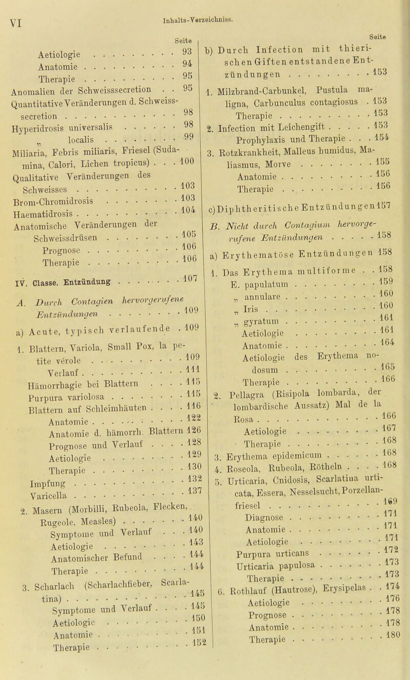 Seite 93 94 95 95 Seite Aetiologie • • Anatomie Therapie Anomalien der Schweisssecretion . . Quantitative Veränderungen d. Schweiss- QQ secretion Hyperidrosis universalis 98 localis 99 Miliaria, Febris miliaris, Friesel (Suda- mina, Calori, Liehen tropicus) ... 100 Qualitative Veränderungen des Schweisses '^^^ Brom-Chromidrosis Haematidrosis Anatomische Veränderungen der Sch weiss drüsen '^^'^ Prognose Therapie IV. Classe. Entzündung l*^'^ A. Durch Contagien hervonjerufene Entzündungen '^9 a) Acute, typisch verlaufende . 109 1. Blattern, Variola, Small Pox, la pe tite veröle Verlauf Hämorrhagie bei Blattern . . . • Purpura variolosa Blattern auf Schleimhäuten .... Anatomie b) Durch Infection mit thieri- schen Giften entstandene Ent- zün düngen 1. Milzbrand-Carbunkel, Pustula ma- ligna, Carbunculus contagiosus Therapie 2. Infection mit Leichengift 153 Prophylaxis und Therapie . . . 154 3. Rotzkrankheit, Malleus humidus, Ma- Morve 153 153 106 106 109 Hl 115 115 116 122 Anatomie d. hämorrh. Blattern 126 Prognose und Verlauf .... 128 Aetiologie Therapie Impfung Varicella 2. Masern (Morbilli, Rubeola, Flecken Rugeole, Measles) Symptome und Verlauf . • ■ Aetiologie Anatomischer Befund Therapie 3. Scharlach (Scharlachfieber, tina) Symptome und Verlauf Aetiologie Anatomie Therapie liasmus, Anatomie 156 Therapie c)Diphtheritische Entzündungen 157 B. Nicht durch Contagium hervorge- rufene Entzündungen 158 a) Erythematöse Entzündungen 158 158 159 160 160 161 1. Das Erytheraa multiforme E. papulatum „ annulare „ Ii'is gyratum Aetiologie Anatomie Aetiologie des Erythema no- dosum Therapie . . . Pellagra (Risipola 164 165 166 lombarda, der 129 130 132 137 140 . . . 140 . . . 143 . . . 144 . . . 144 Scarla- ... 145 ... 145 ... 150 . .151 . . . 152 () lombardische Aussatz) Mal de la Rosa Aetiologie • Therapie Erythema epidemicum Roseola, Rubeola, Röthein • • • Urticaria, Cnidosis, Scarlatina urti- cata, Essera, Nesselsucht, Porzellan- friesel Diagnose Anatomie Aetiologie Purpura urticans Urticaria papulosa Therapie • • Rothlauf (Hautrose), Erysipelas Aetiologie 166 167 168 168 168 Prognose Anatomie Therapie 169 171 171 171 172 173 173 174 176 178 178 180