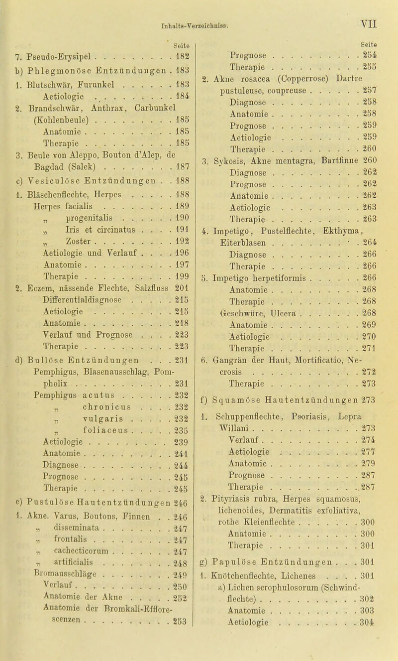 Seite 7. Pseudo-Erysipel 182 b) Phlegmonöse Entzündungen . 183 1. Blutschwär, Furunkel 183 Aetiologie 184 2. Brandschwär, Anthrax, Carbunkel (Kohlenbeule) 185 Anatomie 185 Therapie 185 3. Beule von Aleppo, Bouton d'Alep, de Bagdad (Salek) . 187 c) Vesiculüse Entzündungen . . 188 1. Bläschenflechte, Herpes 188 Herpes facialis 189 „ progenitalis 190 „ Iris et circinatus . . . .191 „ Zoster 192 Aetiologie und Verlauf .... 196 Anatomie 197 Therapie 199 2. Eczem, nässende Flechte, Salzfluss 201 Differentialdiagnose 215 Aetiologie 215 Anatomie 218 Verlauf und Prognose .... 223 Therapie 223 d) Bullöse Entzündungen . . .231 Pemphigus, Blasenausschlag, Pom- pholix 231 Pemphigus acutus 232 „ chronicus .... 232 „ vulgaris 232 „ foliaceus 235 Aetiologie 239 Anatomie 241 Diagnose 244 Prognose 245 Therapie 245 e) Pustulöse Hautentzündungen 246 1. Akne. Varus, Boutons, Finnen . . 246 „ disseminata 247 frontalis 247 ., cachecticorum 247 T) artificialis 248 Bromausschläge 249 Verlauf 250 Anatomie der Akne 252 Anatomie der Bromkali-Efflore- scenzen 253 Seite Prognose 254 Therapie 255 2. Akne rosacea (Copperrose) Dartre pustuleuse, coupreuse 257 Diagnose 258 Anatomie 258 Prognose 259 Aetiologie 259 Therapie 260 3. Sykosis, Akne raentagra, Bartfinne 260 Diagnose . 262 Prognose 262 Anatomie 262 Aetiologie 263 Therapie 263 4. Impetigo , Pustelflechte, Ekthyma, Eiterblasen • . 264 Diagnose 266 Therapie 266 5. Impetigo herpetiformis 266 Anatomie 268 Therapie 268 Geschwüre, Ulcera; 268 Anatomie 269 Aetiologie 270 Therapie 271 6. Gangrän der Haut, Mortificatio, Ne- crosis 272 Therapie 273 f) Squamöse Hautentzündungen 273 1, Schuppenflechte, Psoriasis, Lepra Willani 273 Verlauf 274 Aetiologie 277 Anatomie 279 Prognose 287 Therapie ..287 2. Pityriasis rubra, Herpes squamosus, lichenoides, Dermatitis exfoliativa, rothe Kleienflechte 300 Anatomie 300 Therapie 301 g) Papulöse Entzündungen . . . 301 1. Knötchenflechte, Lichenes .... 301 a) Liehen scrophulosorum (Schwind- flechtc) 302 Anatomie 303 Aetiologie 304