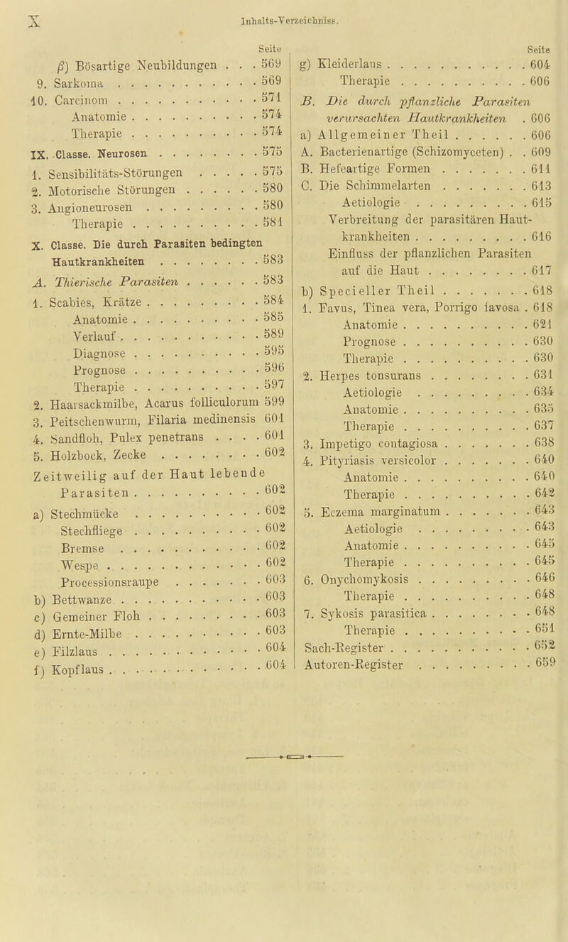 Seito ß) Bösartige Neubildungen . . . 569 9. Sarkoma ö69 10. Carcinom 571 Anatomie 574 Therapie 574 IX. Classe. Neurosen 575 1. Sensibilitäts-Störungen 575 2. Motorisclie Störungen 580 3. Angioneurosen 580 Therapie 581 X. Classe. Die durch Parasiten bedingten Hautkrankheiten 583 A. Thierische Parasiten 583 1. Scabies, Krätze 584 Anatomie 585 Verlauf 589 Diagnose 59o Prognose 596 Therapie 597 2. Haarsackmilbe, Acarus foUiculorura 599 3. Peitschenwurui, Filaria medinensis 601 4. Sandfloh, Pulex penetrans .... 601 5. Holzbock, Zecke 602 Zeitweilig auf der Haut lebende Parasiten Ö02 a) Stechmücke 602 Stechfliege 602 Bremse 602 Wespe 602 Processionsraupe 603 b) Bettwanze 603 c) Gemeiner Floh d) Ernte-Milbe e) Filzlaus f) Kopflaus 603 603 604 604 Seite g) Kleiderlaus 604 Therapie 606 S. Die durch pflanzliche Parasiten verursachten Hautkrankheiten . 006 a) Allgemeiner Theil 606 A. Bacterienartige (Schizomyceten) . . 609 B. Hefeartige Formen 611 C. Die Schinimelarten 613 Aetiologie 615 Verbreitung der parasitären Haut- krankheiten 616 Einfluss der pflanzliclien Parasiten auf die Haut 617 b) Specieller Theil 618 1. Favus, Tinea vera, Porrigo favosa .618 Anatomie 621 Prognose 630 Therapie 630 2. Herpes tonsurans 631 Aetiologie 634 Anatomie 63.5 Therapie 637 3. Impetigo contagiosa 638 4. Pityriasis versicolor 640 Anatomie 640 Therapie 642 5. Eczema marginatura 643 Aetiologie 643 Anatomie 64.5 Therapie 645 6. Onychomykosis 646 Therapie 648 7. Sykosis parasitica 648 Therapie 651 Sach-Register 652 Autoren-Poegister