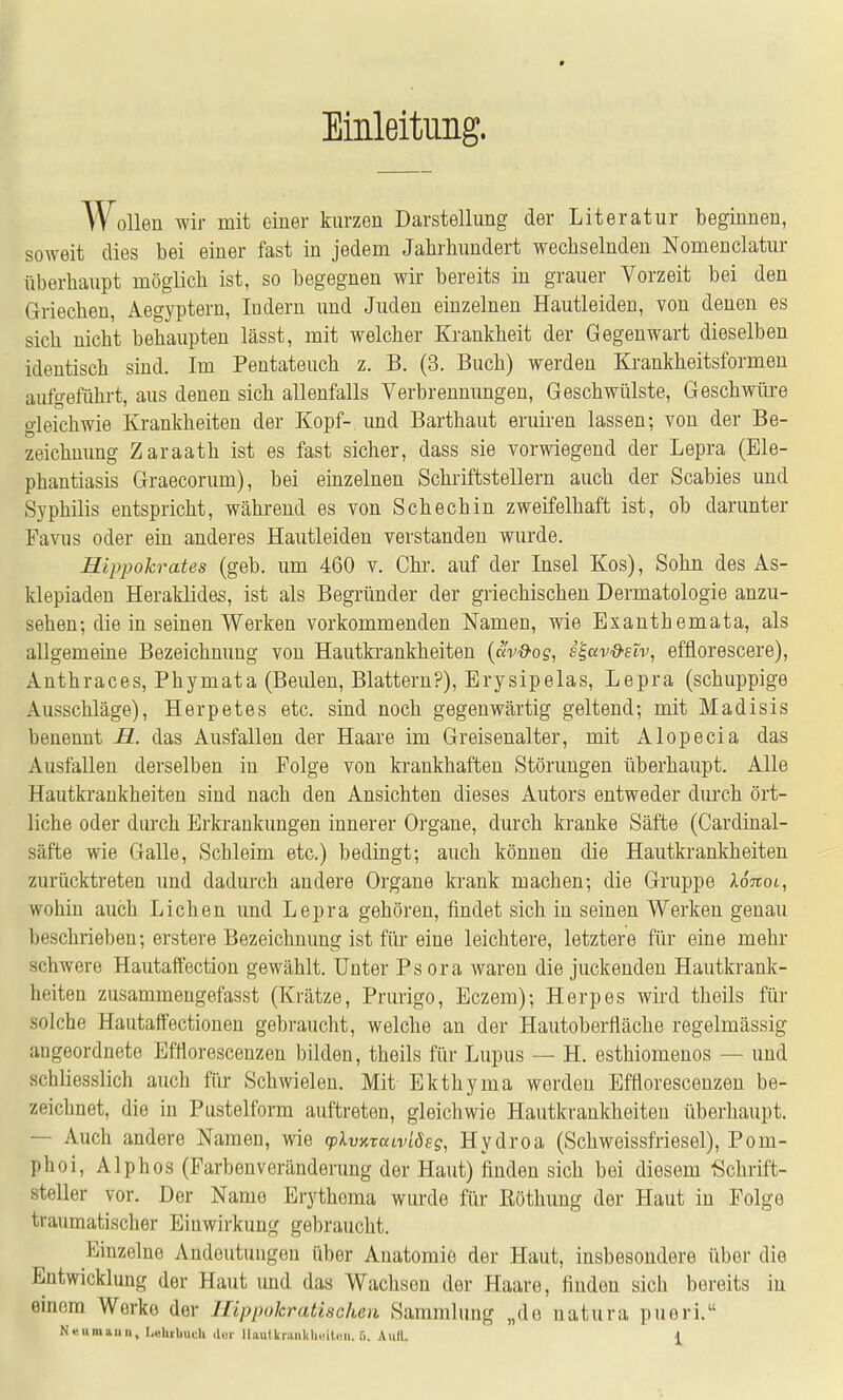 Einleitung. Wollen wir mit einer kurzen Darstellung der Literatur beginnen, soweit dies bei einer fast in jedem Jahrhundert wechselnden Nomenclatur überhaupt möglich ist, so begegnen wir bereits in grauer Vorzeit bei den Griechen, Aegyptern, ludern und Juden einzelnen Hautleiden, von denen es sich nicht behaupten lässt, mit welcher Krankheit der Gegenwart dieselben identisch sind. Im Pentateuch z. B. (3. Buch) werden Krankheitsformen aufgeführt, aus denen sich allenfalls Verbrennungen, Geschwülste, Geschwüre gleichwie Krankheiten der Kopf- imd Barthaut eruiren lassen; von der Be- zeichnung Zaraath ist es fast sicher, dass sie vorwiegend der Lepra (Ele- phantiasis Graecorum), bei einzelnen Schriftstellern auch der Scabies und Syphilis entspricht, während es von Schechin zweifelhaft ist, ob darunter Favus oder ein anderes Hautleiden verstanden wurde. Hlppokrates (geb. um 460 v. Chr. auf der Insel Kos), Sohn des As- klepiaden Heraklides, ist als Begründer der griechischen Dermatologie anzu- sehen-, die in seinen Werken vorkommenden Namen, wie Exanthemata, als allgemeine Bezeichnung von Hautkrankheiten {clv&og, s^ccv&etv, efflorescere), Anthraces, Phymata (Beulen, Blattern?), Erysipelas, Lepra (schuppige Ausschläge), Herpetes etc. sind noch gegenwärtig geltend; mit Madisis benennt H. das Ausfallen der Haare im Greisenalter, mit Alopecia das Ausfallen derselben in Folge von krankhaften Störungen überhaupt. Alle Hautkrankheiten sind nach den Ansichten dieses Autors entweder durch ört- liche oder diuch Erkrankungen innerer Organe, durch kranke Säfte (Cardinal- säfte wie Galle, Schleim etc.) bedingt; auch können die Hautki'ankheiten zurücktreten und dadurch andere Organe krank machen; die Gruppe Xonoi, wohin auch Liehen und Lepra gehören, findet sich in seinen Werken genau beschrieben; erstere Bezeichnung ist für eine leichtere, letztere für eine mehr schwere Hautaffection gewählt. Unter Psora waren die juckenden Hautkrank- heiten zusammengefasst (Krätze, Prurigo, Eczem); Herpes wird theils für solche Hautaffectionen gebraucht, welche an der Hautoberfläche regelmässig angeordnete Bfflorescenzen bilden, theils für Lupus — H. esthiomenos — und schliesslich auch für Schwielen. Mit Ekthyma werden Efflorescenzen be- zeichnet, die in Pustelform auftreten, gleichwie Hautkrankheiten überliaupt. — Auch andere Namen, wie (pXvKxaLvlöeg, Hydroa (Schweissfriesel), Pom- phoi. Alphos (Farbenveränderung der Haut) finden sich bei diesem Schrift- steller vor. Der Name Erythoma wiu'de für ßöthung der Haut in Folge traumatischer Einwirkung gebraucht. Einzelne Andeutungen über Anatomie der Haut, insbesondere über die Entwicklung der Haut imd das Wachsen der Haare, finden sich bereits in emem Werke der Ilippokratischen Sammlung „de natura pueri.