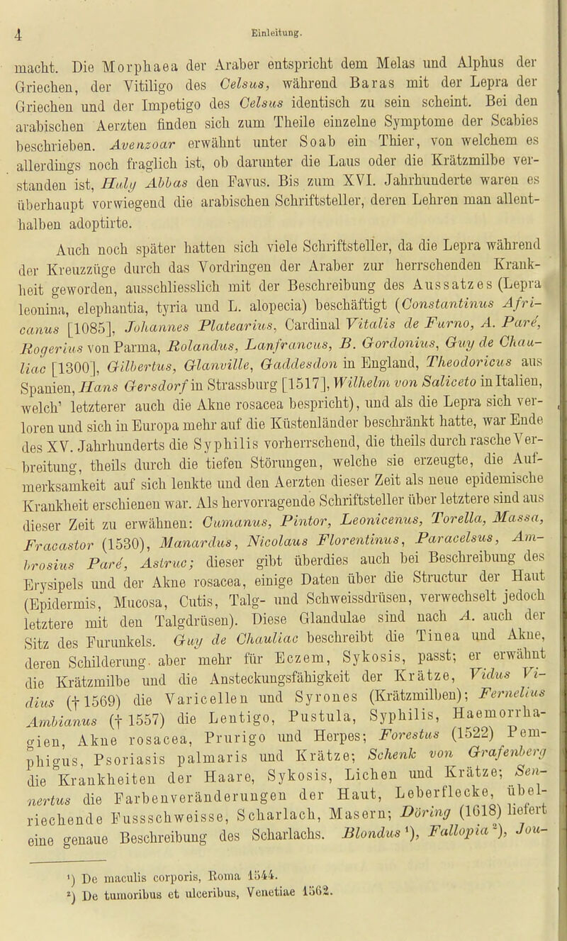 macM. Die Morphaea der Araber entspricht dem Melas und Alphus der Griechen, der Vitiligo des Gelsus, während Baras mit der Lepra der Griechen und der Impetigo des Gelsus identisch zu sein scheint. Bei den arabischen Aerzten finden sich zum Theile einzelne Symptome der Scabies beschrieben. Avenzoar erwähnt unter So ab ein Thier, von welchem es allerdmgs noch fraglich ist, ob darunter die Laus oder die Krätzmilbe ver- standen ist, Iluly Ablas den Favus. Bis zum XVL Jahrhunderte waren es überhaupt vorwiegend die arabischen Schriftsteller, deren Lehren man allent- halben adoptirte. Auch noch später hatten sich viele Schriftsteller, da die Lepra während der Kreuzzüge durch das Yordringen der Araber zur herrschenden Krank- heit geworden, ausschliesslich mit der Beschreibung des Aussatzes (Lepra leonina, elephantia, tyria und L. alopecia) beschäftigt [Constantinus Afri- canus [1085], Johannes Platearius, Cardinal Vitalis de Famo, A. Pare, Rogerius von Parma, Bolandus, Lanfrancus, B. Gordonius, Guy de Chau- liac [1300], Gilhertus, Glanville, Gaddesdon m England, Theodoricus aus Spanien, Hans Gersdorf m Strassburg [1517], Wilhelm von Saliceto inItalien, welch' letzterer auch die Akne rosacea bespricht), und als die Lepra sich ver- loren und sich in Europa mehr auf die Küstenländer beschränkt hatte, war Ende des XV. Jahrhunderts die Syphilis vorherrschend, die theils durch rasche Ver- breitung, theils durch die tiefen Störungen, welche sie erzeugte, die Auf- merksamkeit auf sich lenkte und den Aerzten dieser Zeit als neue epidemische Krankheit erschienen war. Als hervorragende Schriftsteller über letztere sind aus dieser Zeit zu erwähnen: Gumanus, Pintor, Leonicenus, Torella, Massa, Fracastor (1530), Manardus, Nicolaus Florentinus, Paracelsus, Am- brosius Pare, Asiruc; dieser gibt überdies auch bei Beschreibung des Erysipels und der Akne rosacea, einige Daten über die Structur der Haut (Epidermis, Mucosa, Cutis, Talg- und Schweissdrüsen, verwechselt jedoch letztere mit den Talgdrüsen). Diese Glandulae sind nach A. auch der Sitz des Furunkels. Guy de Ghauliac beschreibt die Tinea und Akne, deren Schilderung, aber mehr für Eczem, Sykosis, passt; er erwähnt die Krätzmilbe und die Ansteckungsfähigkeit der Krätze, Vidus Vi- dius (tl569) die Varicellen und Syrones (Krätzmilben); Fernehas Ambianus (f 1557) die Lentigo, Pustula, Syphilis, Haemorrha- gien, Akne rosacea, Prurigo und Herpes; Forestas (1522) Pem- phigus Psoriasis palmaris und Krätze; Schenk von Grafenberg die Krankheiten der Haare, Sykosis, Liehen und Krätze; Sen- nertus die Farbenveränderungen der Haut, Leberflecke, übel- riechende Fussschweisse, Scharlach, Masern; Döring (1G18) lietert eine genaue Beschreibung des Scharlachs. Blondus% Fallopia% Jou- ') De maculis corporis, Koma 11)44. ») De tmaoribus et ulceribus, Verietiae lö62.