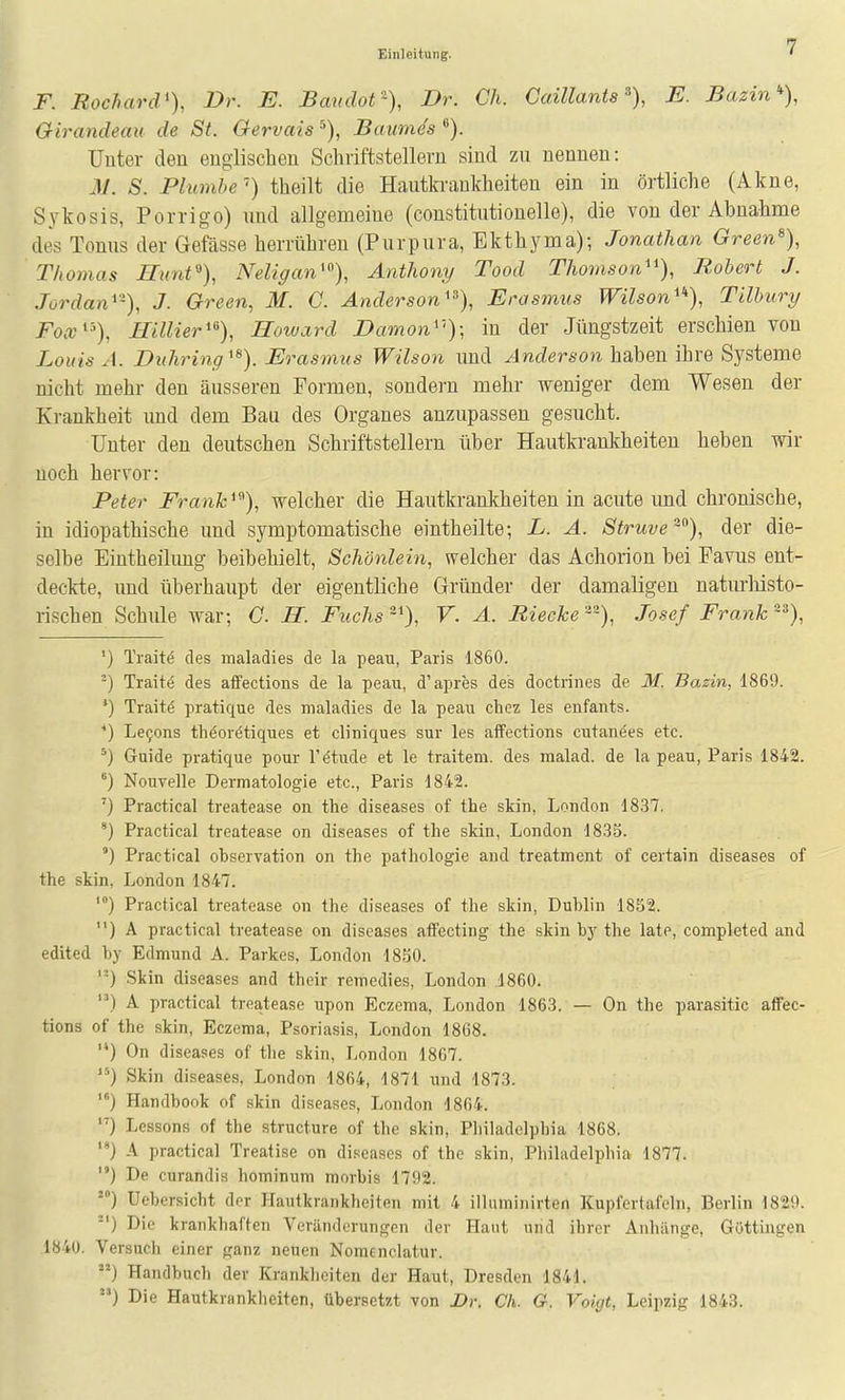 F. RocharcV), Dr. E. Baudot-), Dr. Gh. CaiUants% E. Bazin% Oirandeau de St. Gervais Baumes Unter den englischen Schriftstellern sind zu nennen: M. S. Phimhe'') theilt die Hautki-aukheiten ein in örtliche (Akne, Sykosis, Porrigo) und allgemeine (constitutionelle), die von der Abnahme des Tonus der Gefässe herrühren (Purpura, Ekthyma); Jonathan Green% Thomas Hunf), Neligan'), Anthony Tood Thomson'^), Robert J. Jordan'-), J. Green, M. C. Anderson'^), Erasmus Wilson'), Tilbury FocG^% Hillier'^), Hoivard Dämon'''); in der Jüngstzeit erschien von Louis A. Duhring'^). Erasmus Wilson und Anderson haben ihre Systeme nicht mehr den äusseren Formen, sondern mehr weniger dem Wesen der Krankheit und dem Bau des Organes anzupassen gesucht. Unter den deutschen Schriftstellern über Hautkrankheiten heben wir noch hervor: Peter Frank'^), welcher die Hautkrankheiten in acute imd chronische, in idiopathische und symptomatische eintheilte; L. A. Struve^°), der die- selbe Eintheilimg beibehielt, Schönlein, «welcher das Achorion bei Favus ent- deckte, und überhaupt der eigentliche Gründer der damaligen natm-liisto- rischen Schule war; G. H. Fuchs ~'), V. A. JRieckeJosef Frank ^% ') Traite des maladies de la peau, Paris 1860. ■) Traite des afFections de la peau, d'apres des doctrines de M. Basin, 1869. *) Traitö pratique des maladies de la peau chez les enfaiits. *) Le9ons thöorötiques et cliniques sur les affections cutanöes etc. Guide pratique pour l'etude et le traitem. des malad, de la peau, Paris 1842. °) Nouvelle Dermatologie etc., Paris 1842. ') Practical treatease on the diseases of the skin, London 1837. ') Practical treatease on diseases of the skin, London 1833. °) Practical Observation on the pathologie and treatment of certain diseases of the skin, London 1847. Practical treatease on the diseases of the skin, Dublin 1852. ) A practical treatease on diseases atfecting the skin bj^ the late, completed and edited by Edmund A. Parkes, London 18S0. '-) Skin diseases and their remedies, London .1860. ) A practical treatease upon Eczema, London 1863. — On the parasitic afFec- tions of the skin, Eczema, Psoriasis, London 1868. '*) On diseases of the skin, London 1867. '•'') Skin diseases, London 1864, 1871 und 1873. ■') Handbook of skin diseases, London 1864. '■) Lcssons of the structure of the skin, Philadelphia 1868. } A practical Treatise on diseases of the skin, Philadelphia 1877. ) De curandis hominum morbis 1792. ) Uebersicht der Hautkrankheiten mit 4 illumiiiirten Kupfertafeln, Berlin 1829. -') Die krankhaften Veränderungen der Haut und ihrer Anhänge, Güttingen 1840. Versuch einer ganz neuen Nomcnclatur. ) Handbuch der Krankheiten der Haut, Dresden 1841. ) Die Hautkranklieiten, übersetzt von Dr. Ch. G. Voigt, Leipzig 1843.