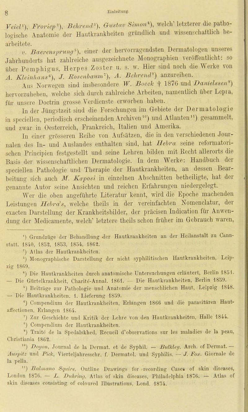 VeieP), Froriep-), Behrendt Gustav Simon% welcVletzterer dio patho- logische' Anatomie der Eaiitkrankheiten gründlich und wissenschaftlich he- arheitete. V. Baerensprung% einer der hervorragendsten Dermatologen unseres Jahrhunderts hat zahlreiche ausgezeichnete Monographien veröffentlicht: so über Pemphigus, Herpes Zoster ii. s. w. Hier sind noch die Werke von A. Klemhans% J. JRosenbaum'), A. Behrendt) anzureihen. Aus Norwegen sind insbesondere W. Boeck f 1876 und Danielssen'') hervorzuheben, welche sich durch zahlreiche Arbeiten, namentlich über Lepia, für unsere Doctrin grosse Verdienste erworben haben. In der Jüngstzeit sind die Forschungen im Gebiete der Dermatologie in specielleu, periodisch erscheinenden Archiven) und Atlanten) gesammelt, und zwar in Oesterreich, Frankreich, Italien und Amerika. In einer grösseren Eeihe von Aufsätzen, die in den verschiedenen Jom- nalen des In- und Auslandes enthalten sind, hat Hehra seine reformatori- schen Priucipien festgestellt und seine Lehren bilden mit Recht allerorts die Basis der wissenschaftlichen Dermatologie. In dem Werke: Handbuch der speciellen Pathologie und Therapie der Hautkrankheiten, an dessen Bear- beitung sich auch M. Kaposi in einzelneu Abschnitten betheiligte, hat der genannte Autor seine Ansichten und reichen Erfahnmgen niedergelegt. Wer die oben angeführte Literatur kennt, wird die Epoche machenden Leistungen Hehra's, welche theils in der vereinfachten Nomenclatur, der exacten Darstellung der Krankheitsbilder, der präcisen Indication für Anwen- dung der Medicamente, welch' letztere theils schon früher im Gebrauch waren, ') Grundzüge der Behandlung 4er Hautkrankheiten an der Heilanstalt zu Cann- statt. 1840, 1852, 18.53, 1854, 1862. ') Alias der Hautkrankheiten. Monographische Darstellung der nicht syphilitischen Hautkrankheiten, Leip- zig 1869. *) Die Hautkrankheiten durch anatomische Untersuchungen erläutert, Berlin 1831. — Die Gürtelkrankheit, Charit<5-Annal. 1861. — Die Hautkrankheiten, Berlin 1859. Beiträge zur Pathologie und Anatomie der menschlichen Haut, Leipzig 1848. — Die Hautkrankheiten. 1. Lieferung 1859. ) Compendium der Hautkrankheiten, Erlangen 1866 und die parasitären Haut- afFectionen, Erlangen 1864. ') Zur Geschichte und Kritik der Lehre von den Hautkrankheiten, Halle 1844. '] Compendium der Hautkrankheiten. ') Traite de la Spedalskhed, Eecueil d'observations sur les rnaladies de la peau, Christiania 1862. ) Doyon, Journal de la Dermat. et de Syphil. — Bulkley. Arch. of Dermat. — Auspitz und Pick, Vierteljahresschr. f. Derniatol. und Syphilis. J. fb.r. Giornale de la pella. ) Balmano Squire, Outline Drawings for recording Cases of skin diseases, London 1876. — L. Duhrina, Atlas of skin diseases, Philadelphia 1876. — Atlas of skin diseases consisting of coloured Illustrations, Lond. 1874.
